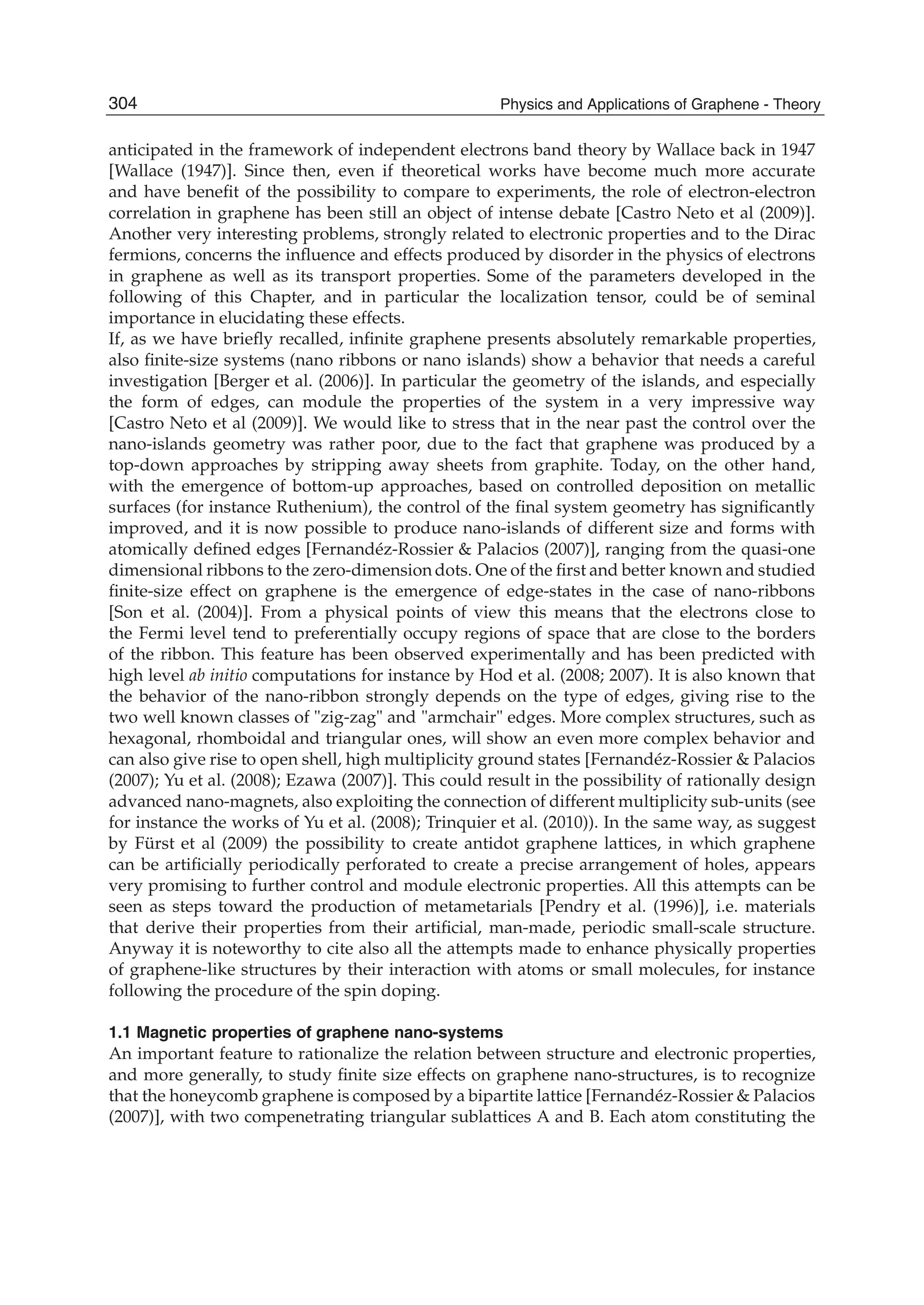 anticipated in the framework of independent electrons band theory by Wallace back in 1947
[Wallace (1947)]. Since then, even if theoretical works have become much more accurate
and have beneﬁt of the possibility to compare to experiments, the role of electron-electron
correlation in graphene has been still an object of intense debate [Castro Neto et al (2009)].
Another very interesting problems, strongly related to electronic properties and to the Dirac
fermions, concerns the inﬂuence and effects produced by disorder in the physics of electrons
in graphene as well as its transport properties. Some of the parameters developed in the
following of this Chapter, and in particular the localization tensor, could be of seminal
importance in elucidating these effects.
If, as we have brieﬂy recalled, inﬁnite graphene presents absolutely remarkable properties,
also ﬁnite-size systems (nano ribbons or nano islands) show a behavior that needs a careful
investigation [Berger et al. (2006)]. In particular the geometry of the islands, and especially
the form of edges, can module the properties of the system in a very impressive way
[Castro Neto et al (2009)]. We would like to stress that in the near past the control over the
nano-islands geometry was rather poor, due to the fact that graphene was produced by a
top-down approaches by stripping away sheets from graphite. Today, on the other hand,
with the emergence of bottom-up approaches, based on controlled deposition on metallic
surfaces (for instance Ruthenium), the control of the ﬁnal system geometry has signiﬁcantly
improved, and it is now possible to produce nano-islands of different size and forms with
atomically deﬁned edges [Fernandéz-Rossier & Palacios (2007)], ranging from the quasi-one
dimensional ribbons to the zero-dimension dots. One of the ﬁrst and better known and studied
ﬁnite-size effect on graphene is the emergence of edge-states in the case of nano-ribbons
[Son et al. (2004)]. From a physical points of view this means that the electrons close to
the Fermi level tend to preferentially occupy regions of space that are close to the borders
of the ribbon. This feature has been observed experimentally and has been predicted with
high level ab initio computations for instance by Hod et al. (2008; 2007). It is also known that
the behavior of the nano-ribbon strongly depends on the type of edges, giving rise to the
two well known classes of "zig-zag" and "armchair" edges. More complex structures, such as
hexagonal, rhomboidal and triangular ones, will show an even more complex behavior and
can also give rise to open shell, high multiplicity ground states [Fernandéz-Rossier & Palacios
(2007); Yu et al. (2008); Ezawa (2007)]. This could result in the possibility of rationally design
advanced nano-magnets, also exploiting the connection of different multiplicity sub-units (see
for instance the works of Yu et al. (2008); Trinquier et al. (2010)). In the same way, as suggest
by Fürst et al (2009) the possibility to create antidot graphene lattices, in which graphene
can be artiﬁcially periodically perforated to create a precise arrangement of holes, appears
very promising to further control and module electronic properties. All this attempts can be
seen as steps toward the production of metametarials [Pendry et al. (1996)], i.e. materials
that derive their properties from their artiﬁcial, man-made, periodic small-scale structure.
Anyway it is noteworthy to cite also all the attempts made to enhance physically properties
of graphene-like structures by their interaction with atoms or small molecules, for instance
following the procedure of the spin doping.
1.1 Magnetic properties of graphene nano-systems
An important feature to rationalize the relation between structure and electronic properties,
and more generally, to study ﬁnite size effects on graphene nano-structures, is to recognize
that the honeycomb graphene is composed by a bipartite lattice [Fernandéz-Rossier & Palacios
(2007)], with two compenetrating triangular sublattices A and B. Each atom constituting the
304 Physics and Applications of Graphene - Theory
 
