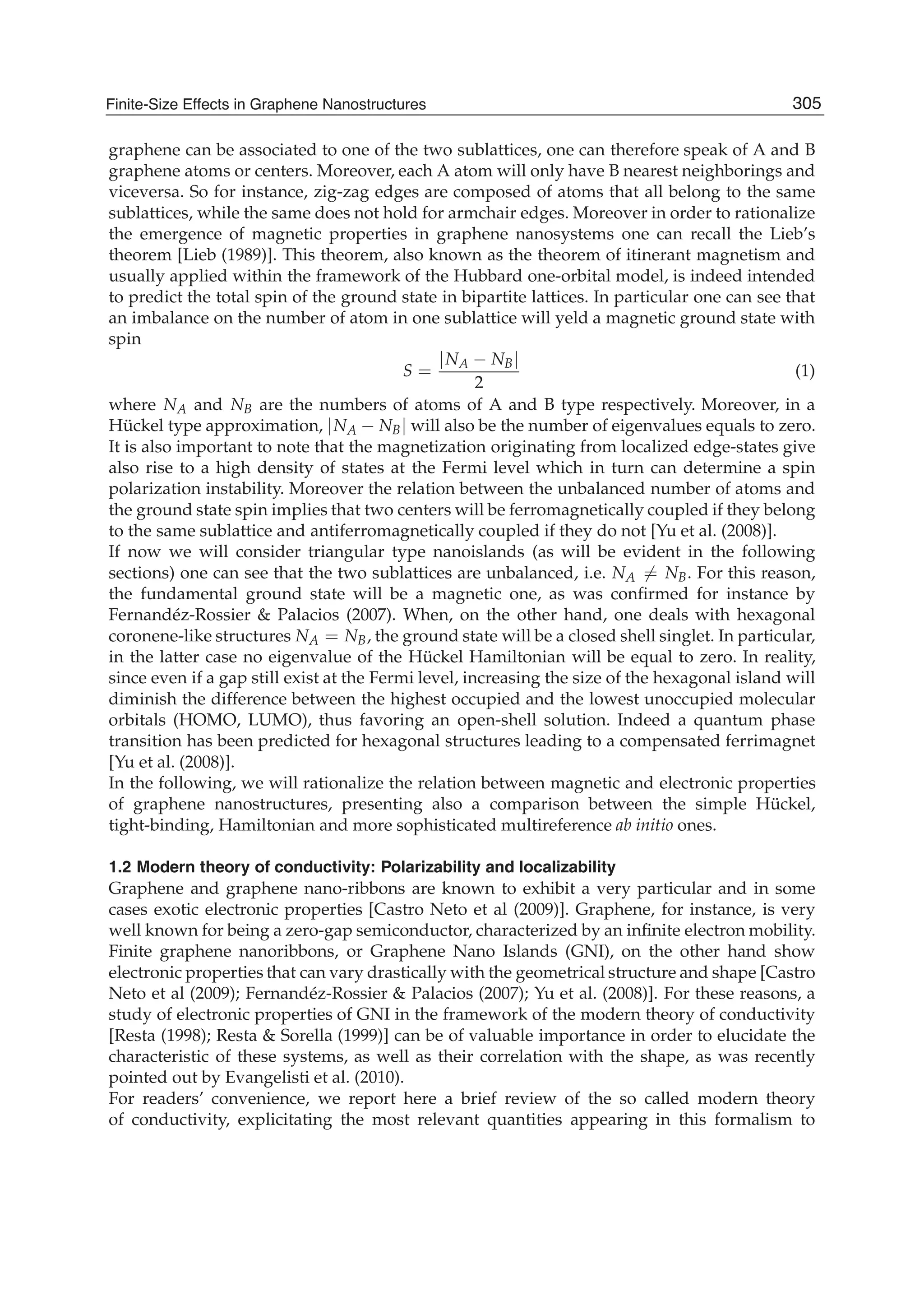 graphene can be associated to one of the two sublattices, one can therefore speak of A and B
graphene atoms or centers. Moreover, each A atom will only have B nearest neighborings and
viceversa. So for instance, zig-zag edges are composed of atoms that all belong to the same
sublattices, while the same does not hold for armchair edges. Moreover in order to rationalize
the emergence of magnetic properties in graphene nanosystems one can recall the Lieb’s
theorem [Lieb (1989)]. This theorem, also known as the theorem of itinerant magnetism and
usually applied within the framework of the Hubbard one-orbital model, is indeed intended
to predict the total spin of the ground state in bipartite lattices. In particular one can see that
an imbalance on the number of atom in one sublattice will yeld a magnetic ground state with
spin
S =
|NA − NB|
2
(1)
where NA and NB are the numbers of atoms of A and B type respectively. Moreover, in a
Hückel type approximation, |NA − NB| will also be the number of eigenvalues equals to zero.
It is also important to note that the magnetization originating from localized edge-states give
also rise to a high density of states at the Fermi level which in turn can determine a spin
polarization instability. Moreover the relation between the unbalanced number of atoms and
the ground state spin implies that two centers will be ferromagnetically coupled if they belong
to the same sublattice and antiferromagnetically coupled if they do not [Yu et al. (2008)].
If now we will consider triangular type nanoislands (as will be evident in the following
sections) one can see that the two sublattices are unbalanced, i.e. NA = NB. For this reason,
the fundamental ground state will be a magnetic one, as was conﬁrmed for instance by
Fernandéz-Rossier & Palacios (2007). When, on the other hand, one deals with hexagonal
coronene-like structures NA = NB, the ground state will be a closed shell singlet. In particular,
in the latter case no eigenvalue of the Hückel Hamiltonian will be equal to zero. In reality,
since even if a gap still exist at the Fermi level, increasing the size of the hexagonal island will
diminish the difference between the highest occupied and the lowest unoccupied molecular
orbitals (HOMO, LUMO), thus favoring an open-shell solution. Indeed a quantum phase
transition has been predicted for hexagonal structures leading to a compensated ferrimagnet
[Yu et al. (2008)].
In the following, we will rationalize the relation between magnetic and electronic properties
of graphene nanostructures, presenting also a comparison between the simple Hückel,
tight-binding, Hamiltonian and more sophisticated multireference ab initio ones.
1.2 Modern theory of conductivity: Polarizability and localizability
Graphene and graphene nano-ribbons are known to exhibit a very particular and in some
cases exotic electronic properties [Castro Neto et al (2009)]. Graphene, for instance, is very
well known for being a zero-gap semiconductor, characterized by an inﬁnite electron mobility.
Finite graphene nanoribbons, or Graphene Nano Islands (GNI), on the other hand show
electronic properties that can vary drastically with the geometrical structure and shape [Castro
Neto et al (2009); Fernandéz-Rossier & Palacios (2007); Yu et al. (2008)]. For these reasons, a
study of electronic properties of GNI in the framework of the modern theory of conductivity
[Resta (1998); Resta & Sorella (1999)] can be of valuable importance in order to elucidate the
characteristic of these systems, as well as their correlation with the shape, as was recently
pointed out by Evangelisti et al. (2010).
For readers’ convenience, we report here a brief review of the so called modern theory
of conductivity, explicitating the most relevant quantities appearing in this formalism to
305Finite-Size Effects in Graphene Nanostructures
 
