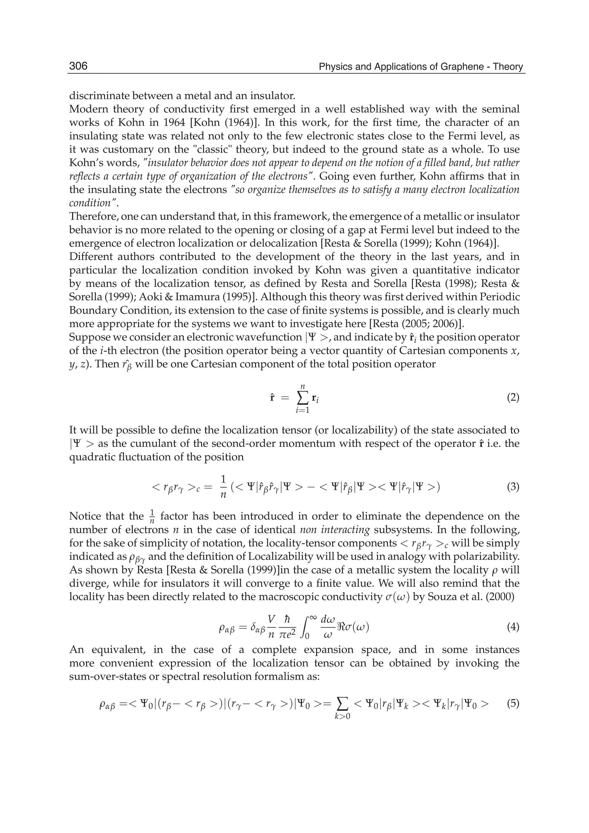 discriminate between a metal and an insulator.
Modern theory of conductivity ﬁrst emerged in a well established way with the seminal
works of Kohn in 1964 [Kohn (1964)]. In this work, for the ﬁrst time, the character of an
insulating state was related not only to the few electronic states close to the Fermi level, as
it was customary on the "classic" theory, but indeed to the ground state as a whole. To use
Kohn’s words, "insulator behavior does not appear to depend on the notion of a ﬁlled band, but rather
reﬂects a certain type of organization of the electrons". Going even further, Kohn afﬁrms that in
the insulating state the electrons "so organize themselves as to satisfy a many electron localization
condition".
Therefore, one can understand that, in this framework, the emergence of a metallic or insulator
behavior is no more related to the opening or closing of a gap at Fermi level but indeed to the
emergence of electron localization or delocalization [Resta & Sorella (1999); Kohn (1964)].
Different authors contributed to the development of the theory in the last years, and in
particular the localization condition invoked by Kohn was given a quantitative indicator
by means of the localization tensor, as deﬁned by Resta and Sorella [Resta (1998); Resta &
Sorella (1999); Aoki & Imamura (1995)]. Although this theory was ﬁrst derived within Periodic
Boundary Condition, its extension to the case of ﬁnite systems is possible, and is clearly much
more appropriate for the systems we want to investigate here [Resta (2005; 2006)].
Suppose we consider an electronic wavefunction |Ψ >, and indicate by ˆri the position operator
of the i-th electron (the position operator being a vector quantity of Cartesian components x,
y, z). Then ˆrβ will be one Cartesian component of the total position operator
ˆr =
n
∑
i=1
ri (2)
It will be possible to deﬁne the localization tensor (or localizability) of the state associated to
|Ψ > as the cumulant of the second-order momentum with respect of the operator ˆr i.e. the
quadratic ﬂuctuation of the position
< rβrγ >c =
1
n
(< Ψ|ˆrβ ˆrγ|Ψ > − < Ψ|ˆrβ|Ψ >< Ψ|ˆrγ|Ψ >) (3)
Notice that the 1
n factor has been introduced in order to eliminate the dependence on the
number of electrons n in the case of identical non interacting subsystems. In the following,
for the sake of simplicity of notation, the locality-tensor components < rβrγ >c will be simply
indicated as ρβγ and the deﬁnition of Localizability will be used in analogy with polarizability.
As shown by Resta [Resta & Sorella (1999)]in the case of a metallic system the locality ρ will
diverge, while for insulators it will converge to a ﬁnite value. We will also remind that the
locality has been directly related to the macroscopic conductivity σ(ω) by Souza et al. (2000)
ραβ = δαβ
V
n
¯h
πe2
∞
0
dω
ω
σ(ω) (4)
An equivalent, in the case of a complete expansion space, and in some instances
more convenient expression of the localization tensor can be obtained by invoking the
sum-over-states or spectral resolution formalism as:
ραβ =< Ψ0|(rβ− < rβ >)|(rγ− < rγ >)|Ψ0 >= ∑
k>0
< Ψ0|rβ|Ψk >< Ψk|rγ|Ψ0 > (5)
306 Physics and Applications of Graphene - Theory
 