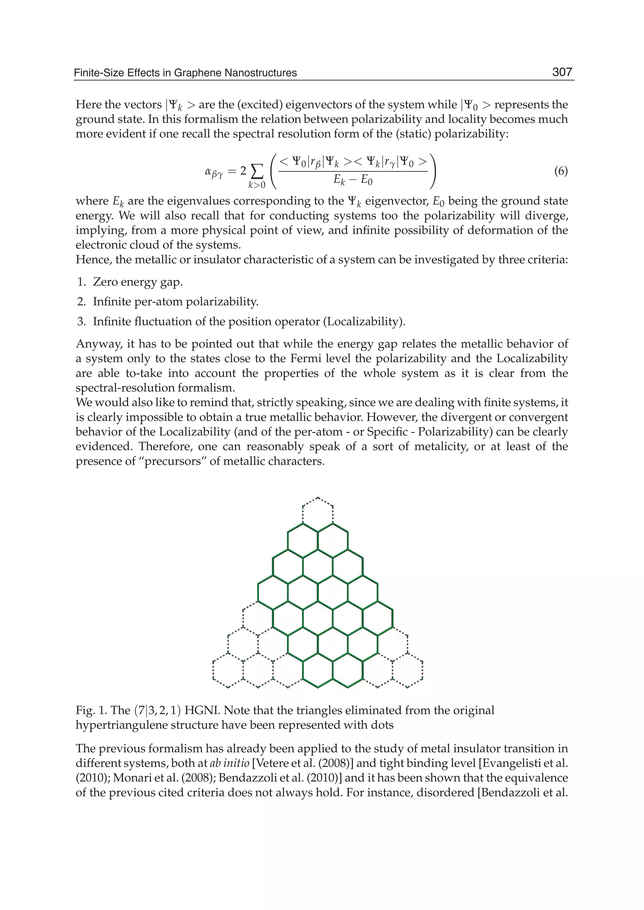 Here the vectors |Ψk > are the (excited) eigenvectors of the system while |Ψ0 > represents the
ground state. In this formalism the relation between polarizability and locality becomes much
more evident if one recall the spectral resolution form of the (static) polarizability:
αβγ = 2 ∑
k>0
< Ψ0|rβ|Ψk >< Ψk|rγ|Ψ0 >
Ek − E0
(6)
where Ek are the eigenvalues corresponding to the Ψk eigenvector, E0 being the ground state
energy. We will also recall that for conducting systems too the polarizability will diverge,
implying, from a more physical point of view, and inﬁnite possibility of deformation of the
electronic cloud of the systems.
Hence, the metallic or insulator characteristic of a system can be investigated by three criteria:
1. Zero energy gap.
2. Inﬁnite per-atom polarizability.
3. Inﬁnite ﬂuctuation of the position operator (Localizability).
Anyway, it has to be pointed out that while the energy gap relates the metallic behavior of
a system only to the states close to the Fermi level the polarizability and the Localizability
are able to-take into account the properties of the whole system as it is clear from the
spectral-resolution formalism.
We would also like to remind that, strictly speaking, since we are dealing with ﬁnite systems, it
is clearly impossible to obtain a true metallic behavior. However, the divergent or convergent
behavior of the Localizability (and of the per-atom - or Speciﬁc - Polarizability) can be clearly
evidenced. Therefore, one can reasonably speak of a sort of metalicity, or at least of the
presence of “precursors” of metallic characters.
Fig. 1. The (7|3, 2, 1) HGNI. Note that the triangles eliminated from the original
hypertriangulene structure have been represented with dots
The previous formalism has already been applied to the study of metal insulator transition in
different systems, both at ab initio [Vetere et al. (2008)] and tight binding level [Evangelisti et al.
(2010); Monari et al. (2008); Bendazzoli et al. (2010)] and it has been shown that the equivalence
of the previous cited criteria does not always hold. For instance, disordered [Bendazzoli et al.
307Finite-Size Effects in Graphene Nanostructures
 