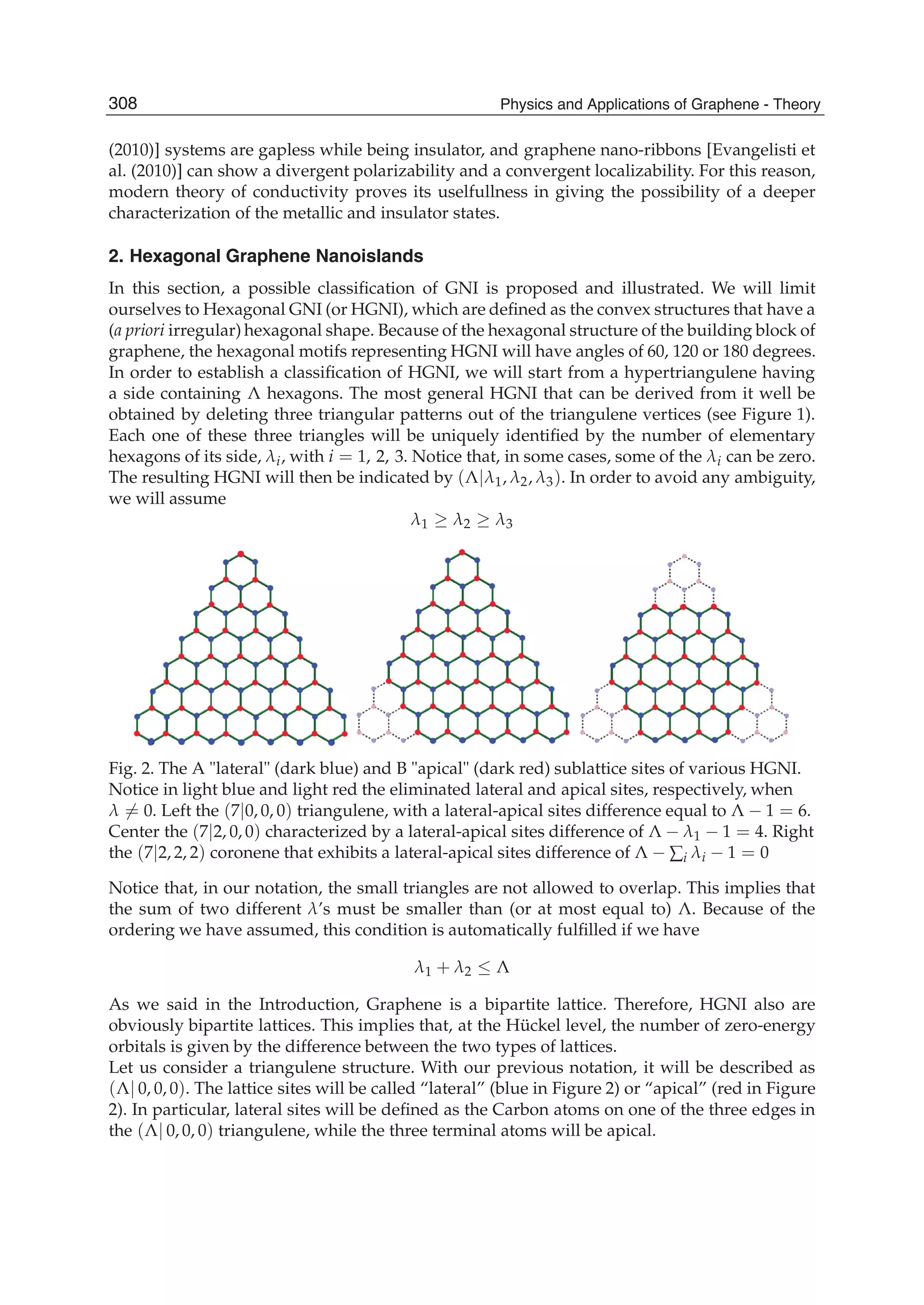 (2010)] systems are gapless while being insulator, and graphene nano-ribbons [Evangelisti et
al. (2010)] can show a divergent polarizability and a convergent localizability. For this reason,
modern theory of conductivity proves its uselfullness in giving the possibility of a deeper
characterization of the metallic and insulator states.
2. Hexagonal Graphene Nanoislands
In this section, a possible classiﬁcation of GNI is proposed and illustrated. We will limit
ourselves to Hexagonal GNI (or HGNI), which are deﬁned as the convex structures that have a
(a priori irregular) hexagonal shape. Because of the hexagonal structure of the building block of
graphene, the hexagonal motifs representing HGNI will have angles of 60, 120 or 180 degrees.
In order to establish a classiﬁcation of HGNI, we will start from a hypertriangulene having
a side containing Λ hexagons. The most general HGNI that can be derived from it well be
obtained by deleting three triangular patterns out of the triangulene vertices (see Figure 1).
Each one of these three triangles will be uniquely identiﬁed by the number of elementary
hexagons of its side, λi, with i = 1, 2, 3. Notice that, in some cases, some of the λi can be zero.
The resulting HGNI will then be indicated by (Λ|λ1, λ2, λ3). In order to avoid any ambiguity,
we will assume
λ1 ≥ λ2 ≥ λ3
Fig. 2. The A "lateral" (dark blue) and B "apical" (dark red) sublattice sites of various HGNI.
Notice in light blue and light red the eliminated lateral and apical sites, respectively, when
λ = 0. Left the (7|0, 0, 0) triangulene, with a lateral-apical sites difference equal to Λ − 1 = 6.
Center the (7|2, 0, 0) characterized by a lateral-apical sites difference of Λ − λ1 − 1 = 4. Right
the (7|2, 2, 2) coronene that exhibits a lateral-apical sites difference of Λ − ∑i λi − 1 = 0
Notice that, in our notation, the small triangles are not allowed to overlap. This implies that
the sum of two different λ’s must be smaller than (or at most equal to) Λ. Because of the
ordering we have assumed, this condition is automatically fulﬁlled if we have
λ1 + λ2 ≤ Λ
As we said in the Introduction, Graphene is a bipartite lattice. Therefore, HGNI also are
obviously bipartite lattices. This implies that, at the Hückel level, the number of zero-energy
orbitals is given by the difference between the two types of lattices.
Let us consider a triangulene structure. With our previous notation, it will be described as
(Λ| 0, 0, 0). The lattice sites will be called “lateral” (blue in Figure 2) or “apical” (red in Figure
2). In particular, lateral sites will be deﬁned as the Carbon atoms on one of the three edges in
the (Λ| 0, 0, 0) triangulene, while the three terminal atoms will be apical.
308 Physics and Applications of Graphene - Theory
 