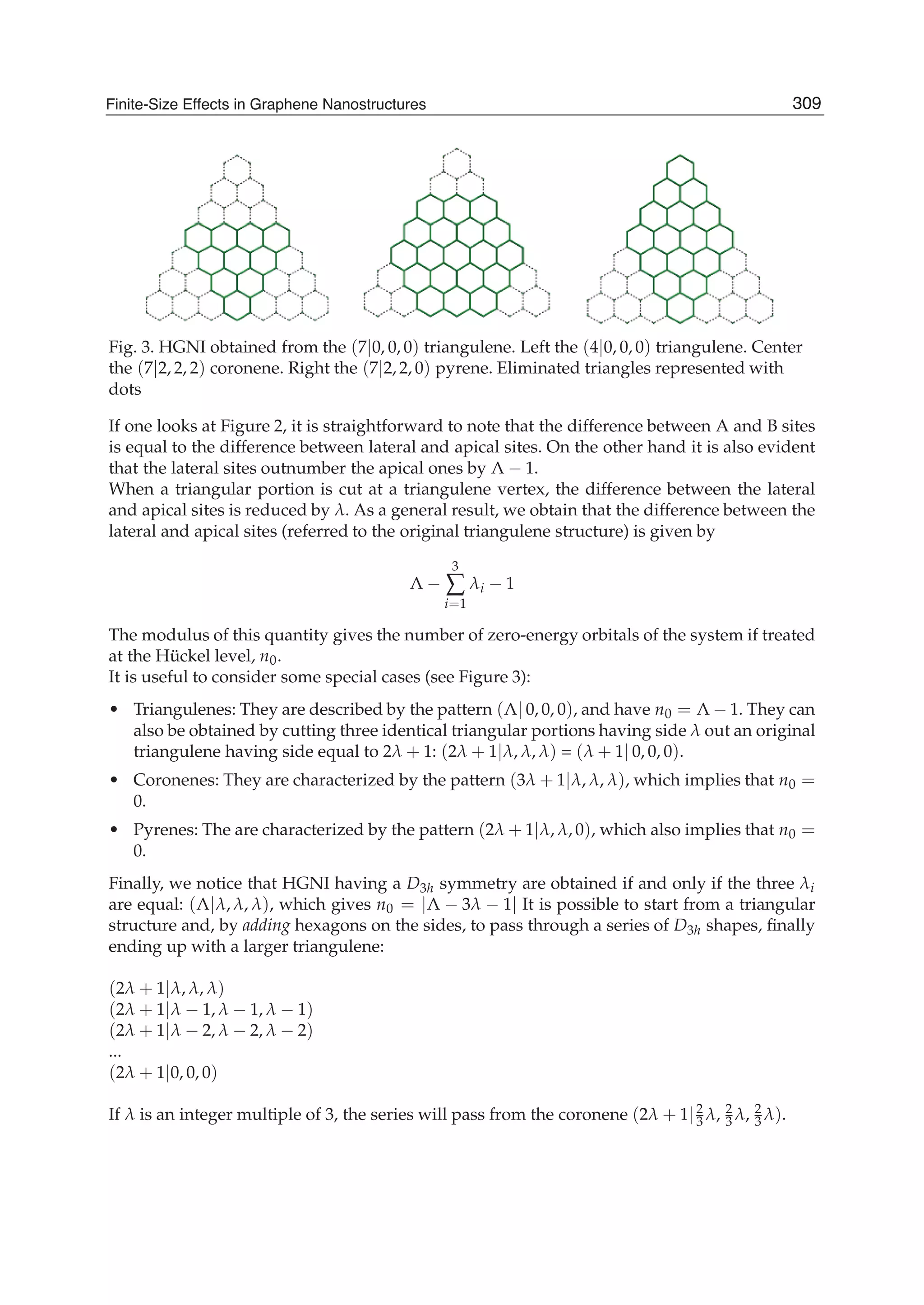 Fig. 3. HGNI obtained from the (7|0, 0, 0) triangulene. Left the (4|0, 0, 0) triangulene. Center
the (7|2, 2, 2) coronene. Right the (7|2, 2, 0) pyrene. Eliminated triangles represented with
dots
If one looks at Figure 2, it is straightforward to note that the difference between A and B sites
is equal to the difference between lateral and apical sites. On the other hand it is also evident
that the lateral sites outnumber the apical ones by Λ − 1.
When a triangular portion is cut at a triangulene vertex, the difference between the lateral
and apical sites is reduced by λ. As a general result, we obtain that the difference between the
lateral and apical sites (referred to the original triangulene structure) is given by
Λ −
3
∑
i=1
λi − 1
The modulus of this quantity gives the number of zero-energy orbitals of the system if treated
at the Hückel level, n0.
It is useful to consider some special cases (see Figure 3):
• Triangulenes: They are described by the pattern (Λ| 0, 0, 0), and have n0 = Λ − 1. They can
also be obtained by cutting three identical triangular portions having side λ out an original
triangulene having side equal to 2λ + 1: (2λ + 1|λ, λ, λ) = (λ + 1| 0, 0, 0).
• Coronenes: They are characterized by the pattern (3λ + 1|λ, λ, λ), which implies that n0 =
0.
• Pyrenes: The are characterized by the pattern (2λ + 1|λ, λ, 0), which also implies that n0 =
0.
Finally, we notice that HGNI having a D3h symmetry are obtained if and only if the three λi
are equal: (Λ|λ, λ, λ), which gives n0 = |Λ − 3λ − 1| It is possible to start from a triangular
structure and, by adding hexagons on the sides, to pass through a series of D3h shapes, ﬁnally
ending up with a larger triangulene:
(2λ + 1|λ, λ, λ)
(2λ + 1|λ − 1, λ − 1, λ − 1)
(2λ + 1|λ − 2, λ − 2, λ − 2)
...
(2λ + 1|0, 0, 0)
If λ is an integer multiple of 3, the series will pass from the coronene (2λ + 1|2
3 λ, 2
3 λ, 2
3 λ).
309Finite-Size Effects in Graphene Nanostructures
 