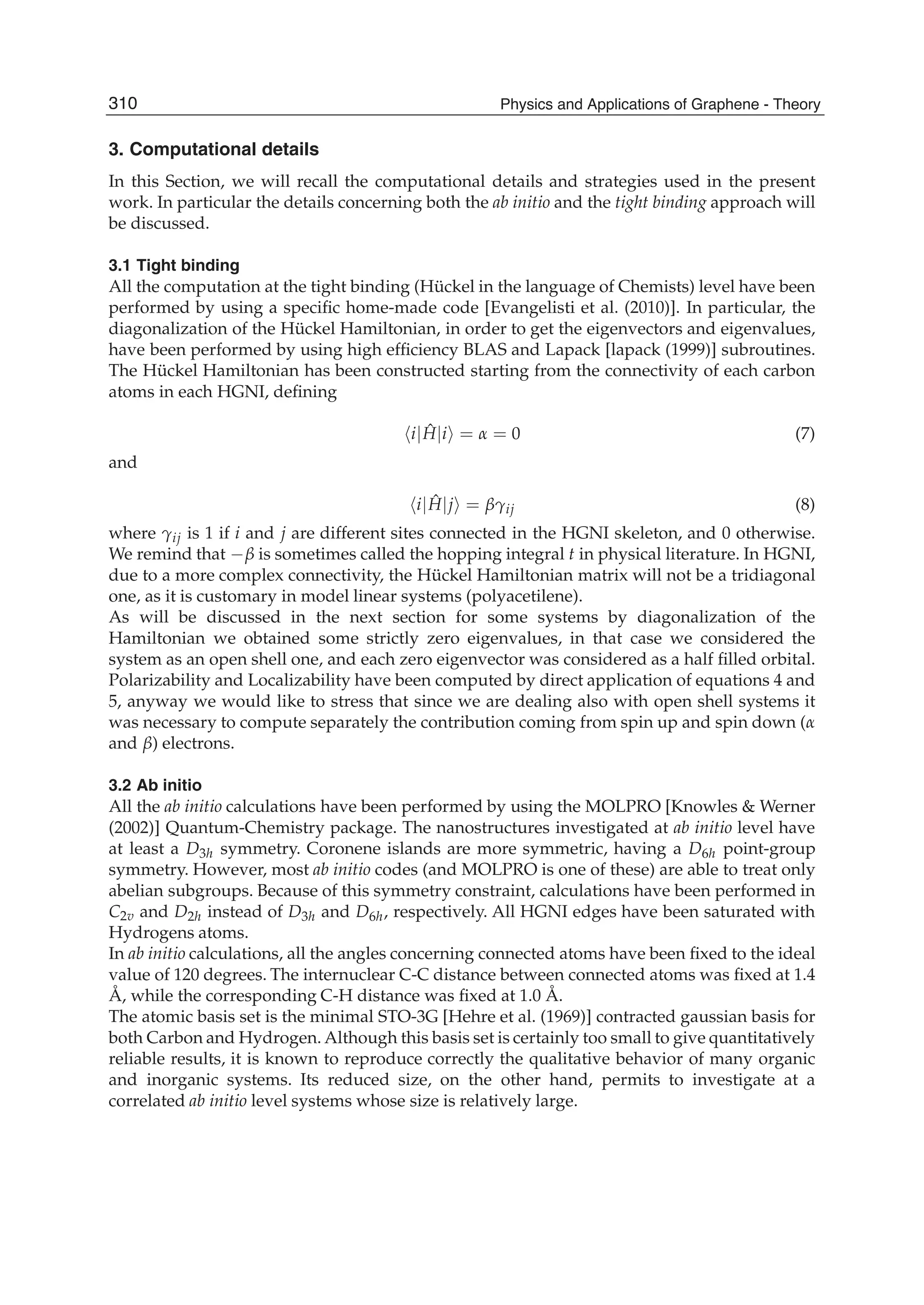 3. Computational details
In this Section, we will recall the computational details and strategies used in the present
work. In particular the details concerning both the ab initio and the tight binding approach will
be discussed.
3.1 Tight binding
All the computation at the tight binding (Hückel in the language of Chemists) level have been
performed by using a speciﬁc home-made code [Evangelisti et al. (2010)]. In particular, the
diagonalization of the Hückel Hamiltonian, in order to get the eigenvectors and eigenvalues,
have been performed by using high efﬁciency BLAS and Lapack [lapack (1999)] subroutines.
The Hückel Hamiltonian has been constructed starting from the connectivity of each carbon
atoms in each HGNI, deﬁning
i| ˆH|i = α = 0 (7)
and
i| ˆH|j = βγij (8)
where γij is 1 if i and j are different sites connected in the HGNI skeleton, and 0 otherwise.
We remind that −β is sometimes called the hopping integral t in physical literature. In HGNI,
due to a more complex connectivity, the Hückel Hamiltonian matrix will not be a tridiagonal
one, as it is customary in model linear systems (polyacetilene).
As will be discussed in the next section for some systems by diagonalization of the
Hamiltonian we obtained some strictly zero eigenvalues, in that case we considered the
system as an open shell one, and each zero eigenvector was considered as a half ﬁlled orbital.
Polarizability and Localizability have been computed by direct application of equations 4 and
5, anyway we would like to stress that since we are dealing also with open shell systems it
was necessary to compute separately the contribution coming from spin up and spin down (α
and β) electrons.
3.2 Ab initio
All the ab initio calculations have been performed by using the MOLPRO [Knowles & Werner
(2002)] Quantum-Chemistry package. The nanostructures investigated at ab initio level have
at least a D3h symmetry. Coronene islands are more symmetric, having a D6h point-group
symmetry. However, most ab initio codes (and MOLPRO is one of these) are able to treat only
abelian subgroups. Because of this symmetry constraint, calculations have been performed in
C2v and D2h instead of D3h and D6h, respectively. All HGNI edges have been saturated with
Hydrogens atoms.
In ab initio calculations, all the angles concerning connected atoms have been ﬁxed to the ideal
value of 120 degrees. The internuclear C-C distance between connected atoms was ﬁxed at 1.4
Å, while the corresponding C-H distance was ﬁxed at 1.0 Å.
The atomic basis set is the minimal STO-3G [Hehre et al. (1969)] contracted gaussian basis for
both Carbon and Hydrogen. Although this basis set is certainly too small to give quantitatively
reliable results, it is known to reproduce correctly the qualitative behavior of many organic
and inorganic systems. Its reduced size, on the other hand, permits to investigate at a
correlated ab initio level systems whose size is relatively large.
310 Physics and Applications of Graphene - Theory
 