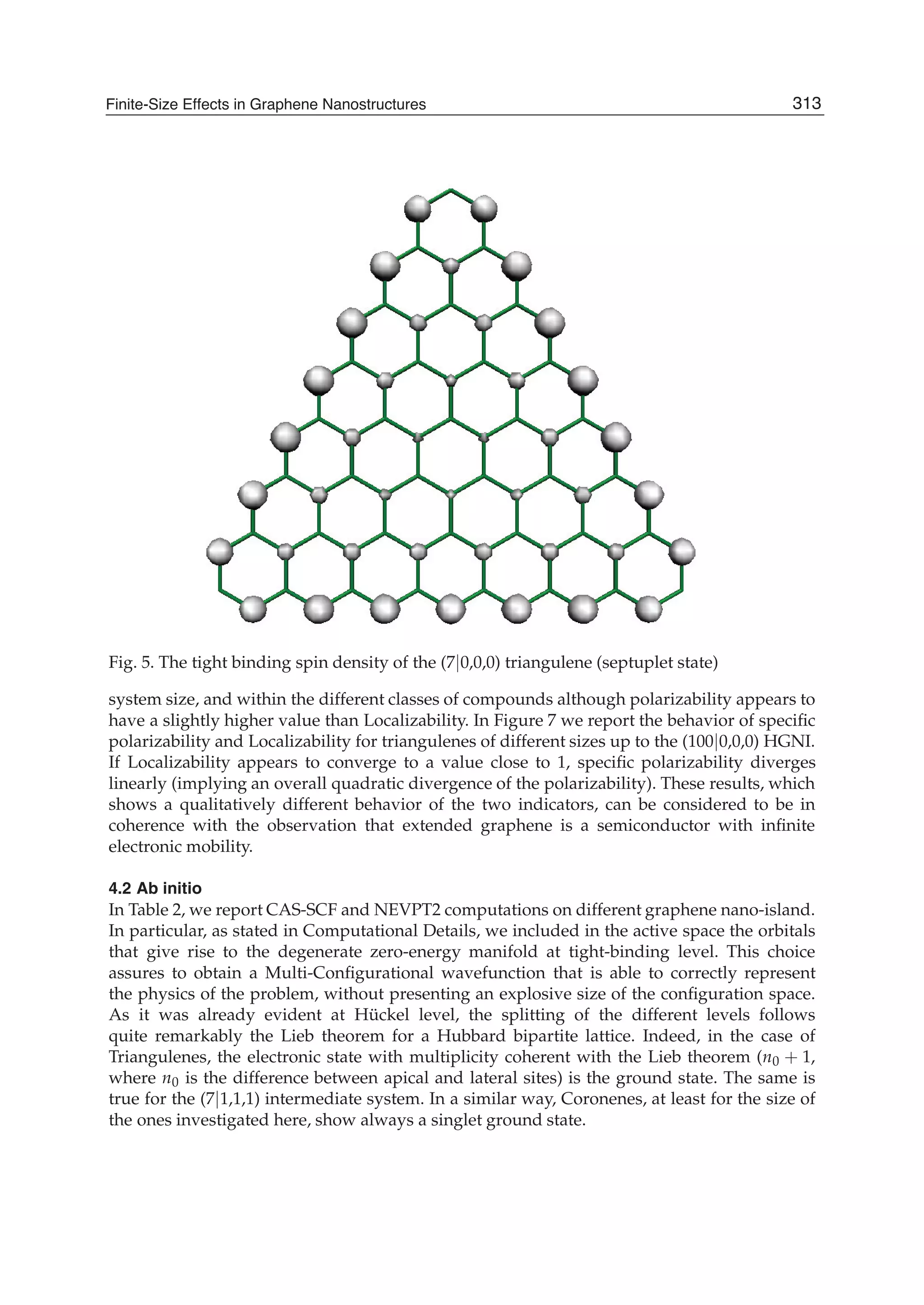 Fig. 5. The tight binding spin density of the (7|0,0,0) triangulene (septuplet state)
system size, and within the different classes of compounds although polarizability appears to
have a slightly higher value than Localizability. In Figure 7 we report the behavior of speciﬁc
polarizability and Localizability for triangulenes of different sizes up to the (100|0,0,0) HGNI.
If Localizability appears to converge to a value close to 1, speciﬁc polarizability diverges
linearly (implying an overall quadratic divergence of the polarizability). These results, which
shows a qualitatively different behavior of the two indicators, can be considered to be in
coherence with the observation that extended graphene is a semiconductor with inﬁnite
electronic mobility.
4.2 Ab initio
In Table 2, we report CAS-SCF and NEVPT2 computations on different graphene nano-island.
In particular, as stated in Computational Details, we included in the active space the orbitals
that give rise to the degenerate zero-energy manifold at tight-binding level. This choice
assures to obtain a Multi-Conﬁgurational wavefunction that is able to correctly represent
the physics of the problem, without presenting an explosive size of the conﬁguration space.
As it was already evident at Hückel level, the splitting of the different levels follows
quite remarkably the Lieb theorem for a Hubbard bipartite lattice. Indeed, in the case of
Triangulenes, the electronic state with multiplicity coherent with the Lieb theorem (n0 + 1,
where n0 is the difference between apical and lateral sites) is the ground state. The same is
true for the (7|1,1,1) intermediate system. In a similar way, Coronenes, at least for the size of
the ones investigated here, show always a singlet ground state.
313Finite-Size Effects in Graphene Nanostructures
 