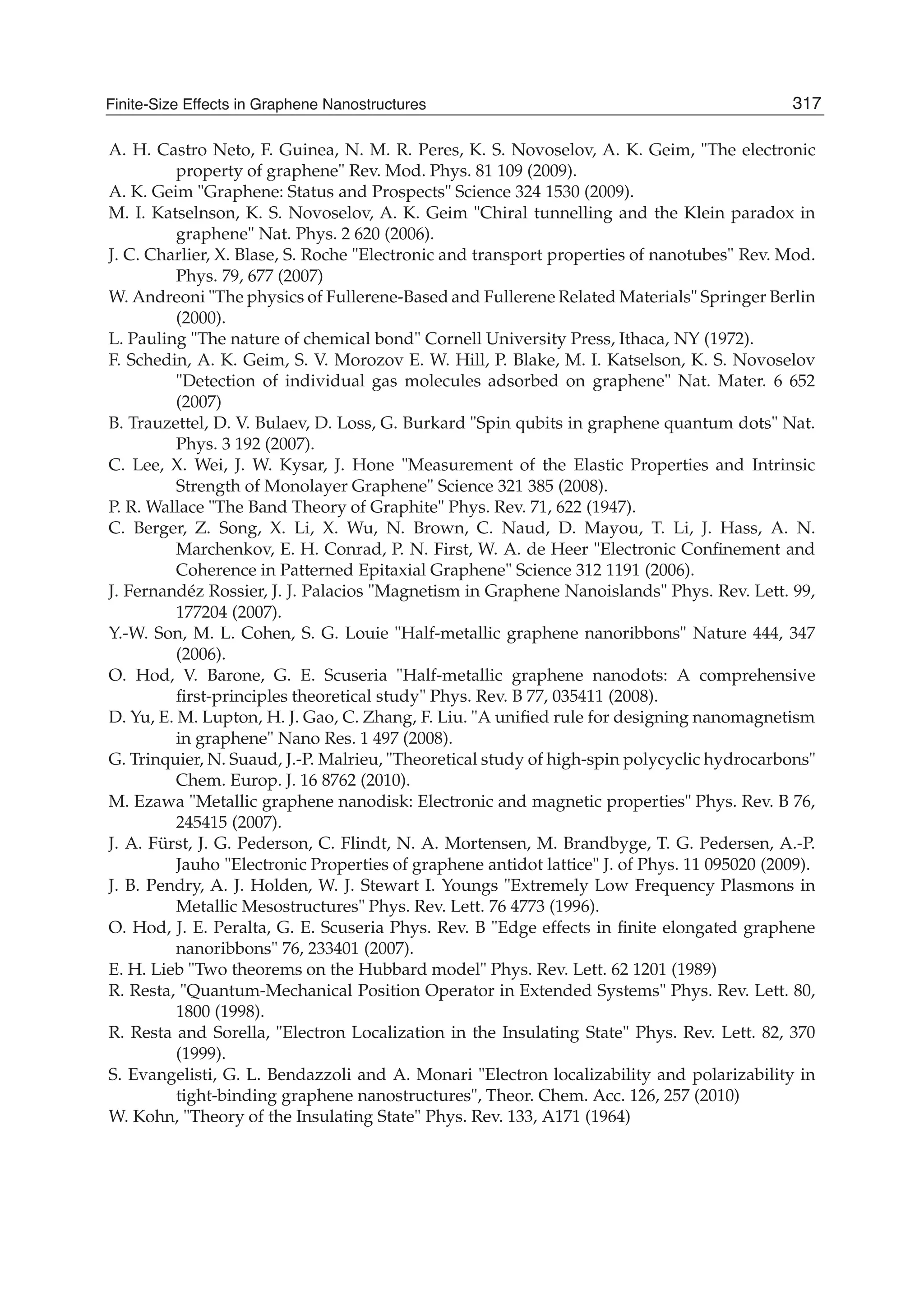 A. H. Castro Neto, F. Guinea, N. M. R. Peres, K. S. Novoselov, A. K. Geim, "The electronic
property of graphene" Rev. Mod. Phys. 81 109 (2009).
A. K. Geim "Graphene: Status and Prospects" Science 324 1530 (2009).
M. I. Katselnson, K. S. Novoselov, A. K. Geim "Chiral tunnelling and the Klein paradox in
graphene" Nat. Phys. 2 620 (2006).
J. C. Charlier, X. Blase, S. Roche "Electronic and transport properties of nanotubes" Rev. Mod.
Phys. 79, 677 (2007)
W. Andreoni "The physics of Fullerene-Based and Fullerene Related Materials" Springer Berlin
(2000).
L. Pauling "The nature of chemical bond" Cornell University Press, Ithaca, NY (1972).
F. Schedin, A. K. Geim, S. V. Morozov E. W. Hill, P. Blake, M. I. Katselson, K. S. Novoselov
"Detection of individual gas molecules adsorbed on graphene" Nat. Mater. 6 652
(2007)
B. Trauzettel, D. V. Bulaev, D. Loss, G. Burkard "Spin qubits in graphene quantum dots" Nat.
Phys. 3 192 (2007).
C. Lee, X. Wei, J. W. Kysar, J. Hone "Measurement of the Elastic Properties and Intrinsic
Strength of Monolayer Graphene" Science 321 385 (2008).
P. R. Wallace "The Band Theory of Graphite" Phys. Rev. 71, 622 (1947).
C. Berger, Z. Song, X. Li, X. Wu, N. Brown, C. Naud, D. Mayou, T. Li, J. Hass, A. N.
Marchenkov, E. H. Conrad, P. N. First, W. A. de Heer "Electronic Conﬁnement and
Coherence in Patterned Epitaxial Graphene" Science 312 1191 (2006).
J. Fernandéz Rossier, J. J. Palacios "Magnetism in Graphene Nanoislands" Phys. Rev. Lett. 99,
177204 (2007).
Y.-W. Son, M. L. Cohen, S. G. Louie "Half-metallic graphene nanoribbons" Nature 444, 347
(2006).
O. Hod, V. Barone, G. E. Scuseria "Half-metallic graphene nanodots: A comprehensive
ﬁrst-principles theoretical study" Phys. Rev. B 77, 035411 (2008).
D. Yu, E. M. Lupton, H. J. Gao, C. Zhang, F. Liu. "A uniﬁed rule for designing nanomagnetism
in graphene" Nano Res. 1 497 (2008).
G. Trinquier, N. Suaud, J.-P. Malrieu, "Theoretical study of high-spin polycyclic hydrocarbons"
Chem. Europ. J. 16 8762 (2010).
M. Ezawa "Metallic graphene nanodisk: Electronic and magnetic properties" Phys. Rev. B 76,
245415 (2007).
J. A. Fürst, J. G. Pederson, C. Flindt, N. A. Mortensen, M. Brandbyge, T. G. Pedersen, A.-P.
Jauho "Electronic Properties of graphene antidot lattice" J. of Phys. 11 095020 (2009).
J. B. Pendry, A. J. Holden, W. J. Stewart I. Youngs "Extremely Low Frequency Plasmons in
Metallic Mesostructures" Phys. Rev. Lett. 76 4773 (1996).
O. Hod, J. E. Peralta, G. E. Scuseria Phys. Rev. B "Edge effects in ﬁnite elongated graphene
nanoribbons" 76, 233401 (2007).
E. H. Lieb "Two theorems on the Hubbard model" Phys. Rev. Lett. 62 1201 (1989)
R. Resta, "Quantum-Mechanical Position Operator in Extended Systems" Phys. Rev. Lett. 80,
1800 (1998).
R. Resta and Sorella, "Electron Localization in the Insulating State" Phys. Rev. Lett. 82, 370
(1999).
S. Evangelisti, G. L. Bendazzoli and A. Monari "Electron localizability and polarizability in
tight-binding graphene nanostructures", Theor. Chem. Acc. 126, 257 (2010)
W. Kohn, "Theory of the Insulating State" Phys. Rev. 133, A171 (1964)
317Finite-Size Effects in Graphene Nanostructures
 
