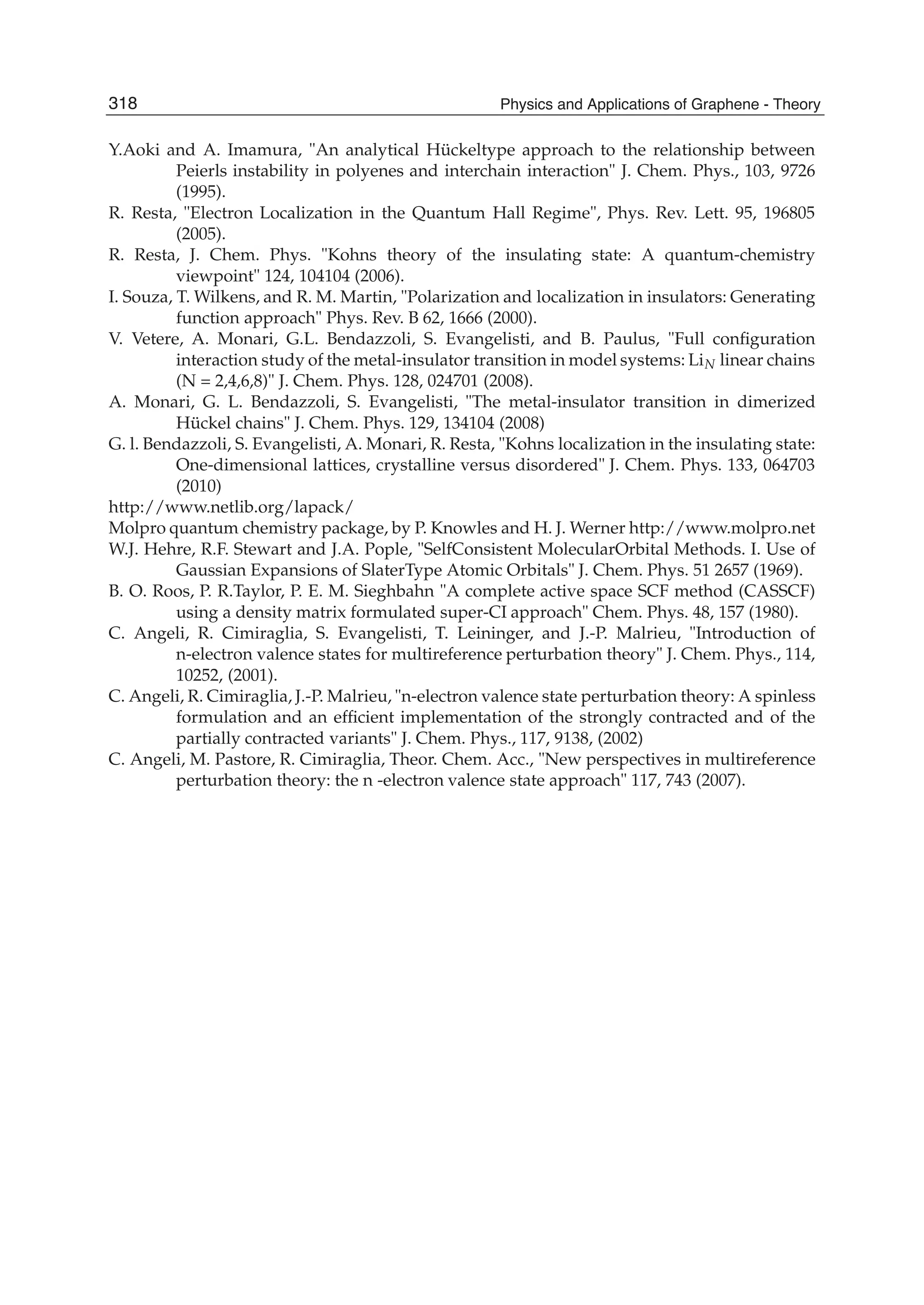 Y.Aoki and A. Imamura, "An analytical Hückeltype approach to the relationship between
Peierls instability in polyenes and interchain interaction" J. Chem. Phys., 103, 9726
(1995).
R. Resta, "Electron Localization in the Quantum Hall Regime", Phys. Rev. Lett. 95, 196805
(2005).
R. Resta, J. Chem. Phys. "Kohns theory of the insulating state: A quantum-chemistry
viewpoint" 124, 104104 (2006).
I. Souza, T. Wilkens, and R. M. Martin, "Polarization and localization in insulators: Generating
function approach" Phys. Rev. B 62, 1666 (2000).
V. Vetere, A. Monari, G.L. Bendazzoli, S. Evangelisti, and B. Paulus, "Full conﬁguration
interaction study of the metal-insulator transition in model systems: LiN linear chains
(N = 2,4,6,8)" J. Chem. Phys. 128, 024701 (2008).
A. Monari, G. L. Bendazzoli, S. Evangelisti, "The metal-insulator transition in dimerized
Hückel chains" J. Chem. Phys. 129, 134104 (2008)
G. l. Bendazzoli, S. Evangelisti, A. Monari, R. Resta, "Kohns localization in the insulating state:
One-dimensional lattices, crystalline versus disordered" J. Chem. Phys. 133, 064703
(2010)
http://www.netlib.org/lapack/
Molpro quantum chemistry package, by P. Knowles and H. J. Werner http://www.molpro.net
W.J. Hehre, R.F. Stewart and J.A. Pople, "SelfConsistent MolecularOrbital Methods. I. Use of
Gaussian Expansions of SlaterType Atomic Orbitals" J. Chem. Phys. 51 2657 (1969).
B. O. Roos, P. R.Taylor, P. E. M. Sieghbahn "A complete active space SCF method (CASSCF)
using a density matrix formulated super-CI approach" Chem. Phys. 48, 157 (1980).
C. Angeli, R. Cimiraglia, S. Evangelisti, T. Leininger, and J.-P. Malrieu, "Introduction of
n-electron valence states for multireference perturbation theory" J. Chem. Phys., 114,
10252, (2001).
C. Angeli, R. Cimiraglia, J.-P. Malrieu, "n-electron valence state perturbation theory: A spinless
formulation and an efﬁcient implementation of the strongly contracted and of the
partially contracted variants" J. Chem. Phys., 117, 9138, (2002)
C. Angeli, M. Pastore, R. Cimiraglia, Theor. Chem. Acc., "New perspectives in multireference
perturbation theory: the n -electron valence state approach" 117, 743 (2007).
318 Physics and Applications of Graphene - Theory
 