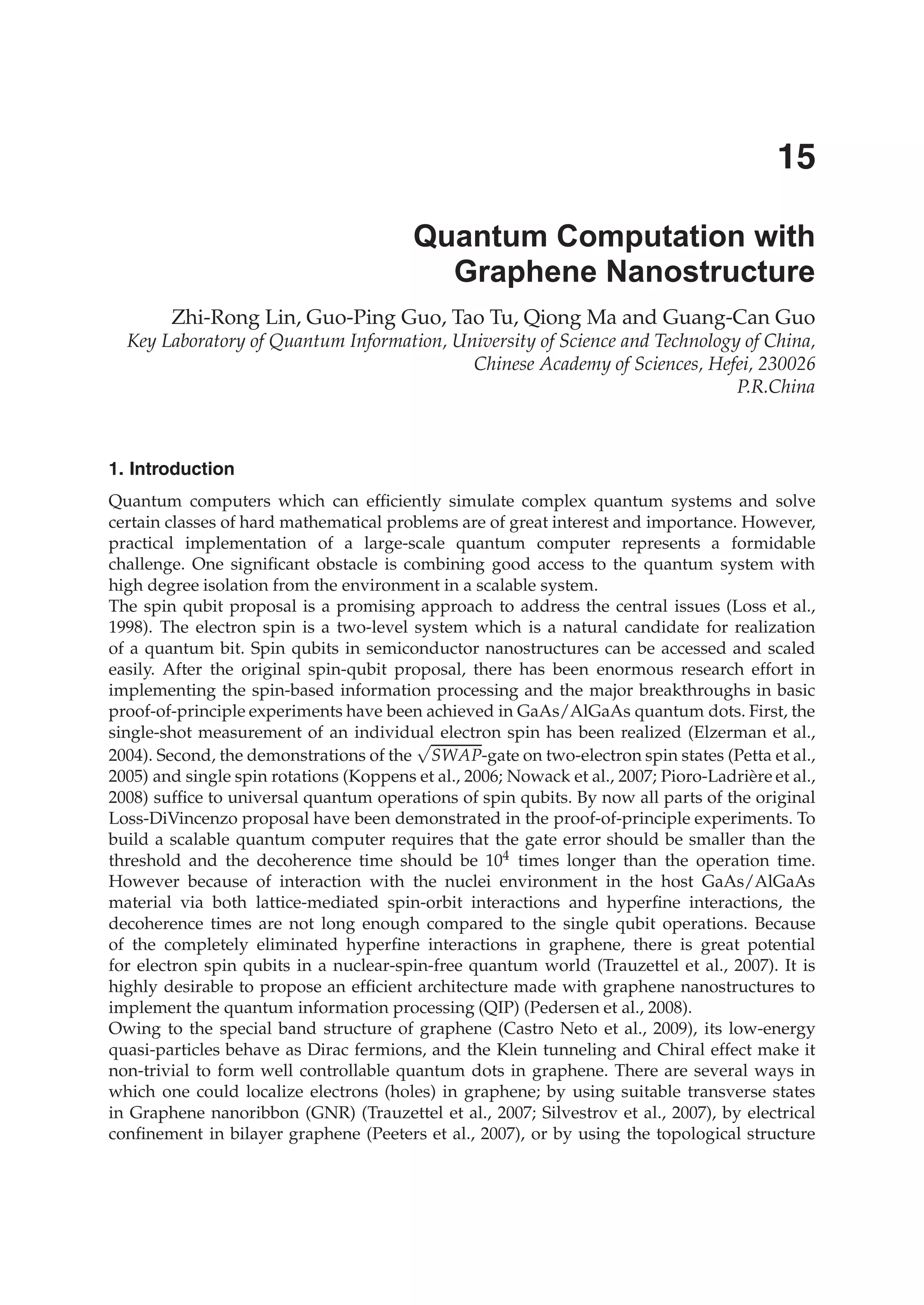 Zhi-Rong Lin, Guo-Ping Guo, Tao Tu, Qiong Ma and Guang-Can Guo
Key Laboratory of Quantum Information, University of Science and Technology of China,
Chinese Academy of Sciences, Hefei, 230026
P.R.China
1. Introduction
Quantum computers which can efﬁciently simulate complex quantum systems and solve
certain classes of hard mathematical problems are of great interest and importance. However,
practical implementation of a large-scale quantum computer represents a formidable
challenge. One signiﬁcant obstacle is combining good access to the quantum system with
high degree isolation from the environment in a scalable system.
The spin qubit proposal is a promising approach to address the central issues (Loss et al.,
1998). The electron spin is a two-level system which is a natural candidate for realization
of a quantum bit. Spin qubits in semiconductor nanostructures can be accessed and scaled
easily. After the original spin-qubit proposal, there has been enormous research effort in
implementing the spin-based information processing and the major breakthroughs in basic
proof-of-principle experiments have been achieved in GaAs/AlGaAs quantum dots. First, the
single-shot measurement of an individual electron spin has been realized (Elzerman et al.,
2004). Second, the demonstrations of the
√
SWAP-gate on two-electron spin states (Petta et al.,
2005) and single spin rotations (Koppens et al., 2006; Nowack et al., 2007; Pioro-Ladrière et al.,
2008) sufﬁce to universal quantum operations of spin qubits. By now all parts of the original
Loss-DiVincenzo proposal have been demonstrated in the proof-of-principle experiments. To
build a scalable quantum computer requires that the gate error should be smaller than the
threshold and the decoherence time should be 104 times longer than the operation time.
However because of interaction with the nuclei environment in the host GaAs/AlGaAs
material via both lattice-mediated spin-orbit interactions and hyperﬁne interactions, the
decoherence times are not long enough compared to the single qubit operations. Because
of the completely eliminated hyperﬁne interactions in graphene, there is great potential
for electron spin qubits in a nuclear-spin-free quantum world (Trauzettel et al., 2007). It is
highly desirable to propose an efﬁcient architecture made with graphene nanostructures to
implement the quantum information processing (QIP) (Pedersen et al., 2008).
Owing to the special band structure of graphene (Castro Neto et al., 2009), its low-energy
quasi-particles behave as Dirac fermions, and the Klein tunneling and Chiral effect make it
non-trivial to form well controllable quantum dots in graphene. There are several ways in
which one could localize electrons (holes) in graphene; by using suitable transverse states
in Graphene nanoribbon (GNR) (Trauzettel et al., 2007; Silvestrov et al., 2007), by electrical
conﬁnement in bilayer graphene (Peeters et al., 2007), or by using the topological structure
Quantum Computation with
Graphene Nanostructure
15
 