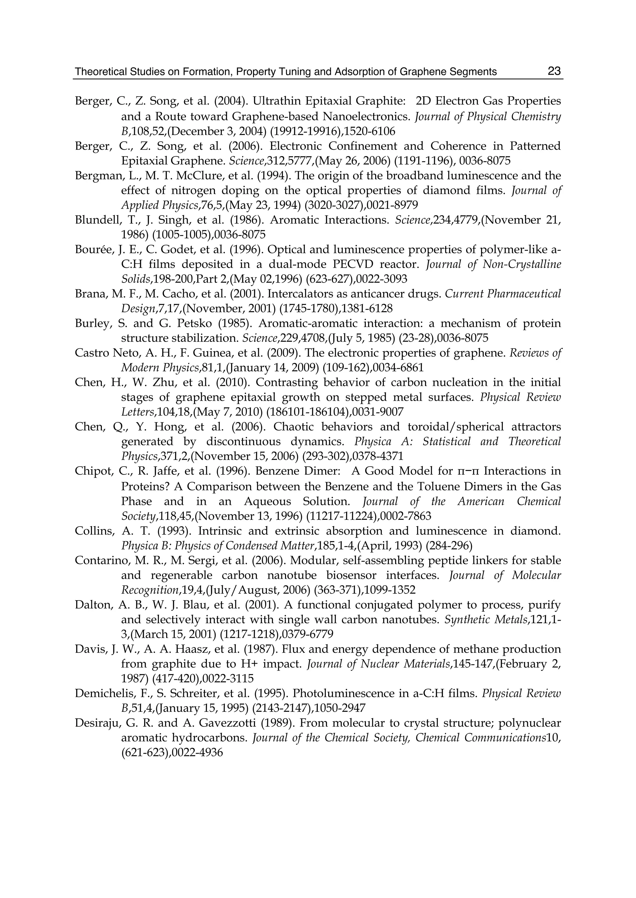 Theoretical Studies on Formation, Property Tuning and Adsorption of Graphene Segments 23
Berger, C., Z. Song, et al. (2004). Ultrathin Epitaxial Graphite:  2D Electron Gas Properties
and a Route toward Graphene-based Nanoelectronics. Journal of Physical Chemistry
B,108,52,(December 3, 2004) (19912-19916),1520-6106
Berger, C., Z. Song, et al. (2006). Electronic Confinement and Coherence in Patterned
Epitaxial Graphene. Science,312,5777,(May 26, 2006) (1191-1196), 0036-8075
Bergman, L., M. T. McClure, et al. (1994). The origin of the broadband luminescence and the
effect of nitrogen doping on the optical properties of diamond films. Journal of
Applied Physics,76,5,(May 23, 1994) (3020-3027),0021-8979
Blundell, T., J. Singh, et al. (1986). Aromatic Interactions. Science,234,4779,(November 21,
1986) (1005-1005),0036-8075
Bourée, J. E., C. Godet, et al. (1996). Optical and luminescence properties of polymer-like a-
C:H films deposited in a dual-mode PECVD reactor. Journal of Non-Crystalline
Solids,198-200,Part 2,(May 02,1996) (623-627),0022-3093
Brana, M. F., M. Cacho, et al. (2001). Intercalators as anticancer drugs. Current Pharmaceutical
Design,7,17,(November, 2001) (1745-1780),1381-6128
Burley, S. and G. Petsko (1985). Aromatic-aromatic interaction: a mechanism of protein
structure stabilization. Science,229,4708,(July 5, 1985) (23-28),0036-8075
Castro Neto, A. H., F. Guinea, et al. (2009). The electronic properties of graphene. Reviews of
Modern Physics,81,1,(January 14, 2009) (109-162),0034-6861
Chen, H., W. Zhu, et al. (2010). Contrasting behavior of carbon nucleation in the initial
stages of graphene epitaxial growth on stepped metal surfaces. Physical Review
Letters,104,18,(May 7, 2010) (186101-186104),0031-9007
Chen, Q., Y. Hong, et al. (2006). Chaotic behaviors and toroidal/spherical attractors
generated by discontinuous dynamics. Physica A: Statistical and Theoretical
Physics,371,2,(November 15, 2006) (293-302),0378-4371
Chipot, C., R. Jaffe, et al. (1996). Benzene Dimer:  A Good Model for π−π Interactions in
Proteins? A Comparison between the Benzene and the Toluene Dimers in the Gas
Phase and in an Aqueous Solution. Journal of the American Chemical
Society,118,45,(November 13, 1996) (11217-11224),0002-7863
Collins, A. T. (1993). Intrinsic and extrinsic absorption and luminescence in diamond.
Physica B: Physics of Condensed Matter,185,1-4,(April, 1993) (284-296)
Contarino, M. R., M. Sergi, et al. (2006). Modular, self-assembling peptide linkers for stable
and regenerable carbon nanotube biosensor interfaces. Journal of Molecular
Recognition,19,4,(July/August, 2006) (363-371),1099-1352
Dalton, A. B., W. J. Blau, et al. (2001). A functional conjugated polymer to process, purify
and selectively interact with single wall carbon nanotubes. Synthetic Metals,121,1-
3,(March 15, 2001) (1217-1218),0379-6779
Davis, J. W., A. A. Haasz, et al. (1987). Flux and energy dependence of methane production
from graphite due to H+ impact. Journal of Nuclear Materials,145-147,(February 2,
1987) (417-420),0022-3115
Demichelis, F., S. Schreiter, et al. (1995). Photoluminescence in a-C:H films. Physical Review
B,51,4,(January 15, 1995) (2143-2147),1050-2947
Desiraju, G. R. and A. Gavezzotti (1989). From molecular to crystal structure; polynuclear
aromatic hydrocarbons. Journal of the Chemical Society, Chemical Communications10,
(621-623),0022-4936
 