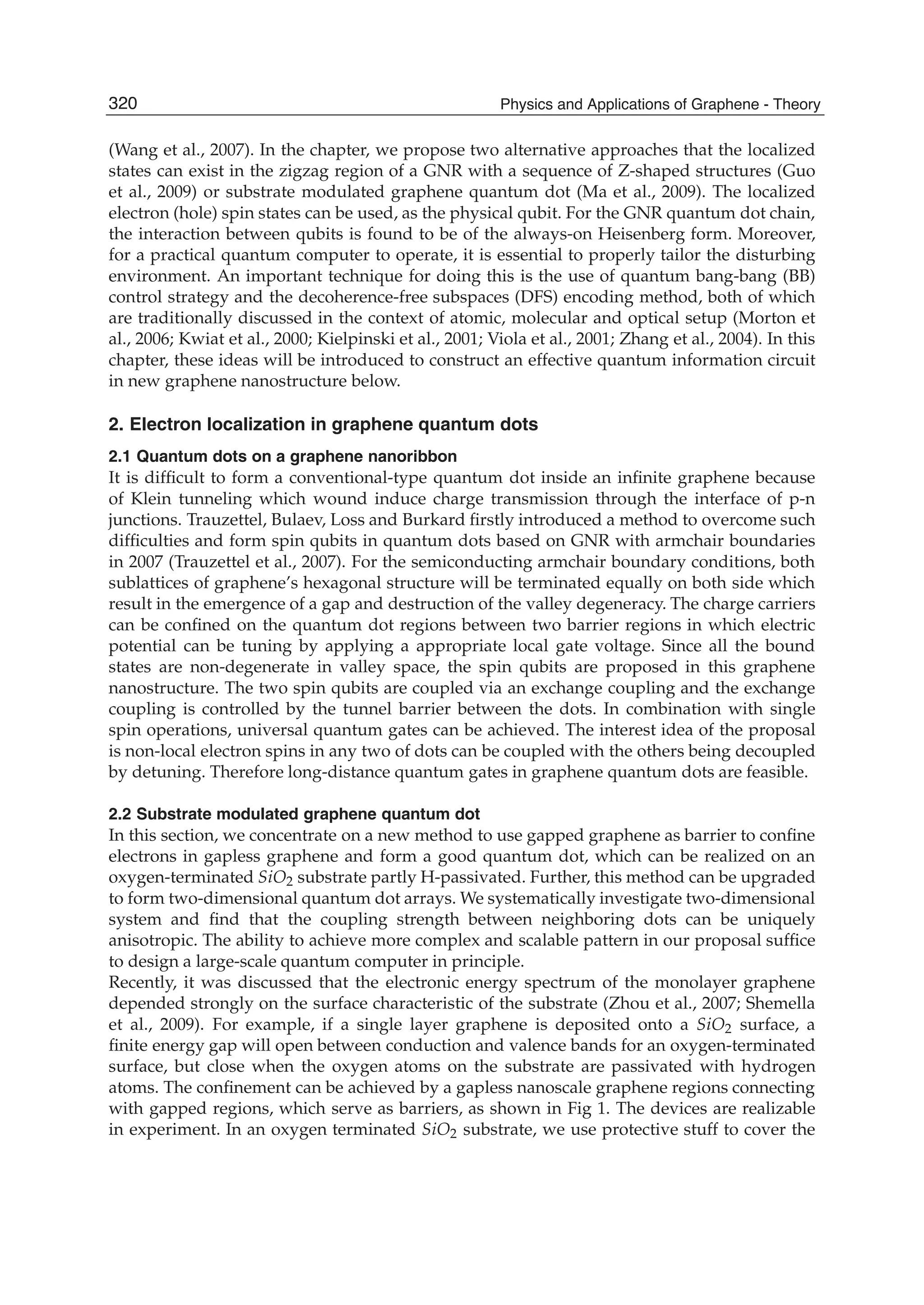 (Wang et al., 2007). In the chapter, we propose two alternative approaches that the localized
states can exist in the zigzag region of a GNR with a sequence of Z-shaped structures (Guo
et al., 2009) or substrate modulated graphene quantum dot (Ma et al., 2009). The localized
electron (hole) spin states can be used, as the physical qubit. For the GNR quantum dot chain,
the interaction between qubits is found to be of the always-on Heisenberg form. Moreover,
for a practical quantum computer to operate, it is essential to properly tailor the disturbing
environment. An important technique for doing this is the use of quantum bang-bang (BB)
control strategy and the decoherence-free subspaces (DFS) encoding method, both of which
are traditionally discussed in the context of atomic, molecular and optical setup (Morton et
al., 2006; Kwiat et al., 2000; Kielpinski et al., 2001; Viola et al., 2001; Zhang et al., 2004). In this
chapter, these ideas will be introduced to construct an effective quantum information circuit
in new graphene nanostructure below.
2. Electron localization in graphene quantum dots
2.1 Quantum dots on a graphene nanoribbon
It is difﬁcult to form a conventional-type quantum dot inside an inﬁnite graphene because
of Klein tunneling which wound induce charge transmission through the interface of p-n
junctions. Trauzettel, Bulaev, Loss and Burkard ﬁrstly introduced a method to overcome such
difﬁculties and form spin qubits in quantum dots based on GNR with armchair boundaries
in 2007 (Trauzettel et al., 2007). For the semiconducting armchair boundary conditions, both
sublattices of graphene’s hexagonal structure will be terminated equally on both side which
result in the emergence of a gap and destruction of the valley degeneracy. The charge carriers
can be conﬁned on the quantum dot regions between two barrier regions in which electric
potential can be tuning by applying a appropriate local gate voltage. Since all the bound
states are non-degenerate in valley space, the spin qubits are proposed in this graphene
nanostructure. The two spin qubits are coupled via an exchange coupling and the exchange
coupling is controlled by the tunnel barrier between the dots. In combination with single
spin operations, universal quantum gates can be achieved. The interest idea of the proposal
is non-local electron spins in any two of dots can be coupled with the others being decoupled
by detuning. Therefore long-distance quantum gates in graphene quantum dots are feasible.
2.2 Substrate modulated graphene quantum dot
In this section, we concentrate on a new method to use gapped graphene as barrier to conﬁne
electrons in gapless graphene and form a good quantum dot, which can be realized on an
oxygen-terminated SiO2 substrate partly H-passivated. Further, this method can be upgraded
to form two-dimensional quantum dot arrays. We systematically investigate two-dimensional
system and ﬁnd that the coupling strength between neighboring dots can be uniquely
anisotropic. The ability to achieve more complex and scalable pattern in our proposal sufﬁce
to design a large-scale quantum computer in principle.
Recently, it was discussed that the electronic energy spectrum of the monolayer graphene
depended strongly on the surface characteristic of the substrate (Zhou et al., 2007; Shemella
et al., 2009). For example, if a single layer graphene is deposited onto a SiO2 surface, a
ﬁnite energy gap will open between conduction and valence bands for an oxygen-terminated
surface, but close when the oxygen atoms on the substrate are passivated with hydrogen
atoms. The conﬁnement can be achieved by a gapless nanoscale graphene regions connecting
with gapped regions, which serve as barriers, as shown in Fig 1. The devices are realizable
in experiment. In an oxygen terminated SiO2 substrate, we use protective stuff to cover the
320 Physics and Applications of Graphene - Theory
 