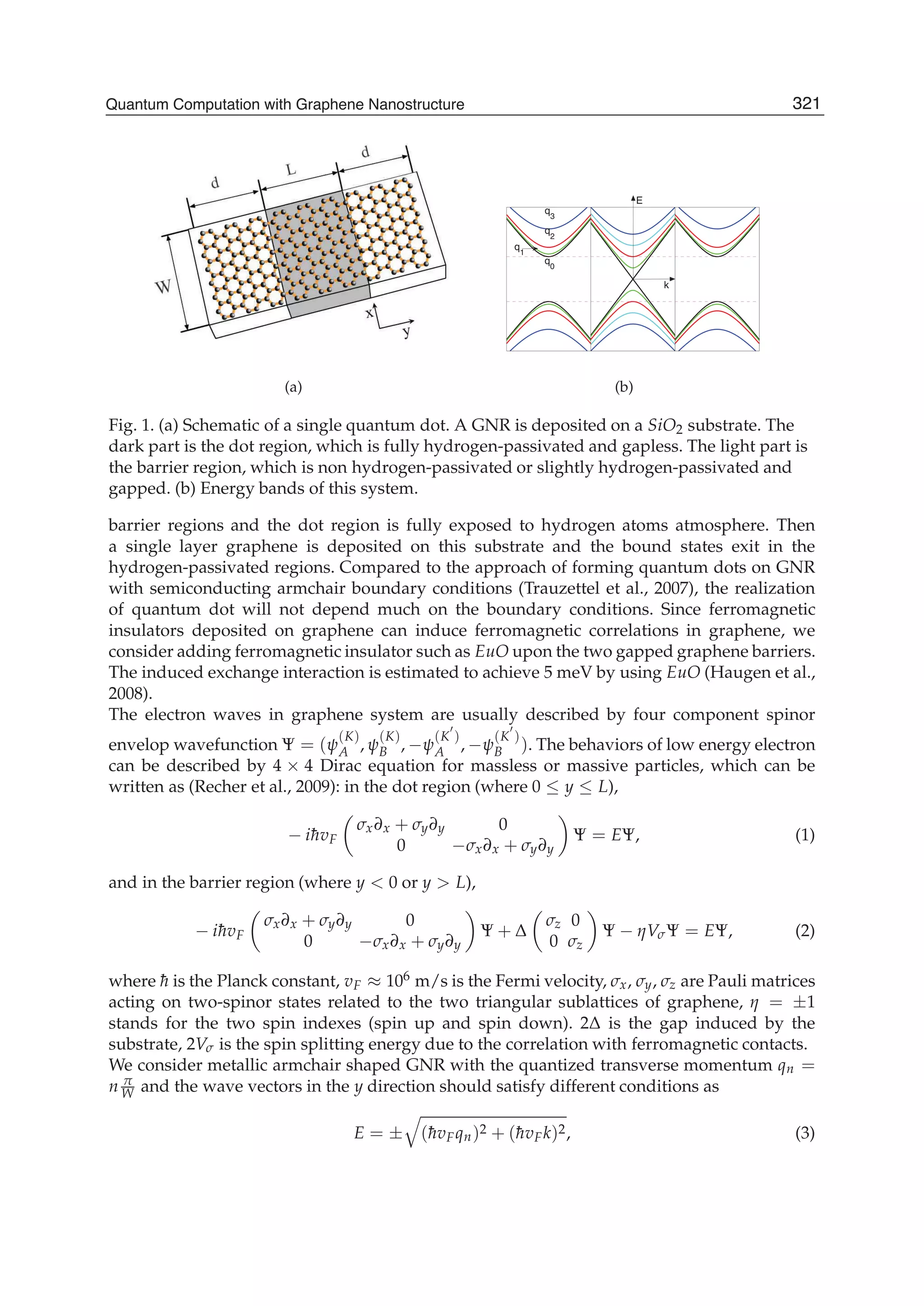 (a)
q3
q
0
q2
q
1
E
k
(b)
Fig. 1. (a) Schematic of a single quantum dot. A GNR is deposited on a SiO2 substrate. The
dark part is the dot region, which is fully hydrogen-passivated and gapless. The light part is
the barrier region, which is non hydrogen-passivated or slightly hydrogen-passivated and
gapped. (b) Energy bands of this system.
barrier regions and the dot region is fully exposed to hydrogen atoms atmosphere. Then
a single layer graphene is deposited on this substrate and the bound states exit in the
hydrogen-passivated regions. Compared to the approach of forming quantum dots on GNR
with semiconducting armchair boundary conditions (Trauzettel et al., 2007), the realization
of quantum dot will not depend much on the boundary conditions. Since ferromagnetic
insulators deposited on graphene can induce ferromagnetic correlations in graphene, we
consider adding ferromagnetic insulator such as EuO upon the two gapped graphene barriers.
The induced exchange interaction is estimated to achieve 5 meV by using EuO (Haugen et al.,
2008).
The electron waves in graphene system are usually described by four component spinor
envelop wavefunction Ψ = (ψ
(K)
A , ψ
(K)
B , −ψ
(K )
A , −ψ
(K )
B ). The behaviors of low energy electron
can be described by 4 × 4 Dirac equation for massless or massive particles, which can be
written as (Recher et al., 2009): in the dot region (where 0 ≤ y ≤ L),
− i¯hvF
σx∂x + σy∂y 0
0 −σx∂x + σy∂y
Ψ = EΨ, (1)
and in the barrier region (where y < 0 or y > L),
− i¯hvF
σx∂x + σy∂y 0
0 −σx∂x + σy∂y
Ψ + Δ
σz 0
0 σz
Ψ − ηVσΨ = EΨ, (2)
where ¯h is the Planck constant, vF ≈ 106 m/s is the Fermi velocity, σx, σy, σz are Pauli matrices
acting on two-spinor states related to the two triangular sublattices of graphene, η = ±1
stands for the two spin indexes (spin up and spin down). 2Δ is the gap induced by the
substrate, 2Vσ is the spin splitting energy due to the correlation with ferromagnetic contacts.
We consider metallic armchair shaped GNR with the quantized transverse momentum qn =
n π
W and the wave vectors in the y direction should satisfy different conditions as
E = ± (¯hvFqn)2 + (¯hvFk)2, (3)
321Quantum Computation with Graphene Nanostructure
 