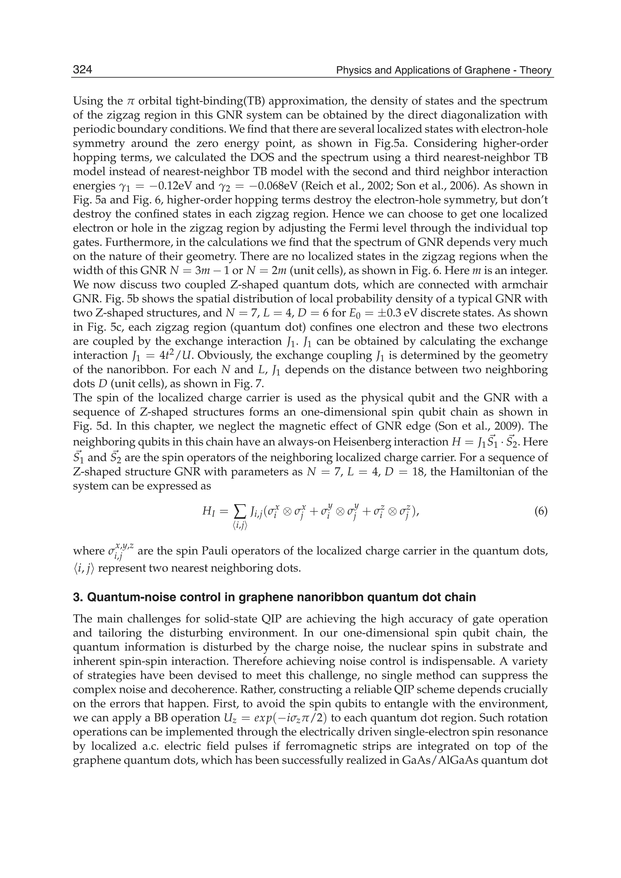 Using the π orbital tight-binding(TB) approximation, the density of states and the spectrum
of the zigzag region in this GNR system can be obtained by the direct diagonalization with
periodic boundary conditions. We ﬁnd that there are several localized states with electron-hole
symmetry around the zero energy point, as shown in Fig.5a. Considering higher-order
hopping terms, we calculated the DOS and the spectrum using a third nearest-neighbor TB
model instead of nearest-neighbor TB model with the second and third neighbor interaction
energies γ1 = −0.12eV and γ2 = −0.068eV (Reich et al., 2002; Son et al., 2006). As shown in
Fig. 5a and Fig. 6, higher-order hopping terms destroy the electron-hole symmetry, but don’t
destroy the conﬁned states in each zigzag region. Hence we can choose to get one localized
electron or hole in the zigzag region by adjusting the Fermi level through the individual top
gates. Furthermore, in the calculations we ﬁnd that the spectrum of GNR depends very much
on the nature of their geometry. There are no localized states in the zigzag regions when the
width of this GNR N = 3m − 1 or N = 2m (unit cells), as shown in Fig. 6. Here m is an integer.
We now discuss two coupled Z-shaped quantum dots, which are connected with armchair
GNR. Fig. 5b shows the spatial distribution of local probability density of a typical GNR with
two Z-shaped structures, and N = 7, L = 4, D = 6 for E0 = ±0.3 eV discrete states. As shown
in Fig. 5c, each zigzag region (quantum dot) conﬁnes one electron and these two electrons
are coupled by the exchange interaction J1. J1 can be obtained by calculating the exchange
interaction J1 = 4t2/U. Obviously, the exchange coupling J1 is determined by the geometry
of the nanoribbon. For each N and L, J1 depends on the distance between two neighboring
dots D (unit cells), as shown in Fig. 7.
The spin of the localized charge carrier is used as the physical qubit and the GNR with a
sequence of Z-shaped structures forms an one-dimensional spin qubit chain as shown in
Fig. 5d. In this chapter, we neglect the magnetic effect of GNR edge (Son et al., 2009). The
neighboring qubits in this chain have an always-on Heisenberg interaction H = J1S1 · S2. Here
S1 and S2 are the spin operators of the neighboring localized charge carrier. For a sequence of
Z-shaped structure GNR with parameters as N = 7, L = 4, D = 18, the Hamiltonian of the
system can be expressed as
HI = ∑
i,j
Ji,j(σx
i ⊗ σx
j + σ
y
i ⊗ σ
y
j + σz
i ⊗ σz
j ), (6)
where σ
x,y,z
i,j are the spin Pauli operators of the localized charge carrier in the quantum dots,
i, j represent two nearest neighboring dots.
3. Quantum-noise control in graphene nanoribbon quantum dot chain
The main challenges for solid-state QIP are achieving the high accuracy of gate operation
and tailoring the disturbing environment. In our one-dimensional spin qubit chain, the
quantum information is disturbed by the charge noise, the nuclear spins in substrate and
inherent spin-spin interaction. Therefore achieving noise control is indispensable. A variety
of strategies have been devised to meet this challenge, no single method can suppress the
complex noise and decoherence. Rather, constructing a reliable QIP scheme depends crucially
on the errors that happen. First, to avoid the spin qubits to entangle with the environment,
we can apply a BB operation Uz = exp(−iσzπ/2) to each quantum dot region. Such rotation
operations can be implemented through the electrically driven single-electron spin resonance
by localized a.c. electric ﬁeld pulses if ferromagnetic strips are integrated on top of the
graphene quantum dots, which has been successfully realized in GaAs/AlGaAs quantum dot
324 Physics and Applications of Graphene - Theory
 