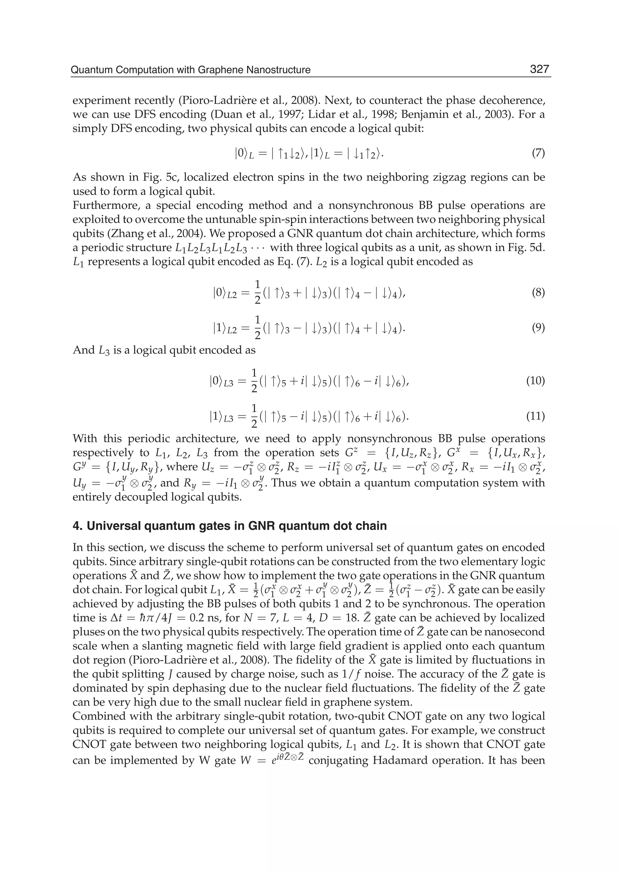 experiment recently (Pioro-Ladrière et al., 2008). Next, to counteract the phase decoherence,
we can use DFS encoding (Duan et al., 1997; Lidar et al., 1998; Benjamin et al., 2003). For a
simply DFS encoding, two physical qubits can encode a logical qubit:
|0 L = | ↑1↓2 , |1 L = | ↓1↑2 . (7)
As shown in Fig. 5c, localized electron spins in the two neighboring zigzag regions can be
used to form a logical qubit.
Furthermore, a special encoding method and a nonsynchronous BB pulse operations are
exploited to overcome the untunable spin-spin interactions between two neighboring physical
qubits (Zhang et al., 2004). We proposed a GNR quantum dot chain architecture, which forms
a periodic structure L1L2L3L1L2L3 · · · with three logical qubits as a unit, as shown in Fig. 5d.
L1 represents a logical qubit encoded as Eq. (7). L2 is a logical qubit encoded as
|0 L2 =
1
2
(| ↑ 3 + | ↓ 3)(| ↑ 4 − | ↓ 4), (8)
|1 L2 =
1
2
(| ↑ 3 − | ↓ 3)(| ↑ 4 + | ↓ 4). (9)
And L3 is a logical qubit encoded as
|0 L3 =
1
2
(| ↑ 5 + i| ↓ 5)(| ↑ 6 − i| ↓ 6), (10)
|1 L3 =
1
2
(| ↑ 5 − i| ↓ 5)(| ↑ 6 + i| ↓ 6). (11)
With this periodic architecture, we need to apply nonsynchronous BB pulse operations
respectively to L1, L2, L3 from the operation sets Gz = {I, Uz, Rz}, Gx = {I, Ux, Rx},
Gy = {I, Uy, Ry}, where Uz = −σz
1 ⊗ σz
2 , Rz = −iIz
1 ⊗ σz
2, Ux = −σx
1 ⊗ σx
2 , Rx = −iI1 ⊗ σx
2 ,
Uy = −σ
y
1 ⊗ σ
y
2 , and Ry = −iI1 ⊗ σ
y
2 . Thus we obtain a quantum computation system with
entirely decoupled logical qubits.
4. Universal quantum gates in GNR quantum dot chain
In this section, we discuss the scheme to perform universal set of quantum gates on encoded
qubits. Since arbitrary single-qubit rotations can be constructed from the two elementary logic
operations ¯X and ¯Z, we show how to implement the two gate operations in the GNR quantum
dot chain. For logical qubit L1, ¯X = 1
2 (σx
1 ⊗ σx
2 + σ
y
1 ⊗ σ
y
2 ), ¯Z = 1
2 (σz
1 − σz
2 ). ¯X gate can be easily
achieved by adjusting the BB pulses of both qubits 1 and 2 to be synchronous. The operation
time is Δt = ¯hπ/4J = 0.2 ns, for N = 7, L = 4, D = 18. ¯Z gate can be achieved by localized
pluses on the two physical qubits respectively. The operation time of ¯Z gate can be nanosecond
scale when a slanting magnetic ﬁeld with large ﬁeld gradient is applied onto each quantum
dot region (Pioro-Ladrière et al., 2008). The ﬁdelity of the ¯X gate is limited by ﬂuctuations in
the qubit splitting J caused by charge noise, such as 1/ f noise. The accuracy of the ¯Z gate is
dominated by spin dephasing due to the nuclear ﬁeld ﬂuctuations. The ﬁdelity of the ¯Z gate
can be very high due to the small nuclear ﬁeld in graphene system.
Combined with the arbitrary single-qubit rotation, two-qubit CNOT gate on any two logical
qubits is required to complete our universal set of quantum gates. For example, we construct
CNOT gate between two neighboring logical qubits, L1 and L2. It is shown that CNOT gate
can be implemented by W gate W = eiθ ¯Z⊗ ¯Z conjugating Hadamard operation. It has been
327Quantum Computation with Graphene Nanostructure
 