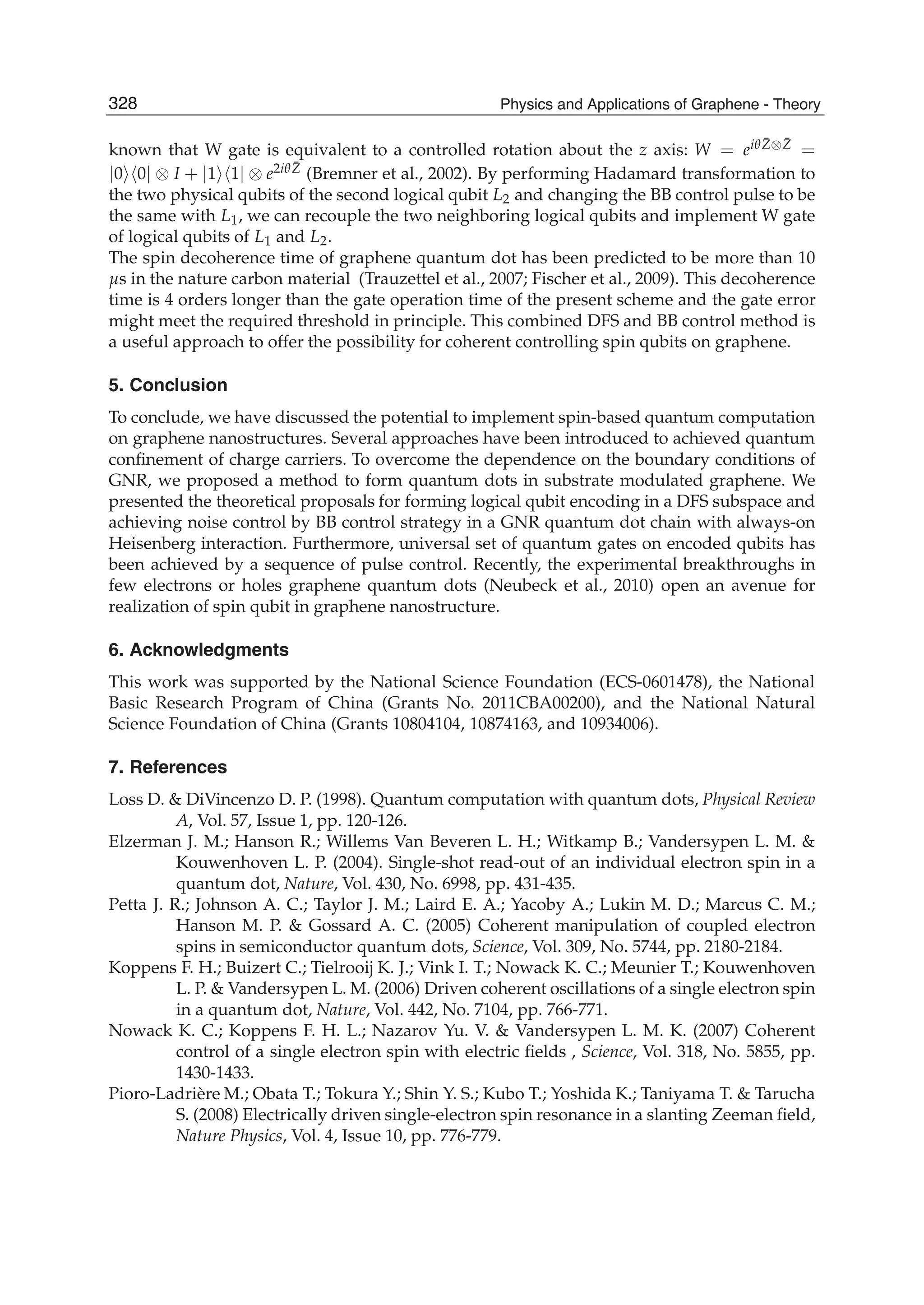 known that W gate is equivalent to a controlled rotation about the z axis: W = eiθ ¯Z⊗ ¯Z =
|0 0| ⊗ I + |1 1| ⊗ e2iθ ¯Z (Bremner et al., 2002). By performing Hadamard transformation to
the two physical qubits of the second logical qubit L2 and changing the BB control pulse to be
the same with L1, we can recouple the two neighboring logical qubits and implement W gate
of logical qubits of L1 and L2.
The spin decoherence time of graphene quantum dot has been predicted to be more than 10
μs in the nature carbon material (Trauzettel et al., 2007; Fischer et al., 2009). This decoherence
time is 4 orders longer than the gate operation time of the present scheme and the gate error
might meet the required threshold in principle. This combined DFS and BB control method is
a useful approach to offer the possibility for coherent controlling spin qubits on graphene.
5. Conclusion
To conclude, we have discussed the potential to implement spin-based quantum computation
on graphene nanostructures. Several approaches have been introduced to achieved quantum
conﬁnement of charge carriers. To overcome the dependence on the boundary conditions of
GNR, we proposed a method to form quantum dots in substrate modulated graphene. We
presented the theoretical proposals for forming logical qubit encoding in a DFS subspace and
achieving noise control by BB control strategy in a GNR quantum dot chain with always-on
Heisenberg interaction. Furthermore, universal set of quantum gates on encoded qubits has
been achieved by a sequence of pulse control. Recently, the experimental breakthroughs in
few electrons or holes graphene quantum dots (Neubeck et al., 2010) open an avenue for
realization of spin qubit in graphene nanostructure.
6. Acknowledgments
This work was supported by the National Science Foundation (ECS-0601478), the National
Basic Research Program of China (Grants No. 2011CBA00200), and the National Natural
Science Foundation of China (Grants 10804104, 10874163, and 10934006).
7. References
Loss D. & DiVincenzo D. P. (1998). Quantum computation with quantum dots, Physical Review
A, Vol. 57, Issue 1, pp. 120-126.
Elzerman J. M.; Hanson R.; Willems Van Beveren L. H.; Witkamp B.; Vandersypen L. M. &
Kouwenhoven L. P. (2004). Single-shot read-out of an individual electron spin in a
quantum dot, Nature, Vol. 430, No. 6998, pp. 431-435.
Petta J. R.; Johnson A. C.; Taylor J. M.; Laird E. A.; Yacoby A.; Lukin M. D.; Marcus C. M.;
Hanson M. P. & Gossard A. C. (2005) Coherent manipulation of coupled electron
spins in semiconductor quantum dots, Science, Vol. 309, No. 5744, pp. 2180-2184.
Koppens F. H.; Buizert C.; Tielrooij K. J.; Vink I. T.; Nowack K. C.; Meunier T.; Kouwenhoven
L. P. & Vandersypen L. M. (2006) Driven coherent oscillations of a single electron spin
in a quantum dot, Nature, Vol. 442, No. 7104, pp. 766-771.
Nowack K. C.; Koppens F. H. L.; Nazarov Yu. V. & Vandersypen L. M. K. (2007) Coherent
control of a single electron spin with electric ﬁelds , Science, Vol. 318, No. 5855, pp.
1430-1433.
Pioro-Ladrière M.; Obata T.; Tokura Y.; Shin Y. S.; Kubo T.; Yoshida K.; Taniyama T. & Tarucha
S. (2008) Electrically driven single-electron spin resonance in a slanting Zeeman ﬁeld,
Nature Physics, Vol. 4, Issue 10, pp. 776-779.
328 Physics and Applications of Graphene - Theory
 