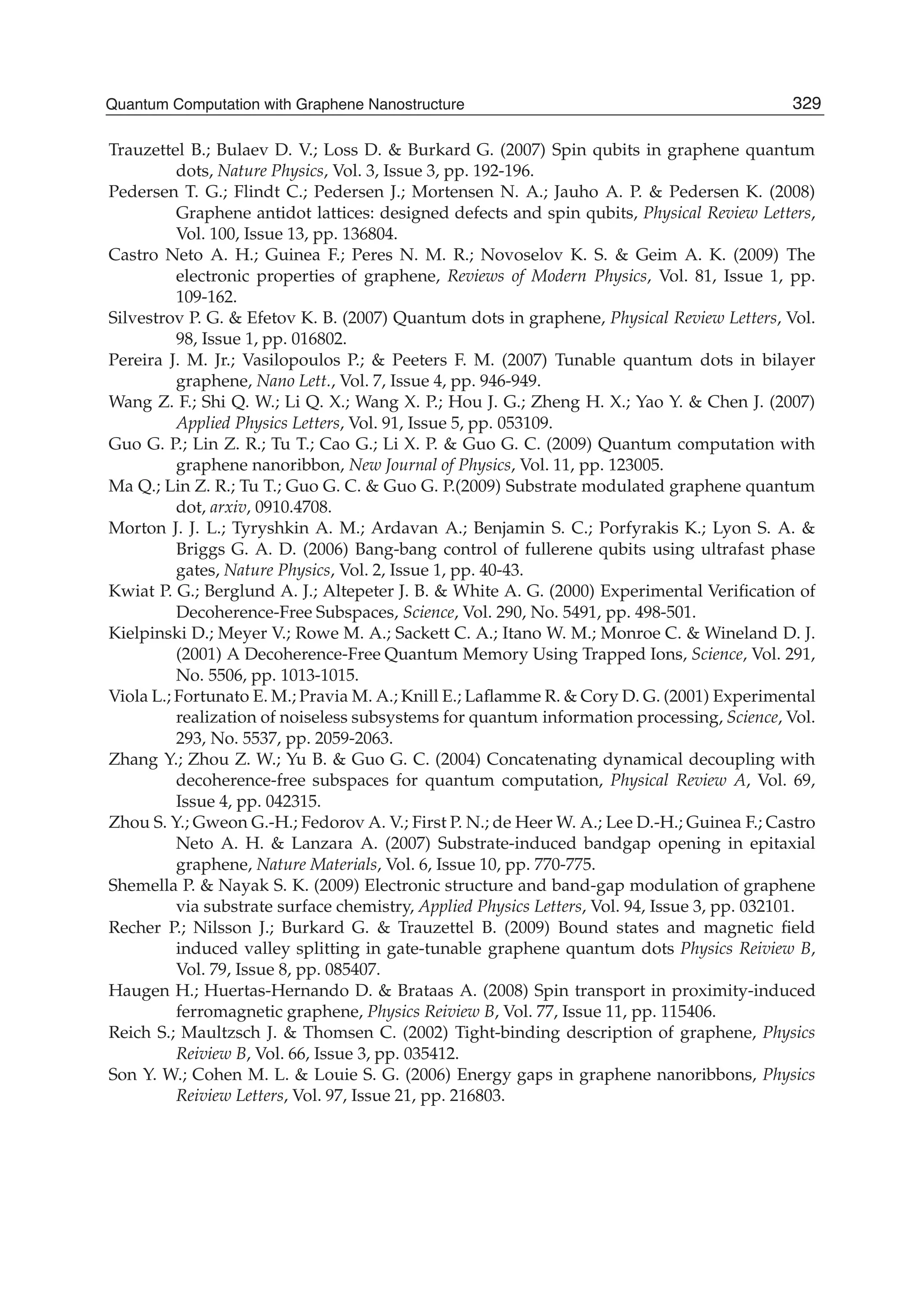 Trauzettel B.; Bulaev D. V.; Loss D. & Burkard G. (2007) Spin qubits in graphene quantum
dots, Nature Physics, Vol. 3, Issue 3, pp. 192-196.
Pedersen T. G.; Flindt C.; Pedersen J.; Mortensen N. A.; Jauho A. P. & Pedersen K. (2008)
Graphene antidot lattices: designed defects and spin qubits, Physical Review Letters,
Vol. 100, Issue 13, pp. 136804.
Castro Neto A. H.; Guinea F.; Peres N. M. R.; Novoselov K. S. & Geim A. K. (2009) The
electronic properties of graphene, Reviews of Modern Physics, Vol. 81, Issue 1, pp.
109-162.
Silvestrov P. G. & Efetov K. B. (2007) Quantum dots in graphene, Physical Review Letters, Vol.
98, Issue 1, pp. 016802.
Pereira J. M. Jr.; Vasilopoulos P.; & Peeters F. M. (2007) Tunable quantum dots in bilayer
graphene, Nano Lett., Vol. 7, Issue 4, pp. 946-949.
Wang Z. F.; Shi Q. W.; Li Q. X.; Wang X. P.; Hou J. G.; Zheng H. X.; Yao Y. & Chen J. (2007)
Applied Physics Letters, Vol. 91, Issue 5, pp. 053109.
Guo G. P.; Lin Z. R.; Tu T.; Cao G.; Li X. P. & Guo G. C. (2009) Quantum computation with
graphene nanoribbon, New Journal of Physics, Vol. 11, pp. 123005.
Ma Q.; Lin Z. R.; Tu T.; Guo G. C. & Guo G. P.(2009) Substrate modulated graphene quantum
dot, arxiv, 0910.4708.
Morton J. J. L.; Tyryshkin A. M.; Ardavan A.; Benjamin S. C.; Porfyrakis K.; Lyon S. A. &
Briggs G. A. D. (2006) Bang-bang control of fullerene qubits using ultrafast phase
gates, Nature Physics, Vol. 2, Issue 1, pp. 40-43.
Kwiat P. G.; Berglund A. J.; Altepeter J. B. & White A. G. (2000) Experimental Veriﬁcation of
Decoherence-Free Subspaces, Science, Vol. 290, No. 5491, pp. 498-501.
Kielpinski D.; Meyer V.; Rowe M. A.; Sackett C. A.; Itano W. M.; Monroe C. & Wineland D. J.
(2001) A Decoherence-Free Quantum Memory Using Trapped Ions, Science, Vol. 291,
No. 5506, pp. 1013-1015.
Viola L.; Fortunato E. M.; Pravia M. A.; Knill E.; Laﬂamme R. & Cory D. G. (2001) Experimental
realization of noiseless subsystems for quantum information processing, Science, Vol.
293, No. 5537, pp. 2059-2063.
Zhang Y.; Zhou Z. W.; Yu B. & Guo G. C. (2004) Concatenating dynamical decoupling with
decoherence-free subspaces for quantum computation, Physical Review A, Vol. 69,
Issue 4, pp. 042315.
Zhou S. Y.; Gweon G.-H.; Fedorov A. V.; First P. N.; de Heer W. A.; Lee D.-H.; Guinea F.; Castro
Neto A. H. & Lanzara A. (2007) Substrate-induced bandgap opening in epitaxial
graphene, Nature Materials, Vol. 6, Issue 10, pp. 770-775.
Shemella P. & Nayak S. K. (2009) Electronic structure and band-gap modulation of graphene
via substrate surface chemistry, Applied Physics Letters, Vol. 94, Issue 3, pp. 032101.
Recher P.; Nilsson J.; Burkard G. & Trauzettel B. (2009) Bound states and magnetic ﬁeld
induced valley splitting in gate-tunable graphene quantum dots Physics Reiview B,
Vol. 79, Issue 8, pp. 085407.
Haugen H.; Huertas-Hernando D. & Brataas A. (2008) Spin transport in proximity-induced
ferromagnetic graphene, Physics Reiview B, Vol. 77, Issue 11, pp. 115406.
Reich S.; Maultzsch J. & Thomsen C. (2002) Tight-binding description of graphene, Physics
Reiview B, Vol. 66, Issue 3, pp. 035412.
Son Y. W.; Cohen M. L. & Louie S. G. (2006) Energy gaps in graphene nanoribbons, Physics
Reiview Letters, Vol. 97, Issue 21, pp. 216803.
329Quantum Computation with Graphene Nanostructure
 