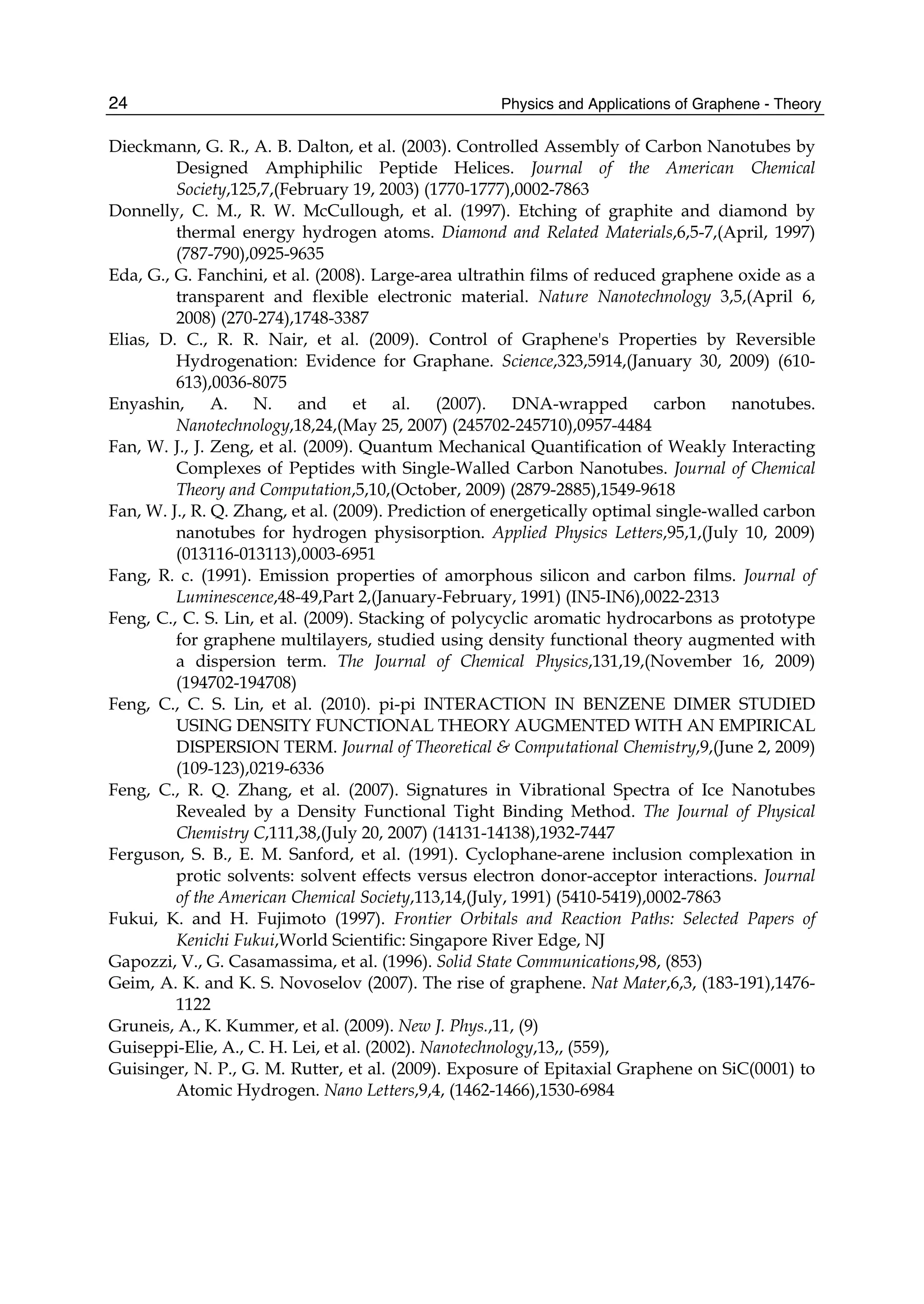 Physics and Applications of Graphene - Theory24
Dieckmann, G. R., A. B. Dalton, et al. (2003). Controlled Assembly of Carbon Nanotubes by
Designed Amphiphilic Peptide Helices. Journal of the American Chemical
Society,125,7,(February 19, 2003) (1770-1777),0002-7863
Donnelly, C. M., R. W. McCullough, et al. (1997). Etching of graphite and diamond by
thermal energy hydrogen atoms. Diamond and Related Materials,6,5-7,(April, 1997)
(787-790),0925-9635
Eda, G., G. Fanchini, et al. (2008). Large-area ultrathin films of reduced graphene oxide as a
transparent and flexible electronic material. Nature Nanotechnology 3,5,(April 6,
2008) (270-274),1748-3387
Elias, D. C., R. R. Nair, et al. (2009). Control of Graphene's Properties by Reversible
Hydrogenation: Evidence for Graphane. Science,323,5914,(January 30, 2009) (610-
613),0036-8075
Enyashin, A. N. and et al. (2007). DNA-wrapped carbon nanotubes.
Nanotechnology,18,24,(May 25, 2007) (245702-245710),0957-4484
Fan, W. J., J. Zeng, et al. (2009). Quantum Mechanical Quantification of Weakly Interacting
Complexes of Peptides with Single-Walled Carbon Nanotubes. Journal of Chemical
Theory and Computation,5,10,(October, 2009) (2879-2885),1549-9618
Fan, W. J., R. Q. Zhang, et al. (2009). Prediction of energetically optimal single-walled carbon
nanotubes for hydrogen physisorption. Applied Physics Letters,95,1,(July 10, 2009)
(013116-013113),0003-6951
Fang, R. c. (1991). Emission properties of amorphous silicon and carbon films. Journal of
Luminescence,48-49,Part 2,(January-February, 1991) (IN5-IN6),0022-2313
Feng, C., C. S. Lin, et al. (2009). Stacking of polycyclic aromatic hydrocarbons as prototype
for graphene multilayers, studied using density functional theory augmented with
a dispersion term. The Journal of Chemical Physics,131,19,(November 16, 2009)
(194702-194708)
Feng, C., C. S. Lin, et al. (2010). pi-pi INTERACTION IN BENZENE DIMER STUDIED
USING DENSITY FUNCTIONAL THEORY AUGMENTED WITH AN EMPIRICAL
DISPERSION TERM. Journal of Theoretical & Computational Chemistry,9,(June 2, 2009)
(109-123),0219-6336
Feng, C., R. Q. Zhang, et al. (2007). Signatures in Vibrational Spectra of Ice Nanotubes
Revealed by a Density Functional Tight Binding Method. The Journal of Physical
Chemistry C,111,38,(July 20, 2007) (14131-14138),1932-7447
Ferguson, S. B., E. M. Sanford, et al. (1991). Cyclophane-arene inclusion complexation in
protic solvents: solvent effects versus electron donor-acceptor interactions. Journal
of the American Chemical Society,113,14,(July, 1991) (5410-5419),0002-7863
Fukui, K. and H. Fujimoto (1997). Frontier Orbitals and Reaction Paths: Selected Papers of
Kenichi Fukui,World Scientific: Singapore River Edge, NJ
Gapozzi, V., G. Casamassima, et al. (1996). Solid State Communications,98, (853)
Geim, A. K. and K. S. Novoselov (2007). The rise of graphene. Nat Mater,6,3, (183-191),1476-
1122
Gruneis, A., K. Kummer, et al. (2009). New J. Phys.,11, (9)
Guiseppi-Elie, A., C. H. Lei, et al. (2002). Nanotechnology,13,, (559),
Guisinger, N. P., G. M. Rutter, et al. (2009). Exposure of Epitaxial Graphene on SiC(0001) to
Atomic Hydrogen. Nano Letters,9,4, (1462-1466),1530-6984
 