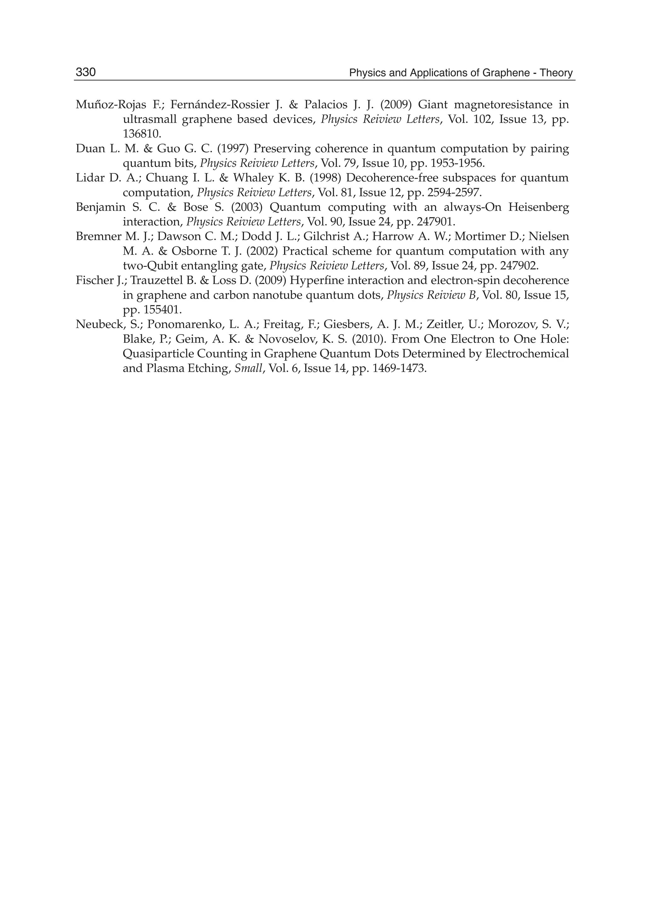 Mu˝noz-Rojas F.; Fernández-Rossier J. & Palacios J. J. (2009) Giant magnetoresistance in
ultrasmall graphene based devices, Physics Reiview Letters, Vol. 102, Issue 13, pp.
136810.
Duan L. M. & Guo G. C. (1997) Preserving coherence in quantum computation by pairing
quantum bits, Physics Reiview Letters, Vol. 79, Issue 10, pp. 1953-1956.
Lidar D. A.; Chuang I. L. & Whaley K. B. (1998) Decoherence-free subspaces for quantum
computation, Physics Reiview Letters, Vol. 81, Issue 12, pp. 2594-2597.
Benjamin S. C. & Bose S. (2003) Quantum computing with an always-On Heisenberg
interaction, Physics Reiview Letters, Vol. 90, Issue 24, pp. 247901.
Bremner M. J.; Dawson C. M.; Dodd J. L.; Gilchrist A.; Harrow A. W.; Mortimer D.; Nielsen
M. A. & Osborne T. J. (2002) Practical scheme for quantum computation with any
two-Qubit entangling gate, Physics Reiview Letters, Vol. 89, Issue 24, pp. 247902.
Fischer J.; Trauzettel B. & Loss D. (2009) Hyperﬁne interaction and electron-spin decoherence
in graphene and carbon nanotube quantum dots, Physics Reiview B, Vol. 80, Issue 15,
pp. 155401.
Neubeck, S.; Ponomarenko, L. A.; Freitag, F.; Giesbers, A. J. M.; Zeitler, U.; Morozov, S. V.;
Blake, P.; Geim, A. K. & Novoselov, K. S. (2010). From One Electron to One Hole:
Quasiparticle Counting in Graphene Quantum Dots Determined by Electrochemical
and Plasma Etching, Small, Vol. 6, Issue 14, pp. 1469-1473.
330 Physics and Applications of Graphene - Theory
 