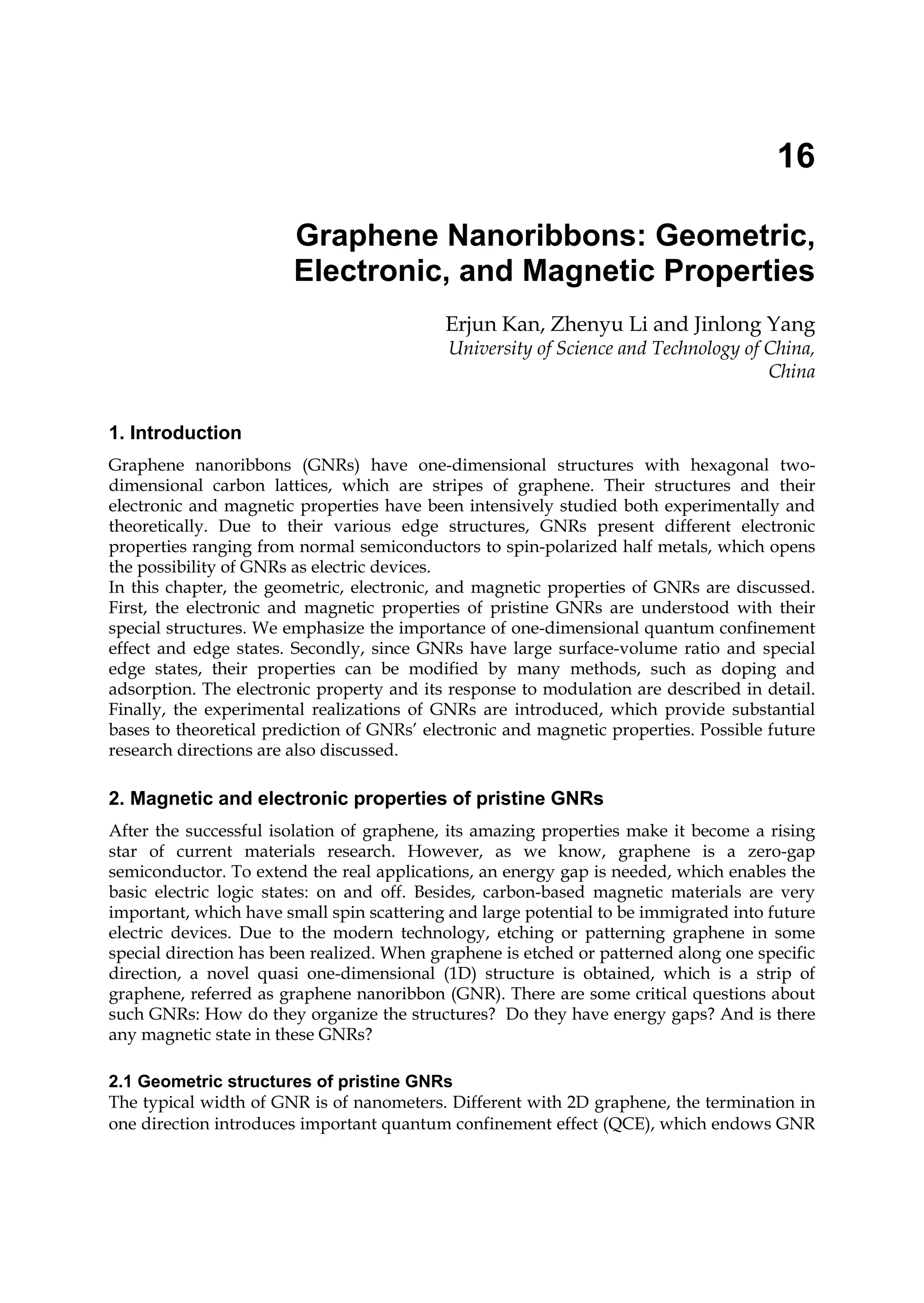 16
Graphene Nanoribbons: Geometric,
Electronic, and Magnetic Properties
Erjun Kan, Zhenyu Li and Jinlong Yang
University of Science and Technology of China,
China
1. Introduction
Graphene nanoribbons (GNRs) have one-dimensional structures with hexagonal two-
dimensional carbon lattices, which are stripes of graphene. Their structures and their
electronic and magnetic properties have been intensively studied both experimentally and
theoretically. Due to their various edge structures, GNRs present different electronic
properties ranging from normal semiconductors to spin-polarized half metals, which opens
the possibility of GNRs as electric devices.
In this chapter, the geometric, electronic, and magnetic properties of GNRs are discussed.
First, the electronic and magnetic properties of pristine GNRs are understood with their
special structures. We emphasize the importance of one-dimensional quantum confinement
effect and edge states. Secondly, since GNRs have large surface-volume ratio and special
edge states, their properties can be modified by many methods, such as doping and
adsorption. The electronic property and its response to modulation are described in detail.
Finally, the experimental realizations of GNRs are introduced, which provide substantial
bases to theoretical prediction of GNRs’ electronic and magnetic properties. Possible future
research directions are also discussed.
2. Magnetic and electronic properties of pristine GNRs
After the successful isolation of graphene, its amazing properties make it become a rising
star of current materials research. However, as we know, graphene is a zero-gap
semiconductor. To extend the real applications, an energy gap is needed, which enables the
basic electric logic states: on and off. Besides, carbon-based magnetic materials are very
important, which have small spin scattering and large potential to be immigrated into future
electric devices. Due to the modern technology, etching or patterning graphene in some
special direction has been realized. When graphene is etched or patterned along one specific
direction, a novel quasi one-dimensional (1D) structure is obtained, which is a strip of
graphene, referred as graphene nanoribbon (GNR). There are some critical questions about
such GNRs: How do they organize the structures? Do they have energy gaps? And is there
any magnetic state in these GNRs?
2.1 Geometric structures of pristine GNRs
The typical width of GNR is of nanometers. Different with 2D graphene, the termination in
one direction introduces important quantum confinement effect (QCE), which endows GNR
 