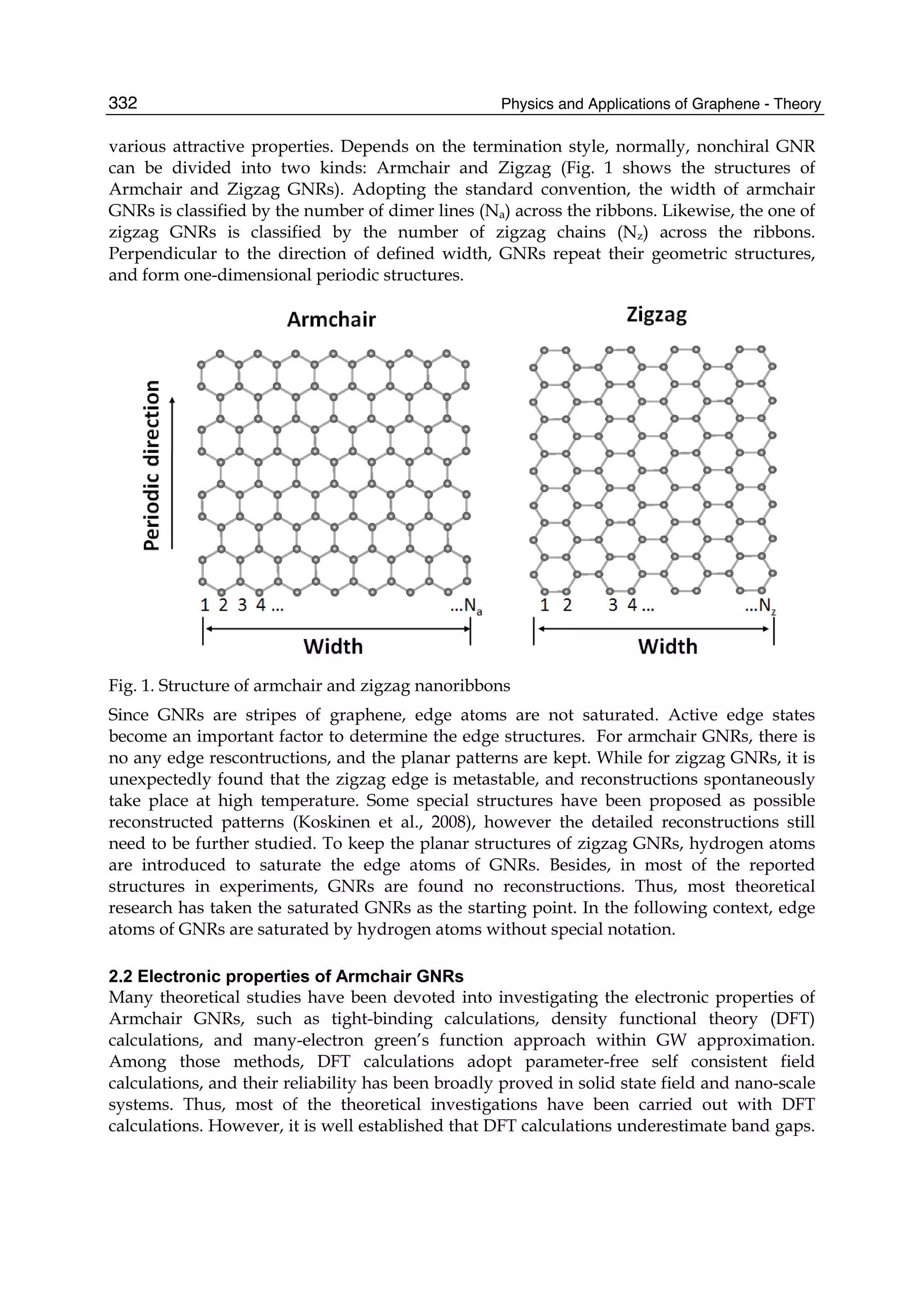 Physics and Applications of Graphene - Theory332
various attractive properties. Depends on the termination style, normally, nonchiral GNR
can be divided into two kinds: Armchair and Zigzag (Fig. 1 shows the structures of
Armchair and Zigzag GNRs). Adopting the standard convention, the width of armchair
GNRs is classified by the number of dimer lines (Na) across the ribbons. Likewise, the one of
zigzag GNRs is classified by the number of zigzag chains (Nz) across the ribbons.
Perpendicular to the direction of defined width, GNRs repeat their geometric structures,
and form one-dimensional periodic structures.
Fig. 1. Structure of armchair and zigzag nanoribbons
Since GNRs are stripes of graphene, edge atoms are not saturated. Active edge states
become an important factor to determine the edge structures. For armchair GNRs, there is
no any edge rescontructions, and the planar patterns are kept. While for zigzag GNRs, it is
unexpectedly found that the zigzag edge is metastable, and reconstructions spontaneously
take place at high temperature. Some special structures have been proposed as possible
reconstructed patterns (Koskinen et al., 2008), however the detailed reconstructions still
need to be further studied. To keep the planar structures of zigzag GNRs, hydrogen atoms
are introduced to saturate the edge atoms of GNRs. Besides, in most of the reported
structures in experiments, GNRs are found no reconstructions. Thus, most theoretical
research has taken the saturated GNRs as the starting point. In the following context, edge
atoms of GNRs are saturated by hydrogen atoms without special notation.
2.2 Electronic properties of Armchair GNRs
Many theoretical studies have been devoted into investigating the electronic properties of
Armchair GNRs, such as tight-binding calculations, density functional theory (DFT)
calculations, and many-electron green’s function approach within GW approximation.
Among those methods, DFT calculations adopt parameter-free self consistent field
calculations, and their reliability has been broadly proved in solid state field and nano-scale
systems. Thus, most of the theoretical investigations have been carried out with DFT
calculations. However, it is well established that DFT calculations underestimate band gaps.
 