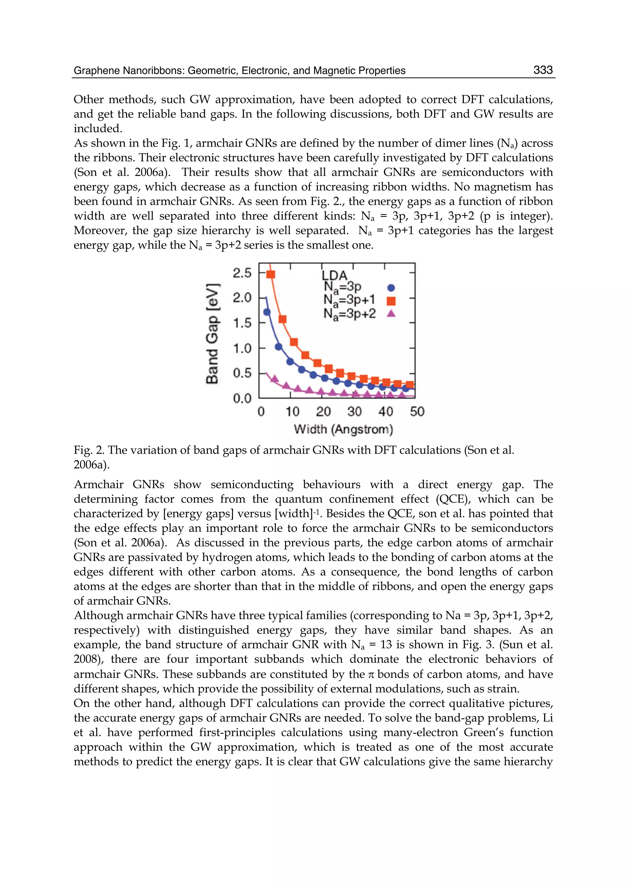 Graphene Nanoribbons: Geometric, Electronic, and Magnetic Properties 333
Other methods, such GW approximation, have been adopted to correct DFT calculations,
and get the reliable band gaps. In the following discussions, both DFT and GW results are
included.
As shown in the Fig. 1, armchair GNRs are defined by the number of dimer lines (Na) across
the ribbons. Their electronic structures have been carefully investigated by DFT calculations
(Son et al. 2006a). Their results show that all armchair GNRs are semiconductors with
energy gaps, which decrease as a function of increasing ribbon widths. No magnetism has
been found in armchair GNRs. As seen from Fig. 2., the energy gaps as a function of ribbon
width are well separated into three different kinds: Na = 3p, 3p+1, 3p+2 (p is integer).
Moreover, the gap size hierarchy is well separated. Na = 3p+1 categories has the largest
energy gap, while the Na = 3p+2 series is the smallest one.
Fig. 2. The variation of band gaps of armchair GNRs with DFT calculations (Son et al.
2006a).
Armchair GNRs show semiconducting behaviours with a direct energy gap. The
determining factor comes from the quantum confinement effect (QCE), which can be
characterized by [energy gaps] versus [width]-1. Besides the QCE, son et al. has pointed that
the edge effects play an important role to force the armchair GNRs to be semiconductors
(Son et al. 2006a). As discussed in the previous parts, the edge carbon atoms of armchair
GNRs are passivated by hydrogen atoms, which leads to the bonding of carbon atoms at the
edges different with other carbon atoms. As a consequence, the bond lengths of carbon
atoms at the edges are shorter than that in the middle of ribbons, and open the energy gaps
of armchair GNRs.
Although armchair GNRs have three typical families (corresponding to Na = 3p, 3p+1, 3p+2,
respectively) with distinguished energy gaps, they have similar band shapes. As an
example, the band structure of armchair GNR with Na = 13 is shown in Fig. 3. (Sun et al.
2008), there are four important subbands which dominate the electronic behaviors of
armchair GNRs. These subbands are constituted by the π bonds of carbon atoms, and have
different shapes, which provide the possibility of external modulations, such as strain.
On the other hand, although DFT calculations can provide the correct qualitative pictures,
the accurate energy gaps of armchair GNRs are needed. To solve the band-gap problems, Li
et al. have performed first-principles calculations using many-electron Green’s function
approach within the GW approximation, which is treated as one of the most accurate
methods to predict the energy gaps. It is clear that GW calculations give the same hierarchy
 