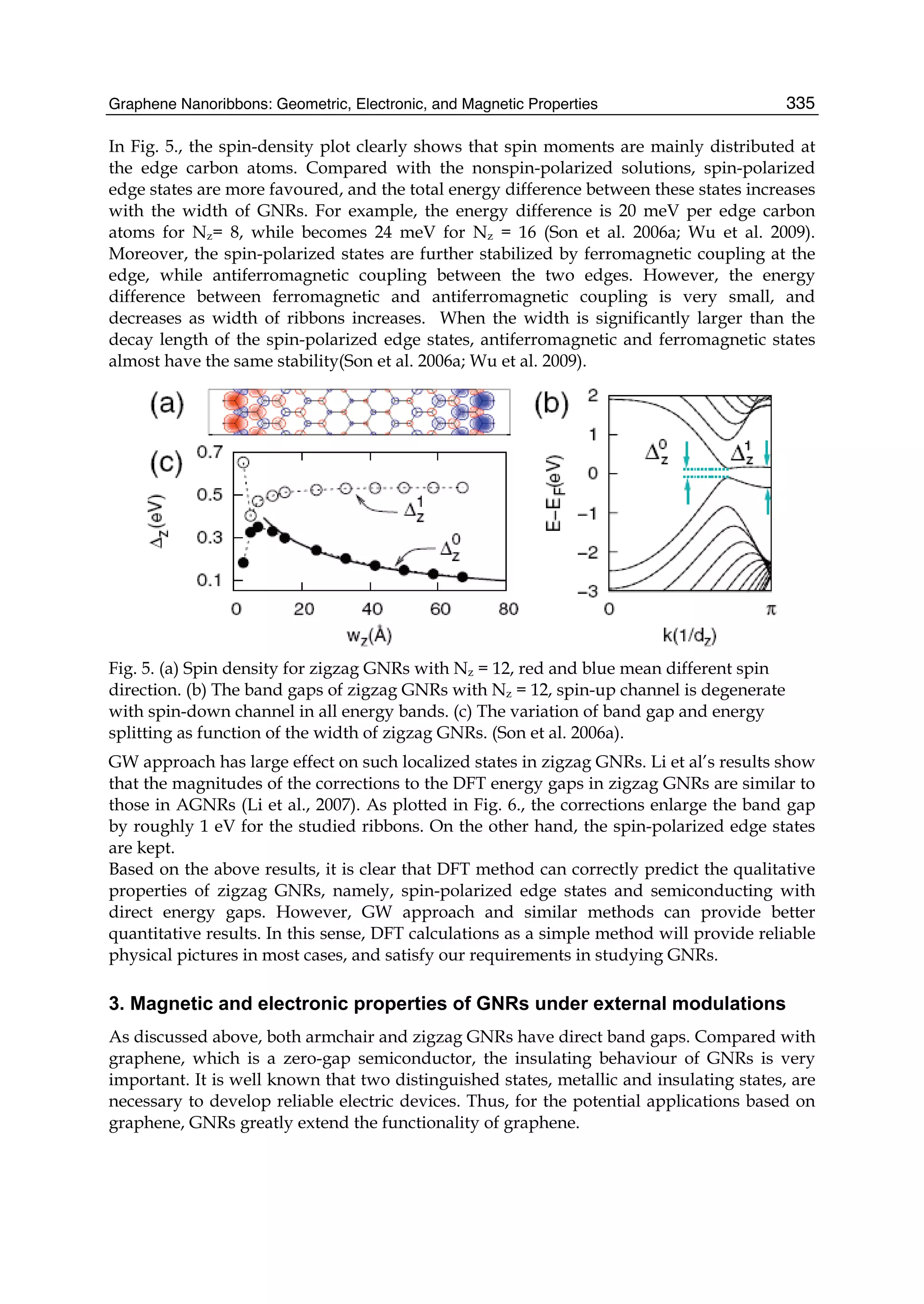 Graphene Nanoribbons: Geometric, Electronic, and Magnetic Properties 335
In Fig. 5., the spin-density plot clearly shows that spin moments are mainly distributed at
the edge carbon atoms. Compared with the nonspin-polarized solutions, spin-polarized
edge states are more favoured, and the total energy difference between these states increases
with the width of GNRs. For example, the energy difference is 20 meV per edge carbon
atoms for Nz= 8, while becomes 24 meV for Nz = 16 (Son et al. 2006a; Wu et al. 2009).
Moreover, the spin-polarized states are further stabilized by ferromagnetic coupling at the
edge, while antiferromagnetic coupling between the two edges. However, the energy
difference between ferromagnetic and antiferromagnetic coupling is very small, and
decreases as width of ribbons increases. When the width is significantly larger than the
decay length of the spin-polarized edge states, antiferromagnetic and ferromagnetic states
almost have the same stability(Son et al. 2006a; Wu et al. 2009).
Fig. 5. (a) Spin density for zigzag GNRs with Nz = 12, red and blue mean different spin
direction. (b) The band gaps of zigzag GNRs with Nz = 12, spin-up channel is degenerate
with spin-down channel in all energy bands. (c) The variation of band gap and energy
splitting as function of the width of zigzag GNRs. (Son et al. 2006a).
GW approach has large effect on such localized states in zigzag GNRs. Li et al’s results show
that the magnitudes of the corrections to the DFT energy gaps in zigzag GNRs are similar to
those in AGNRs (Li et al., 2007). As plotted in Fig. 6., the corrections enlarge the band gap
by roughly 1 eV for the studied ribbons. On the other hand, the spin-polarized edge states
are kept.
Based on the above results, it is clear that DFT method can correctly predict the qualitative
properties of zigzag GNRs, namely, spin-polarized edge states and semiconducting with
direct energy gaps. However, GW approach and similar methods can provide better
quantitative results. In this sense, DFT calculations as a simple method will provide reliable
physical pictures in most cases, and satisfy our requirements in studying GNRs.
3. Magnetic and electronic properties of GNRs under external modulations
As discussed above, both armchair and zigzag GNRs have direct band gaps. Compared with
graphene, which is a zero-gap semiconductor, the insulating behaviour of GNRs is very
important. It is well known that two distinguished states, metallic and insulating states, are
necessary to develop reliable electric devices. Thus, for the potential applications based on
graphene, GNRs greatly extend the functionality of graphene.
 
