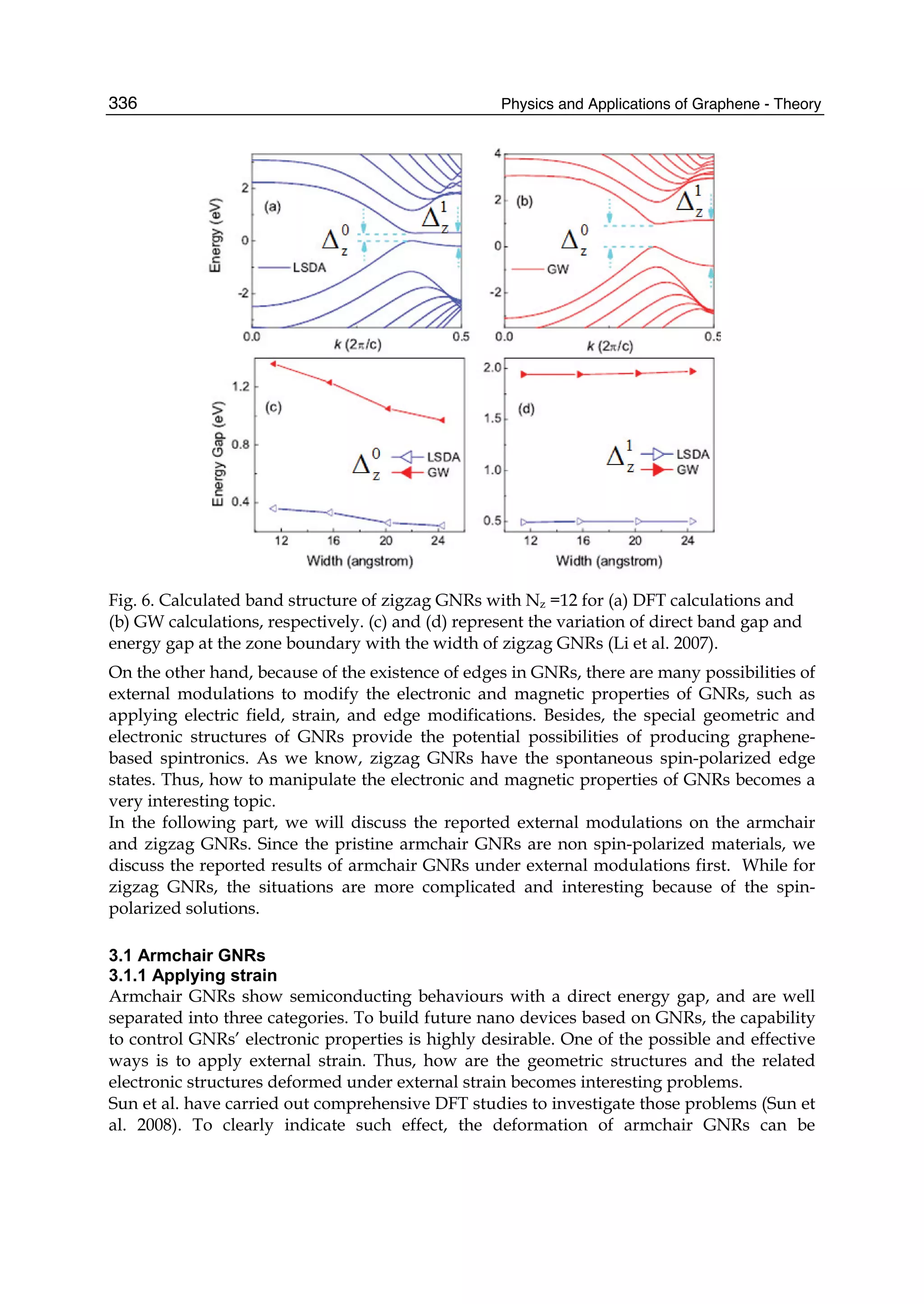 Physics and Applications of Graphene - Theory336
Fig. 6. Calculated band structure of zigzag GNRs with Nz =12 for (a) DFT calculations and
(b) GW calculations, respectively. (c) and (d) represent the variation of direct band gap and
energy gap at the zone boundary with the width of zigzag GNRs (Li et al. 2007).
On the other hand, because of the existence of edges in GNRs, there are many possibilities of
external modulations to modify the electronic and magnetic properties of GNRs, such as
applying electric field, strain, and edge modifications. Besides, the special geometric and
electronic structures of GNRs provide the potential possibilities of producing graphene-
based spintronics. As we know, zigzag GNRs have the spontaneous spin-polarized edge
states. Thus, how to manipulate the electronic and magnetic properties of GNRs becomes a
very interesting topic.
In the following part, we will discuss the reported external modulations on the armchair
and zigzag GNRs. Since the pristine armchair GNRs are non spin-polarized materials, we
discuss the reported results of armchair GNRs under external modulations first. While for
zigzag GNRs, the situations are more complicated and interesting because of the spin-
polarized solutions.
3.1 Armchair GNRs
3.1.1 Applying strain
Armchair GNRs show semiconducting behaviours with a direct energy gap, and are well
separated into three categories. To build future nano devices based on GNRs, the capability
to control GNRs’ electronic properties is highly desirable. One of the possible and effective
ways is to apply external strain. Thus, how are the geometric structures and the related
electronic structures deformed under external strain becomes interesting problems.
Sun et al. have carried out comprehensive DFT studies to investigate those problems (Sun et
al. 2008). To clearly indicate such effect, the deformation of armchair GNRs can be
 