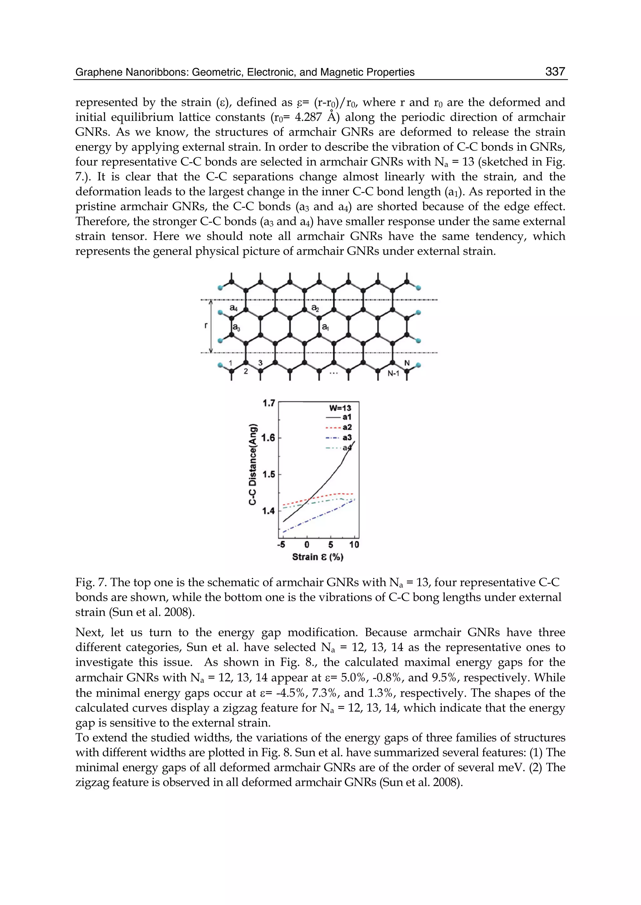 Graphene Nanoribbons: Geometric, Electronic, and Magnetic Properties 337
represented by the strain (ε), defined as ε= (r-r0)/r0, where r and r0 are the deformed and
initial equilibrium lattice constants (r0= 4.287 Å) along the periodic direction of armchair
GNRs. As we know, the structures of armchair GNRs are deformed to release the strain
energy by applying external strain. In order to describe the vibration of C-C bonds in GNRs,
four representative C-C bonds are selected in armchair GNRs with Na = 13 (sketched in Fig.
7.). It is clear that the C-C separations change almost linearly with the strain, and the
deformation leads to the largest change in the inner C-C bond length (a1). As reported in the
pristine armchair GNRs, the C-C bonds (a3 and a4) are shorted because of the edge effect.
Therefore, the stronger C-C bonds (a3 and a4) have smaller response under the same external
strain tensor. Here we should note all armchair GNRs have the same tendency, which
represents the general physical picture of armchair GNRs under external strain.
Fig. 7. The top one is the schematic of armchair GNRs with Na = 13, four representative C-C
bonds are shown, while the bottom one is the vibrations of C-C bong lengths under external
strain (Sun et al. 2008).
Next, let us turn to the energy gap modification. Because armchair GNRs have three
different categories, Sun et al. have selected Na = 12, 13, 14 as the representative ones to
investigate this issue. As shown in Fig. 8., the calculated maximal energy gaps for the
armchair GNRs with Na = 12, 13, 14 appear at ε= 5.0%, -0.8%, and 9.5%, respectively. While
the minimal energy gaps occur at ε= -4.5%, 7.3%, and 1.3%, respectively. The shapes of the
calculated curves display a zigzag feature for Na = 12, 13, 14, which indicate that the energy
gap is sensitive to the external strain.
To extend the studied widths, the variations of the energy gaps of three families of structures
with different widths are plotted in Fig. 8. Sun et al. have summarized several features: (1) The
minimal energy gaps of all deformed armchair GNRs are of the order of several meV. (2) The
zigzag feature is observed in all deformed armchair GNRs (Sun et al. 2008).
 