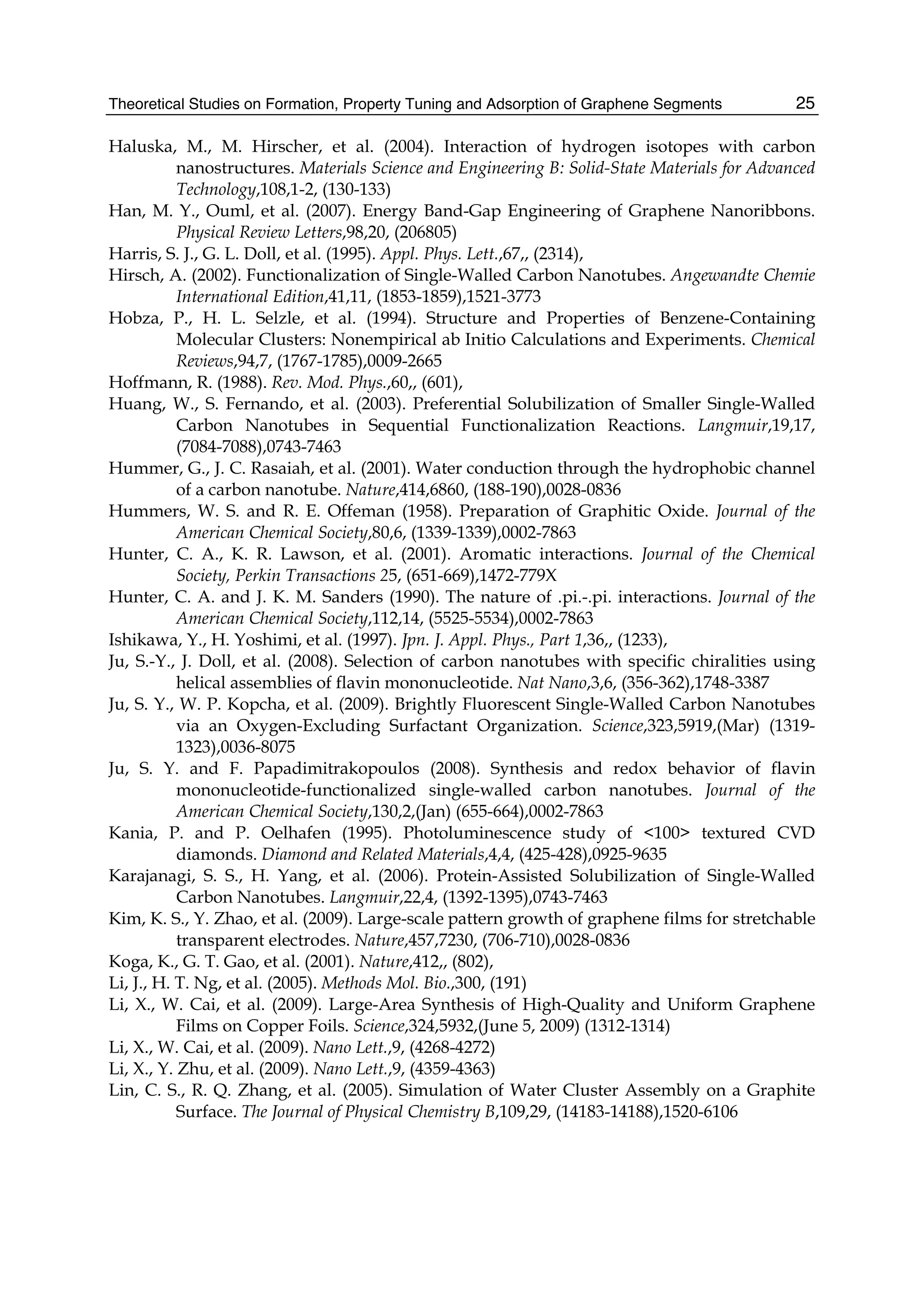 Theoretical Studies on Formation, Property Tuning and Adsorption of Graphene Segments 25
Haluska, M., M. Hirscher, et al. (2004). Interaction of hydrogen isotopes with carbon
nanostructures. Materials Science and Engineering B: Solid-State Materials for Advanced
Technology,108,1-2, (130-133)
Han, M. Y., Ouml, et al. (2007). Energy Band-Gap Engineering of Graphene Nanoribbons.
Physical Review Letters,98,20, (206805)
Harris, S. J., G. L. Doll, et al. (1995). Appl. Phys. Lett.,67,, (2314),
Hirsch, A. (2002). Functionalization of Single-Walled Carbon Nanotubes. Angewandte Chemie
International Edition,41,11, (1853-1859),1521-3773
Hobza, P., H. L. Selzle, et al. (1994). Structure and Properties of Benzene-Containing
Molecular Clusters: Nonempirical ab Initio Calculations and Experiments. Chemical
Reviews,94,7, (1767-1785),0009-2665
Hoffmann, R. (1988). Rev. Mod. Phys.,60,, (601),
Huang, W., S. Fernando, et al. (2003). Preferential Solubilization of Smaller Single-Walled
Carbon Nanotubes in Sequential Functionalization Reactions. Langmuir,19,17,
(7084-7088),0743-7463
Hummer, G., J. C. Rasaiah, et al. (2001). Water conduction through the hydrophobic channel
of a carbon nanotube. Nature,414,6860, (188-190),0028-0836
Hummers, W. S. and R. E. Offeman (1958). Preparation of Graphitic Oxide. Journal of the
American Chemical Society,80,6, (1339-1339),0002-7863
Hunter, C. A., K. R. Lawson, et al. (2001). Aromatic interactions. Journal of the Chemical
Society, Perkin Transactions 25, (651-669),1472-779X
Hunter, C. A. and J. K. M. Sanders (1990). The nature of .pi.-.pi. interactions. Journal of the
American Chemical Society,112,14, (5525-5534),0002-7863
Ishikawa, Y., H. Yoshimi, et al. (1997). Jpn. J. Appl. Phys., Part 1,36,, (1233),
Ju, S.-Y., J. Doll, et al. (2008). Selection of carbon nanotubes with specific chiralities using
helical assemblies of flavin mononucleotide. Nat Nano,3,6, (356-362),1748-3387
Ju, S. Y., W. P. Kopcha, et al. (2009). Brightly Fluorescent Single-Walled Carbon Nanotubes
via an Oxygen-Excluding Surfactant Organization. Science,323,5919,(Mar) (1319-
1323),0036-8075
Ju, S. Y. and F. Papadimitrakopoulos (2008). Synthesis and redox behavior of flavin
mononucleotide-functionalized single-walled carbon nanotubes. Journal of the
American Chemical Society,130,2,(Jan) (655-664),0002-7863
Kania, P. and P. Oelhafen (1995). Photoluminescence study of <100> textured CVD
diamonds. Diamond and Related Materials,4,4, (425-428),0925-9635
Karajanagi, S. S., H. Yang, et al. (2006). Protein-Assisted Solubilization of Single-Walled
Carbon Nanotubes. Langmuir,22,4, (1392-1395),0743-7463
Kim, K. S., Y. Zhao, et al. (2009). Large-scale pattern growth of graphene films for stretchable
transparent electrodes. Nature,457,7230, (706-710),0028-0836
Koga, K., G. T. Gao, et al. (2001). Nature,412,, (802),
Li, J., H. T. Ng, et al. (2005). Methods Mol. Bio.,300, (191)
Li, X., W. Cai, et al. (2009). Large-Area Synthesis of High-Quality and Uniform Graphene
Films on Copper Foils. Science,324,5932,(June 5, 2009) (1312-1314)
Li, X., W. Cai, et al. (2009). Nano Lett.,9, (4268-4272)
Li, X., Y. Zhu, et al. (2009). Nano Lett.,9, (4359-4363)
Lin, C. S., R. Q. Zhang, et al. (2005). Simulation of Water Cluster Assembly on a Graphite
Surface. The Journal of Physical Chemistry B,109,29, (14183-14188),1520-6106
 