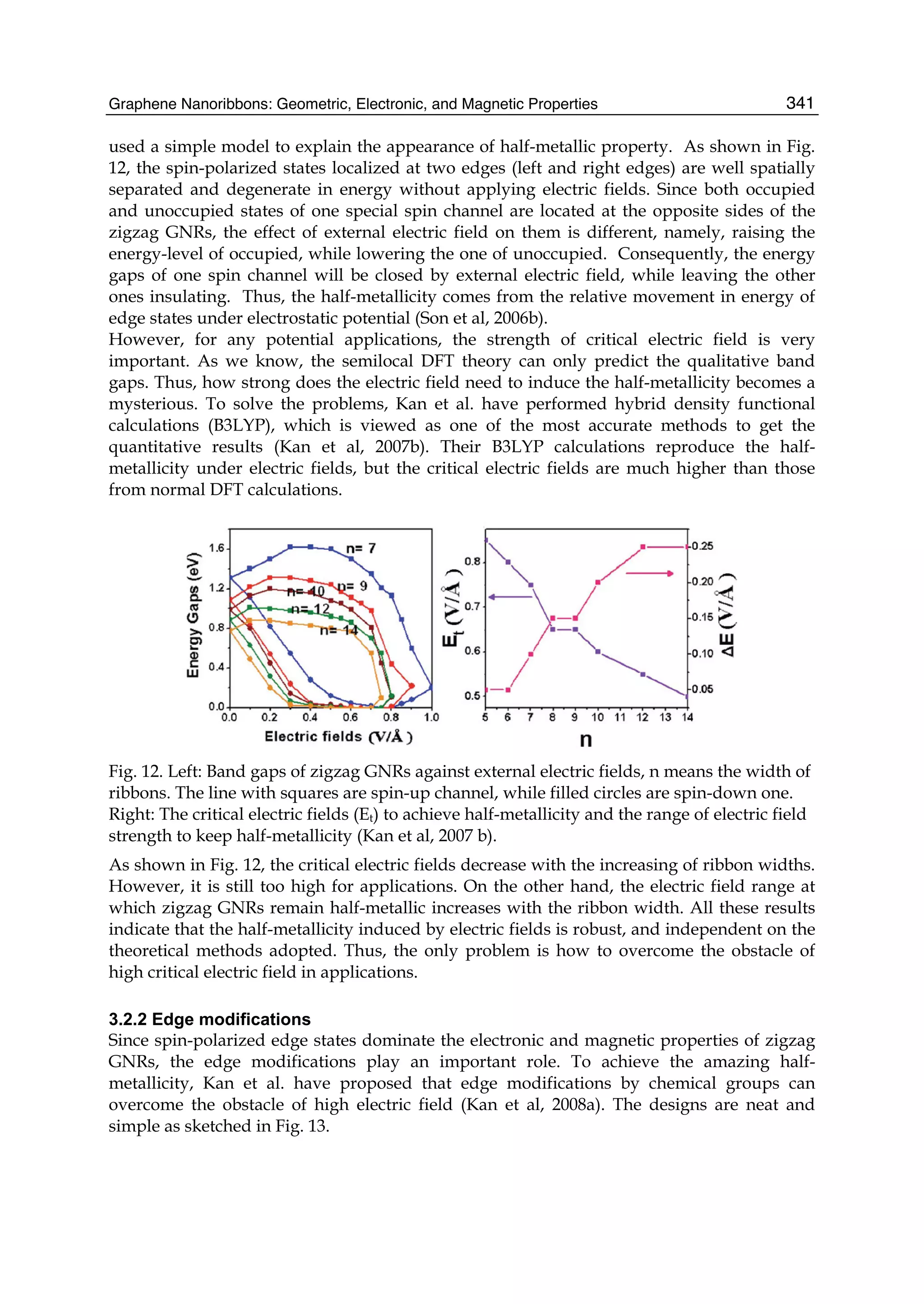 Graphene Nanoribbons: Geometric, Electronic, and Magnetic Properties 341
used a simple model to explain the appearance of half-metallic property. As shown in Fig.
12, the spin-polarized states localized at two edges (left and right edges) are well spatially
separated and degenerate in energy without applying electric fields. Since both occupied
and unoccupied states of one special spin channel are located at the opposite sides of the
zigzag GNRs, the effect of external electric field on them is different, namely, raising the
energy-level of occupied, while lowering the one of unoccupied. Consequently, the energy
gaps of one spin channel will be closed by external electric field, while leaving the other
ones insulating. Thus, the half-metallicity comes from the relative movement in energy of
edge states under electrostatic potential (Son et al, 2006b).
However, for any potential applications, the strength of critical electric field is very
important. As we know, the semilocal DFT theory can only predict the qualitative band
gaps. Thus, how strong does the electric field need to induce the half-metallicity becomes a
mysterious. To solve the problems, Kan et al. have performed hybrid density functional
calculations (B3LYP), which is viewed as one of the most accurate methods to get the
quantitative results (Kan et al, 2007b). Their B3LYP calculations reproduce the half-
metallicity under electric fields, but the critical electric fields are much higher than those
from normal DFT calculations.
Fig. 12. Left: Band gaps of zigzag GNRs against external electric fields, n means the width of
ribbons. The line with squares are spin-up channel, while filled circles are spin-down one.
Right: The critical electric fields (Et) to achieve half-metallicity and the range of electric field
strength to keep half-metallicity (Kan et al, 2007 b).
As shown in Fig. 12, the critical electric fields decrease with the increasing of ribbon widths.
However, it is still too high for applications. On the other hand, the electric field range at
which zigzag GNRs remain half-metallic increases with the ribbon width. All these results
indicate that the half-metallicity induced by electric fields is robust, and independent on the
theoretical methods adopted. Thus, the only problem is how to overcome the obstacle of
high critical electric field in applications.
3.2.2 Edge modifications
Since spin-polarized edge states dominate the electronic and magnetic properties of zigzag
GNRs, the edge modifications play an important role. To achieve the amazing half-
metallicity, Kan et al. have proposed that edge modifications by chemical groups can
overcome the obstacle of high electric field (Kan et al, 2008a). The designs are neat and
simple as sketched in Fig. 13.
 