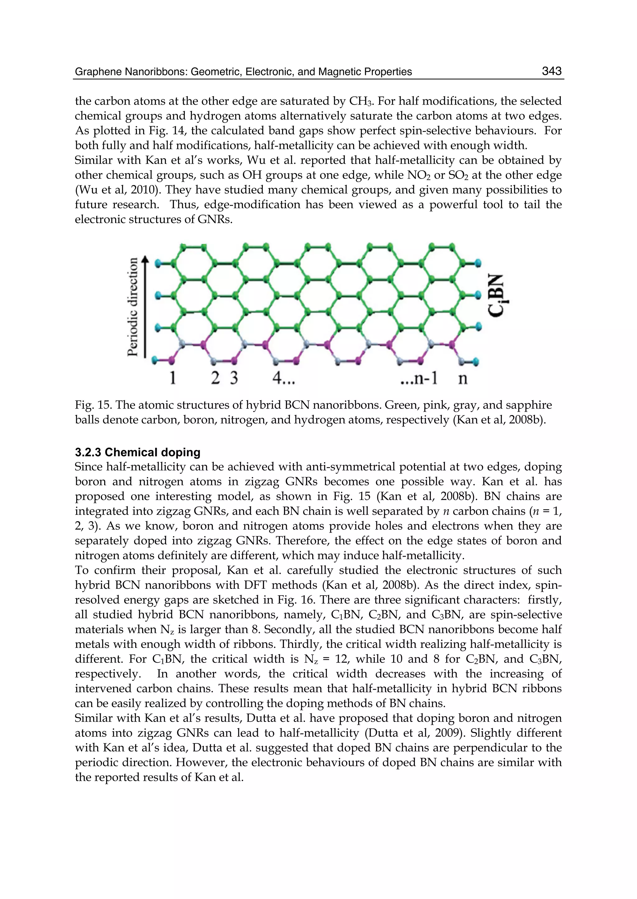 Graphene Nanoribbons: Geometric, Electronic, and Magnetic Properties 343
the carbon atoms at the other edge are saturated by CH3. For half modifications, the selected
chemical groups and hydrogen atoms alternatively saturate the carbon atoms at two edges.
As plotted in Fig. 14, the calculated band gaps show perfect spin-selective behaviours. For
both fully and half modifications, half-metallicity can be achieved with enough width.
Similar with Kan et al’s works, Wu et al. reported that half-metallicity can be obtained by
other chemical groups, such as OH groups at one edge, while NO2 or SO2 at the other edge
(Wu et al, 2010). They have studied many chemical groups, and given many possibilities to
future research. Thus, edge-modification has been viewed as a powerful tool to tail the
electronic structures of GNRs.
Fig. 15. The atomic structures of hybrid BCN nanoribbons. Green, pink, gray, and sapphire
balls denote carbon, boron, nitrogen, and hydrogen atoms, respectively (Kan et al, 2008b).
3.2.3 Chemical doping
Since half-metallicity can be achieved with anti-symmetrical potential at two edges, doping
boron and nitrogen atoms in zigzag GNRs becomes one possible way. Kan et al. has
proposed one interesting model, as shown in Fig. 15 (Kan et al, 2008b). BN chains are
integrated into zigzag GNRs, and each BN chain is well separated by n carbon chains (n = 1,
2, 3). As we know, boron and nitrogen atoms provide holes and electrons when they are
separately doped into zigzag GNRs. Therefore, the effect on the edge states of boron and
nitrogen atoms definitely are different, which may induce half-metallicity.
To confirm their proposal, Kan et al. carefully studied the electronic structures of such
hybrid BCN nanoribbons with DFT methods (Kan et al, 2008b). As the direct index, spin-
resolved energy gaps are sketched in Fig. 16. There are three significant characters: firstly,
all studied hybrid BCN nanoribbons, namely, C1BN, C2BN, and C3BN, are spin-selective
materials when Nz is larger than 8. Secondly, all the studied BCN nanoribbons become half
metals with enough width of ribbons. Thirdly, the critical width realizing half-metallicity is
different. For C1BN, the critical width is Nz = 12, while 10 and 8 for C2BN, and C3BN,
respectively. In another words, the critical width decreases with the increasing of
intervened carbon chains. These results mean that half-metallicity in hybrid BCN ribbons
can be easily realized by controlling the doping methods of BN chains.
Similar with Kan et al’s results, Dutta et al. have proposed that doping boron and nitrogen
atoms into zigzag GNRs can lead to half-metallicity (Dutta et al, 2009). Slightly different
with Kan et al’s idea, Dutta et al. suggested that doped BN chains are perpendicular to the
periodic direction. However, the electronic behaviours of doped BN chains are similar with
the reported results of Kan et al.
 