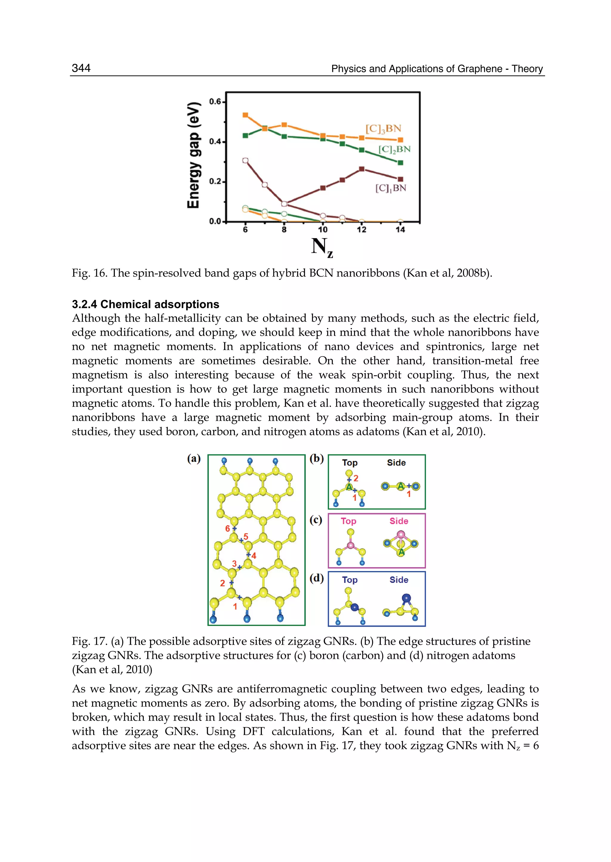 Physics and Applications of Graphene - Theory344
Fig. 16. The spin-resolved band gaps of hybrid BCN nanoribbons (Kan et al, 2008b).
3.2.4 Chemical adsorptions
Although the half-metallicity can be obtained by many methods, such as the electric field,
edge modifications, and doping, we should keep in mind that the whole nanoribbons have
no net magnetic moments. In applications of nano devices and spintronics, large net
magnetic moments are sometimes desirable. On the other hand, transition-metal free
magnetism is also interesting because of the weak spin-orbit coupling. Thus, the next
important question is how to get large magnetic moments in such nanoribbons without
magnetic atoms. To handle this problem, Kan et al. have theoretically suggested that zigzag
nanoribbons have a large magnetic moment by adsorbing main-group atoms. In their
studies, they used boron, carbon, and nitrogen atoms as adatoms (Kan et al, 2010).
Fig. 17. (a) The possible adsorptive sites of zigzag GNRs. (b) The edge structures of pristine
zigzag GNRs. The adsorptive structures for (c) boron (carbon) and (d) nitrogen adatoms
(Kan et al, 2010)
As we know, zigzag GNRs are antiferromagnetic coupling between two edges, leading to
net magnetic moments as zero. By adsorbing atoms, the bonding of pristine zigzag GNRs is
broken, which may result in local states. Thus, the first question is how these adatoms bond
with the zigzag GNRs. Using DFT calculations, Kan et al. found that the preferred
adsorptive sites are near the edges. As shown in Fig. 17, they took zigzag GNRs with Nz = 6
 