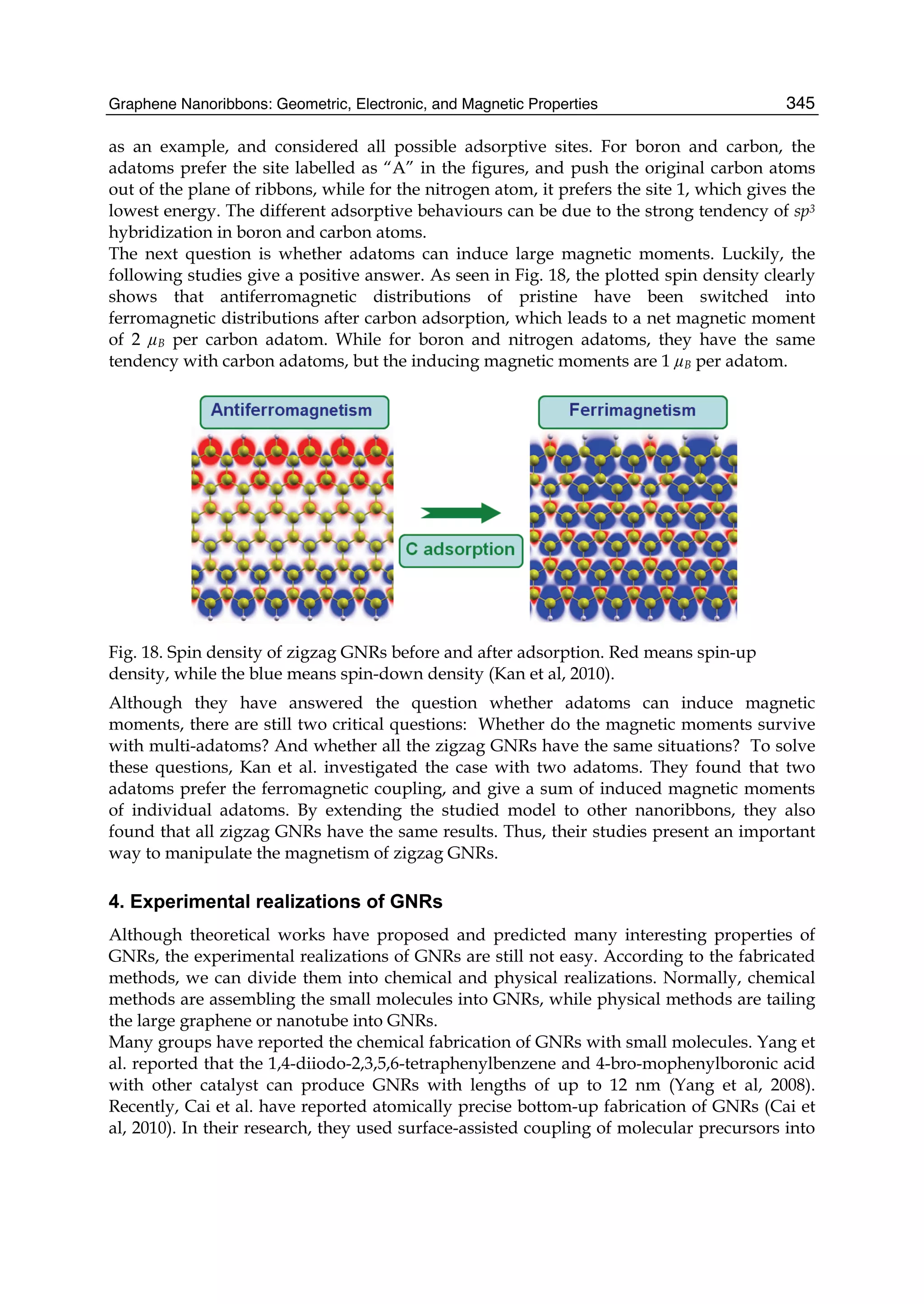 Graphene Nanoribbons: Geometric, Electronic, and Magnetic Properties 345
as an example, and considered all possible adsorptive sites. For boron and carbon, the
adatoms prefer the site labelled as “A” in the figures, and push the original carbon atoms
out of the plane of ribbons, while for the nitrogen atom, it prefers the site 1, which gives the
lowest energy. The different adsorptive behaviours can be due to the strong tendency of sp3
hybridization in boron and carbon atoms.
The next question is whether adatoms can induce large magnetic moments. Luckily, the
following studies give a positive answer. As seen in Fig. 18, the plotted spin density clearly
shows that antiferromagnetic distributions of pristine have been switched into
ferromagnetic distributions after carbon adsorption, which leads to a net magnetic moment
of 2 µB per carbon adatom. While for boron and nitrogen adatoms, they have the same
tendency with carbon adatoms, but the inducing magnetic moments are 1 µB per adatom.
Fig. 18. Spin density of zigzag GNRs before and after adsorption. Red means spin-up
density, while the blue means spin-down density (Kan et al, 2010).
Although they have answered the question whether adatoms can induce magnetic
moments, there are still two critical questions: Whether do the magnetic moments survive
with multi-adatoms? And whether all the zigzag GNRs have the same situations? To solve
these questions, Kan et al. investigated the case with two adatoms. They found that two
adatoms prefer the ferromagnetic coupling, and give a sum of induced magnetic moments
of individual adatoms. By extending the studied model to other nanoribbons, they also
found that all zigzag GNRs have the same results. Thus, their studies present an important
way to manipulate the magnetism of zigzag GNRs.
4. Experimental realizations of GNRs
Although theoretical works have proposed and predicted many interesting properties of
GNRs, the experimental realizations of GNRs are still not easy. According to the fabricated
methods, we can divide them into chemical and physical realizations. Normally, chemical
methods are assembling the small molecules into GNRs, while physical methods are tailing
the large graphene or nanotube into GNRs.
Many groups have reported the chemical fabrication of GNRs with small molecules. Yang et
al. reported that the 1,4-diiodo-2,3,5,6-tetraphenylbenzene and 4-bro-mophenylboronic acid
with other catalyst can produce GNRs with lengths of up to 12 nm (Yang et al, 2008).
Recently, Cai et al. have reported atomically precise bottom-up fabrication of GNRs (Cai et
al, 2010). In their research, they used surface-assisted coupling of molecular precursors into
 