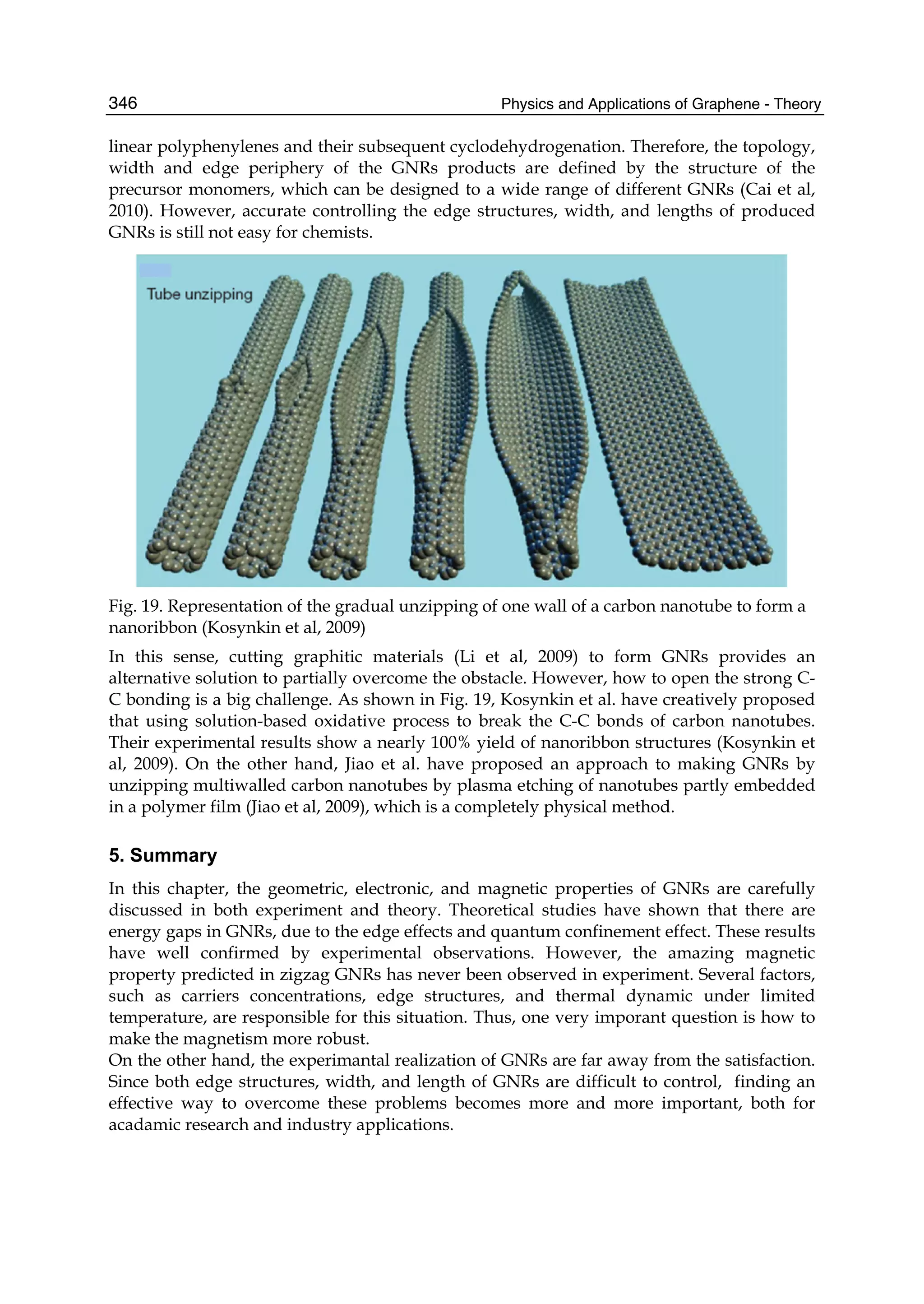 Physics and Applications of Graphene - Theory346
linear polyphenylenes and their subsequent cyclodehydrogenation. Therefore, the topology,
width and edge periphery of the GNRs products are defined by the structure of the
precursor monomers, which can be designed to a wide range of different GNRs (Cai et al,
2010). However, accurate controlling the edge structures, width, and lengths of produced
GNRs is still not easy for chemists.
Fig. 19. Representation of the gradual unzipping of one wall of a carbon nanotube to form a
nanoribbon (Kosynkin et al, 2009)
In this sense, cutting graphitic materials (Li et al, 2009) to form GNRs provides an
alternative solution to partially overcome the obstacle. However, how to open the strong C-
C bonding is a big challenge. As shown in Fig. 19, Kosynkin et al. have creatively proposed
that using solution-based oxidative process to break the C-C bonds of carbon nanotubes.
Their experimental results show a nearly 100% yield of nanoribbon structures (Kosynkin et
al, 2009). On the other hand, Jiao et al. have proposed an approach to making GNRs by
unzipping multiwalled carbon nanotubes by plasma etching of nanotubes partly embedded
in a polymer film (Jiao et al, 2009), which is a completely physical method.
5. Summary
In this chapter, the geometric, electronic, and magnetic properties of GNRs are carefully
discussed in both experiment and theory. Theoretical studies have shown that there are
energy gaps in GNRs, due to the edge effects and quantum confinement effect. These results
have well confirmed by experimental observations. However, the amazing magnetic
property predicted in zigzag GNRs has never been observed in experiment. Several factors,
such as carriers concentrations, edge structures, and thermal dynamic under limited
temperature, are responsible for this situation. Thus, one very imporant question is how to
make the magnetism more robust.
On the other hand, the experimantal realization of GNRs are far away from the satisfaction.
Since both edge structures, width, and length of GNRs are difficult to control, finding an
effective way to overcome these problems becomes more and more important, both for
acadamic research and industry applications.
 