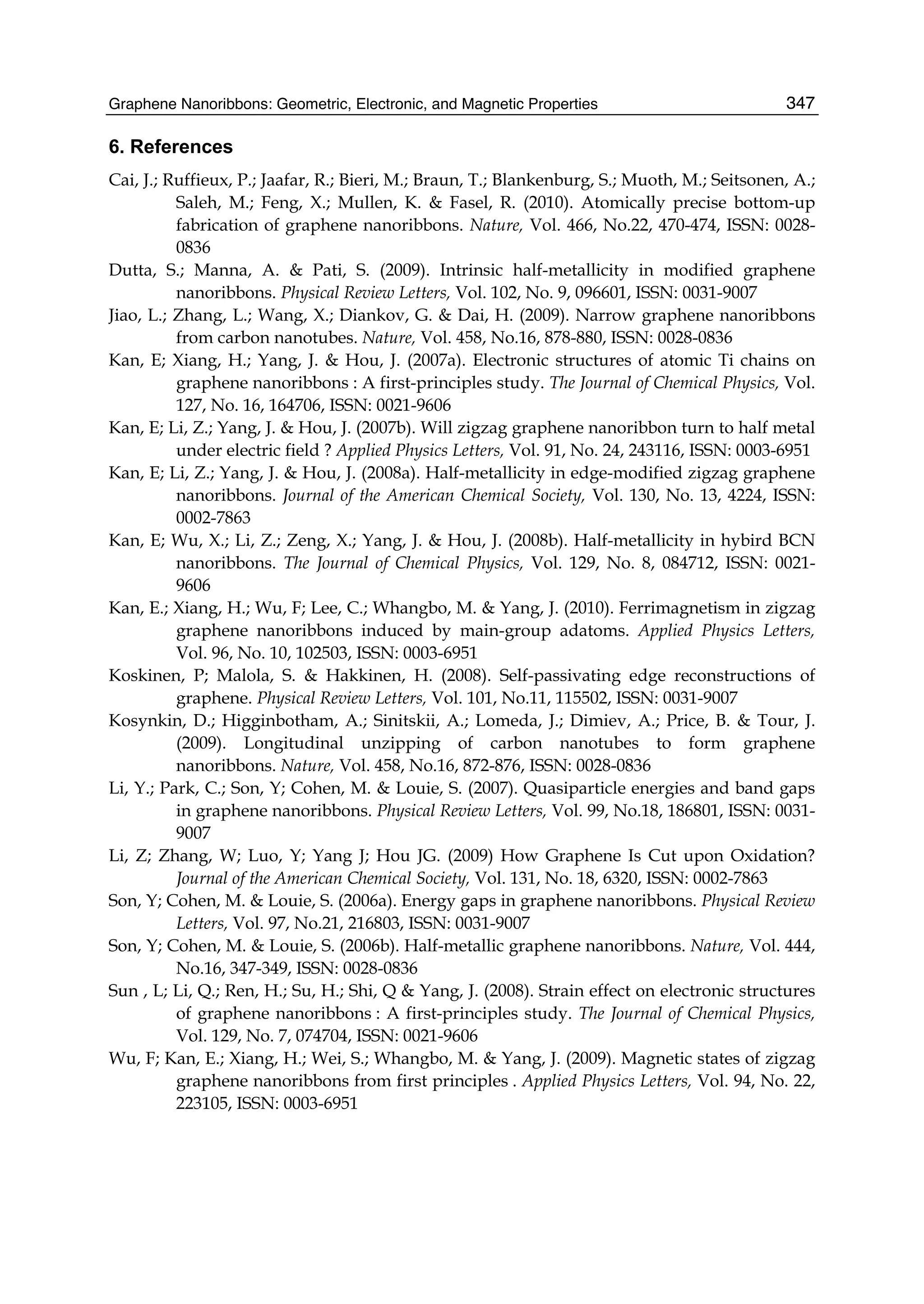 Graphene Nanoribbons: Geometric, Electronic, and Magnetic Properties 347
6. References
Cai, J.; Ruffieux, P.; Jaafar, R.; Bieri, M.; Braun, T.; Blankenburg, S.; Muoth, M.; Seitsonen, A.;
Saleh, M.; Feng, X.; Mullen, K. & Fasel, R. (2010). Atomically precise bottom-up
fabrication of graphene nanoribbons. Nature, Vol. 466, No.22, 470-474, ISSN: 0028-
0836
Dutta, S.; Manna, A. & Pati, S. (2009). Intrinsic half-metallicity in modified graphene
nanoribbons. Physical Review Letters, Vol. 102, No. 9, 096601, ISSN: 0031-9007
Jiao, L.; Zhang, L.; Wang, X.; Diankov, G. & Dai, H. (2009). Narrow graphene nanoribbons
from carbon nanotubes. Nature, Vol. 458, No.16, 878-880, ISSN: 0028-0836
Kan, E; Xiang, H.; Yang, J. & Hou, J. (2007a). Electronic structures of atomic Ti chains on
graphene nanoribbons : A first-principles study. The Journal of Chemical Physics, Vol.
127, No. 16, 164706, ISSN: 0021-9606
Kan, E; Li, Z.; Yang, J. & Hou, J. (2007b). Will zigzag graphene nanoribbon turn to half metal
under electric field ? Applied Physics Letters, Vol. 91, No. 24, 243116, ISSN: 0003-6951
Kan, E; Li, Z.; Yang, J. & Hou, J. (2008a). Half-metallicity in edge-modified zigzag graphene
nanoribbons. Journal of the American Chemical Society, Vol. 130, No. 13, 4224, ISSN:
0002-7863
Kan, E; Wu, X.; Li, Z.; Zeng, X.; Yang, J. & Hou, J. (2008b). Half-metallicity in hybird BCN
nanoribbons. The Journal of Chemical Physics, Vol. 129, No. 8, 084712, ISSN: 0021-
9606
Kan, E.; Xiang, H.; Wu, F; Lee, C.; Whangbo, M. & Yang, J. (2010). Ferrimagnetism in zigzag
graphene nanoribbons induced by main-group adatoms. Applied Physics Letters,
Vol. 96, No. 10, 102503, ISSN: 0003-6951
Koskinen, P; Malola, S. & Hakkinen, H. (2008). Self-passivating edge reconstructions of
graphene. Physical Review Letters, Vol. 101, No.11, 115502, ISSN: 0031-9007
Kosynkin, D.; Higginbotham, A.; Sinitskii, A.; Lomeda, J.; Dimiev, A.; Price, B. & Tour, J.
(2009). Longitudinal unzipping of carbon nanotubes to form graphene
nanoribbons. Nature, Vol. 458, No.16, 872-876, ISSN: 0028-0836
Li, Y.; Park, C.; Son, Y; Cohen, M. & Louie, S. (2007). Quasiparticle energies and band gaps
in graphene nanoribbons. Physical Review Letters, Vol. 99, No.18, 186801, ISSN: 0031-
9007
Li, Z; Zhang, W; Luo, Y; Yang J; Hou JG. (2009) How Graphene Is Cut upon Oxidation?
Journal of the American Chemical Society, Vol. 131, No. 18, 6320, ISSN: 0002-7863
Son, Y; Cohen, M. & Louie, S. (2006a). Energy gaps in graphene nanoribbons. Physical Review
Letters, Vol. 97, No.21, 216803, ISSN: 0031-9007
Son, Y; Cohen, M. & Louie, S. (2006b). Half-metallic graphene nanoribbons. Nature, Vol. 444,
No.16, 347-349, ISSN: 0028-0836
Sun , L; Li, Q.; Ren, H.; Su, H.; Shi, Q & Yang, J. (2008). Strain effect on electronic structures
of graphene nanoribbons : A first-principles study. The Journal of Chemical Physics,
Vol. 129, No. 7, 074704, ISSN: 0021-9606
Wu, F; Kan, E.; Xiang, H.; Wei, S.; Whangbo, M. & Yang, J. (2009). Magnetic states of zigzag
graphene nanoribbons from first principles . Applied Physics Letters, Vol. 94, No. 22,
223105, ISSN: 0003-6951
 