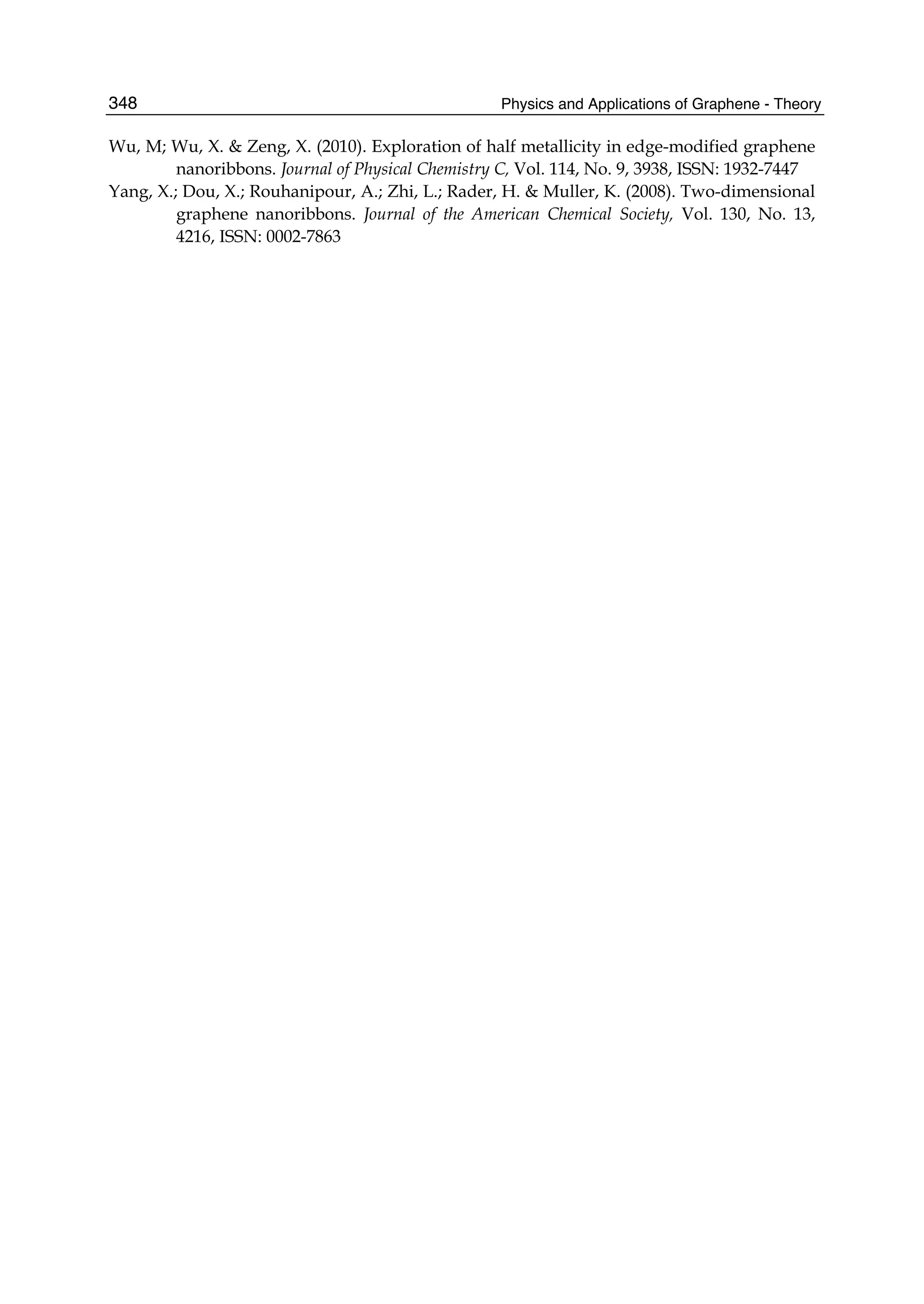 Physics and Applications of Graphene - Theory348
Wu, M; Wu, X. & Zeng, X. (2010). Exploration of half metallicity in edge-modified graphene
nanoribbons. Journal of Physical Chemistry C, Vol. 114, No. 9, 3938, ISSN: 1932-7447
Yang, X.; Dou, X.; Rouhanipour, A.; Zhi, L.; Rader, H. & Muller, K. (2008). Two-dimensional
graphene nanoribbons. Journal of the American Chemical Society, Vol. 130, No. 13,
4216, ISSN: 0002-7863
 