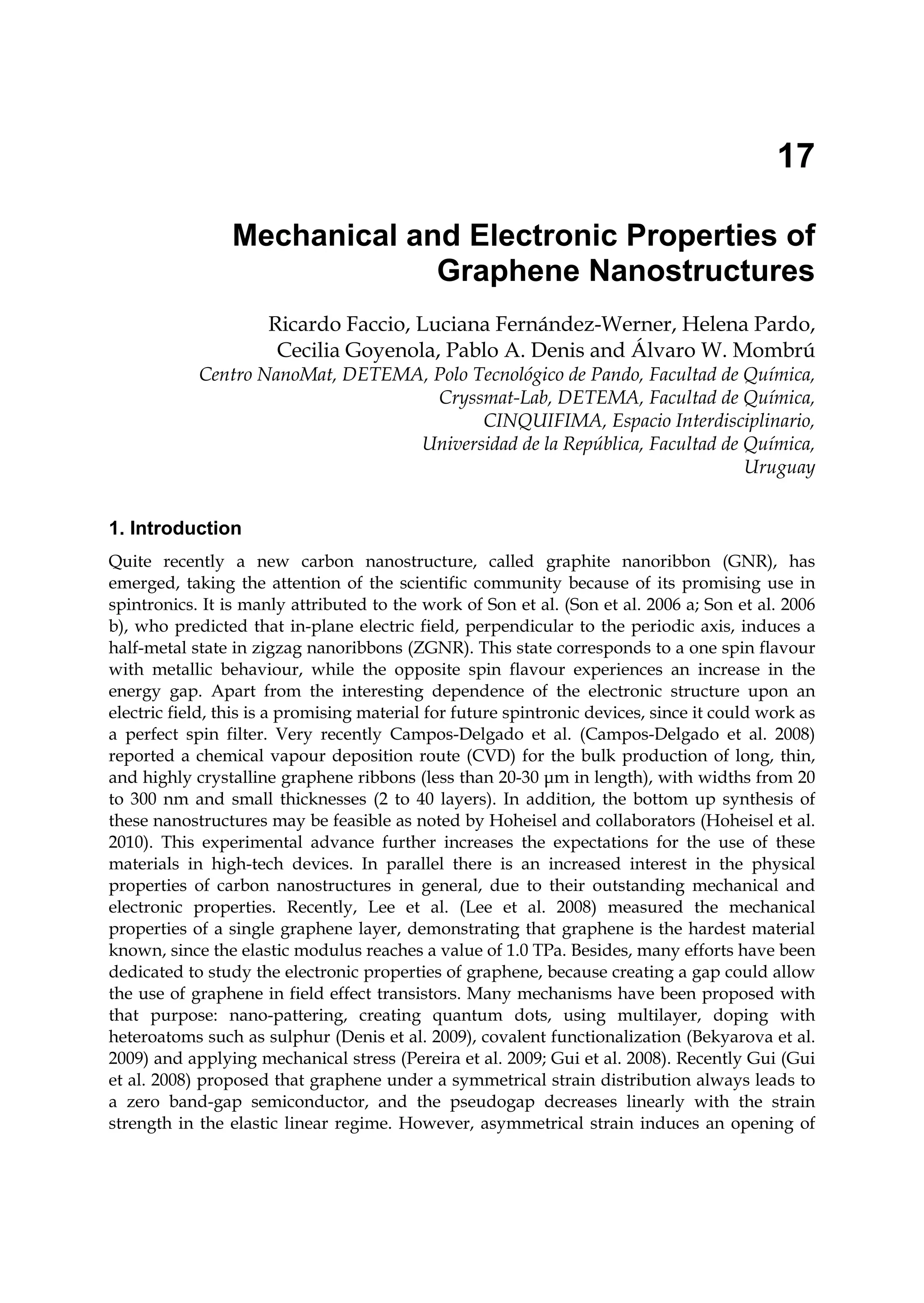 17
Mechanical and Electronic Properties of
Graphene Nanostructures
Ricardo Faccio, Luciana Fernández-Werner, Helena Pardo,
Cecilia Goyenola, Pablo A. Denis and Álvaro W. Mombrú
Centro NanoMat, DETEMA, Polo Tecnológico de Pando, Facultad de Química,
Cryssmat-Lab, DETEMA, Facultad de Química,
CINQUIFIMA, Espacio Interdisciplinario,
Universidad de la República, Facultad de Química,
Uruguay
1. Introduction
Quite recently a new carbon nanostructure, called graphite nanoribbon (GNR), has
emerged, taking the attention of the scientific community because of its promising use in
spintronics. It is manly attributed to the work of Son et al. (Son et al. 2006 a; Son et al. 2006
b), who predicted that in-plane electric field, perpendicular to the periodic axis, induces a
half-metal state in zigzag nanoribbons (ZGNR). This state corresponds to a one spin flavour
with metallic behaviour, while the opposite spin flavour experiences an increase in the
energy gap. Apart from the interesting dependence of the electronic structure upon an
electric field, this is a promising material for future spintronic devices, since it could work as
a perfect spin filter. Very recently Campos-Delgado et al. (Campos-Delgado et al. 2008)
reported a chemical vapour deposition route (CVD) for the bulk production of long, thin,
and highly crystalline graphene ribbons (less than 20-30 μm in length), with widths from 20
to 300 nm and small thicknesses (2 to 40 layers). In addition, the bottom up synthesis of
these nanostructures may be feasible as noted by Hoheisel and collaborators (Hoheisel et al.
2010). This experimental advance further increases the expectations for the use of these
materials in high-tech devices. In parallel there is an increased interest in the physical
properties of carbon nanostructures in general, due to their outstanding mechanical and
electronic properties. Recently, Lee et al. (Lee et al. 2008) measured the mechanical
properties of a single graphene layer, demonstrating that graphene is the hardest material
known, since the elastic modulus reaches a value of 1.0 TPa. Besides, many efforts have been
dedicated to study the electronic properties of graphene, because creating a gap could allow
the use of graphene in field effect transistors. Many mechanisms have been proposed with
that purpose: nano-pattering, creating quantum dots, using multilayer, doping with
heteroatoms such as sulphur (Denis et al. 2009), covalent functionalization (Bekyarova et al.
2009) and applying mechanical stress (Pereira et al. 2009; Gui et al. 2008). Recently Gui (Gui
et al. 2008) proposed that graphene under a symmetrical strain distribution always leads to
a zero band-gap semiconductor, and the pseudogap decreases linearly with the strain
strength in the elastic linear regime. However, asymmetrical strain induces an opening of
 