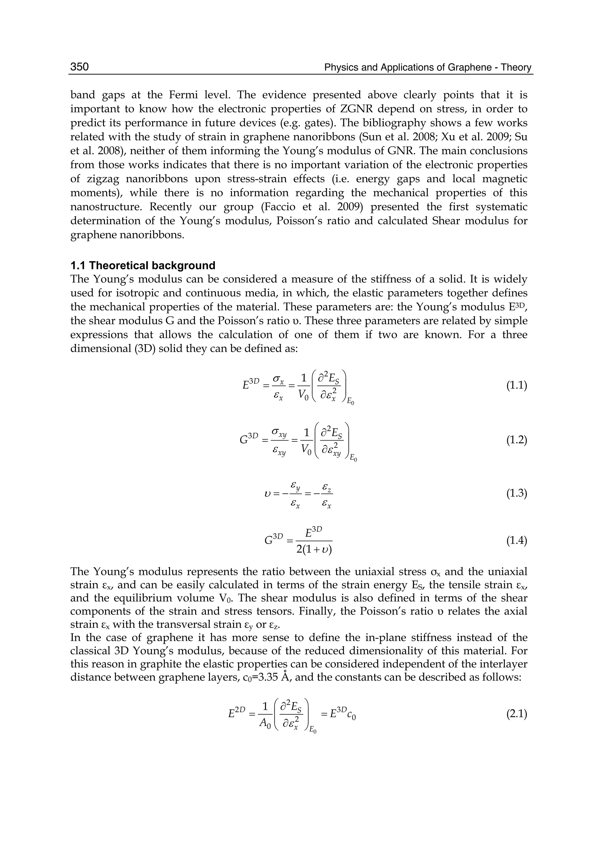 Physics and Applications of Graphene - Theory350
band gaps at the Fermi level. The evidence presented above clearly points that it is
important to know how the electronic properties of ZGNR depend on stress, in order to
predict its performance in future devices (e.g. gates). The bibliography shows a few works
related with the study of strain in graphene nanoribbons (Sun et al. 2008; Xu et al. 2009; Su
et al. 2008), neither of them informing the Young’s modulus of GNR. The main conclusions
from those works indicates that there is no important variation of the electronic properties
of zigzag nanoribbons upon stress-strain effects (i.e. energy gaps and local magnetic
moments), while there is no information regarding the mechanical properties of this
nanostructure. Recently our group (Faccio et al. 2009) presented the first systematic
determination of the Young’s modulus, Poisson’s ratio and calculated Shear modulus for
graphene nanoribbons.
1.1 Theoretical background
The Young’s modulus can be considered a measure of the stiffness of a solid. It is widely
used for isotropic and continuous media, in which, the elastic parameters together defines
the mechanical properties of the material. These parameters are: the Young’s modulus E3D,
the shear modulus G and the Poisson’s ratio υ. These three parameters are related by simple
expressions that allows the calculation of one of them if two are known. For a three
dimensional (3D) solid they can be defined as:
0
2
3
2
0
1D x S
x x E
E
E
V
σ
ε ε
⎛ ⎞∂
= = ⎜ ⎟⎜ ⎟∂⎝ ⎠
(1.1)
0
2
3
2
0
1xyD S
xy xy E
E
G
V
σ
ε ε
⎛ ⎞∂
⎜ ⎟= =
⎜ ⎟∂⎝ ⎠
(1.2)
y z
x x
ε ε
υ
ε ε
= − = − (1.3)
3
3
2(1 )
D
D E
G
υ
=
+
(1.4)
The Young’s modulus represents the ratio between the uniaxial stress σx and the uniaxial
strain εx, and can be easily calculated in terms of the strain energy ES, the tensile strain εx,
and the equilibrium volume V0. The shear modulus is also defined in terms of the shear
components of the strain and stress tensors. Finally, the Poisson’s ratio υ relates the axial
strain εx with the transversal strain εy or εz.
In the case of graphene it has more sense to define the in-plane stiffness instead of the
classical 3D Young’s modulus, because of the reduced dimensionality of this material. For
this reason in graphite the elastic properties can be considered independent of the interlayer
distance between graphene layers, c0=3.35 Å, and the constants can be described as follows:
0
2
2 3
02
0
1D DS
x E
E
E E c
A ε
⎛ ⎞∂
= =⎜ ⎟⎜ ⎟∂⎝ ⎠
(2.1)
 