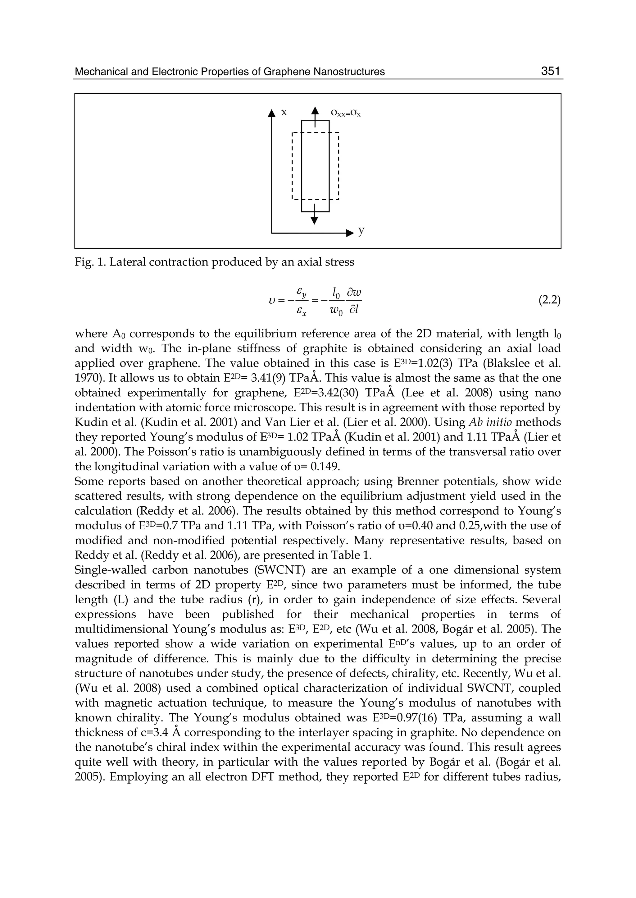 Mechanical and Electronic Properties of Graphene Nanostructures 351
x σxx=σx
y
Fig. 1. Lateral contraction produced by an axial stress
0
0
y
x
l w
w l
ε
υ
ε
∂
= − = −
∂
(2.2)
where A0 corresponds to the equilibrium reference area of the 2D material, with length l0
and width w0. The in-plane stiffness of graphite is obtained considering an axial load
applied over graphene. The value obtained in this case is E3D=1.02(3) TPa (Blakslee et al.
1970). It allows us to obtain E2D= 3.41(9) TPaÅ. This value is almost the same as that the one
obtained experimentally for graphene, E2D=3.42(30) TPaÅ (Lee et al. 2008) using nano
indentation with atomic force microscope. This result is in agreement with those reported by
Kudin et al. (Kudin et al. 2001) and Van Lier et al. (Lier et al. 2000). Using Ab initio methods
they reported Young’s modulus of E3D= 1.02 TPaÅ (Kudin et al. 2001) and 1.11 TPaÅ (Lier et
al. 2000). The Poisson’s ratio is unambiguously defined in terms of the transversal ratio over
the longitudinal variation with a value of υ= 0.149.
Some reports based on another theoretical approach; using Brenner potentials, show wide
scattered results, with strong dependence on the equilibrium adjustment yield used in the
calculation (Reddy et al. 2006). The results obtained by this method correspond to Young’s
modulus of E3D=0.7 TPa and 1.11 TPa, with Poisson’s ratio of υ=0.40 and 0.25,with the use of
modified and non-modified potential respectively. Many representative results, based on
Reddy et al. (Reddy et al. 2006), are presented in Table 1.
Single-walled carbon nanotubes (SWCNT) are an example of a one dimensional system
described in terms of 2D property E2D, since two parameters must be informed, the tube
length (L) and the tube radius (r), in order to gain independence of size effects. Several
expressions have been published for their mechanical properties in terms of
multidimensional Young’s modulus as: E3D, E2D, etc (Wu et al. 2008, Bogár et al. 2005). The
values reported show a wide variation on experimental EnD’s values, up to an order of
magnitude of difference. This is mainly due to the difficulty in determining the precise
structure of nanotubes under study, the presence of defects, chirality, etc. Recently, Wu et al.
(Wu et al. 2008) used a combined optical characterization of individual SWCNT, coupled
with magnetic actuation technique, to measure the Young’s modulus of nanotubes with
known chirality. The Young’s modulus obtained was E3D=0.97(16) TPa, assuming a wall
thickness of c=3.4 Å corresponding to the interlayer spacing in graphite. No dependence on
the nanotube’s chiral index within the experimental accuracy was found. This result agrees
quite well with theory, in particular with the values reported by Bogár et al. (Bogár et al.
2005). Employing an all electron DFT method, they reported E2D for different tubes radius,
 