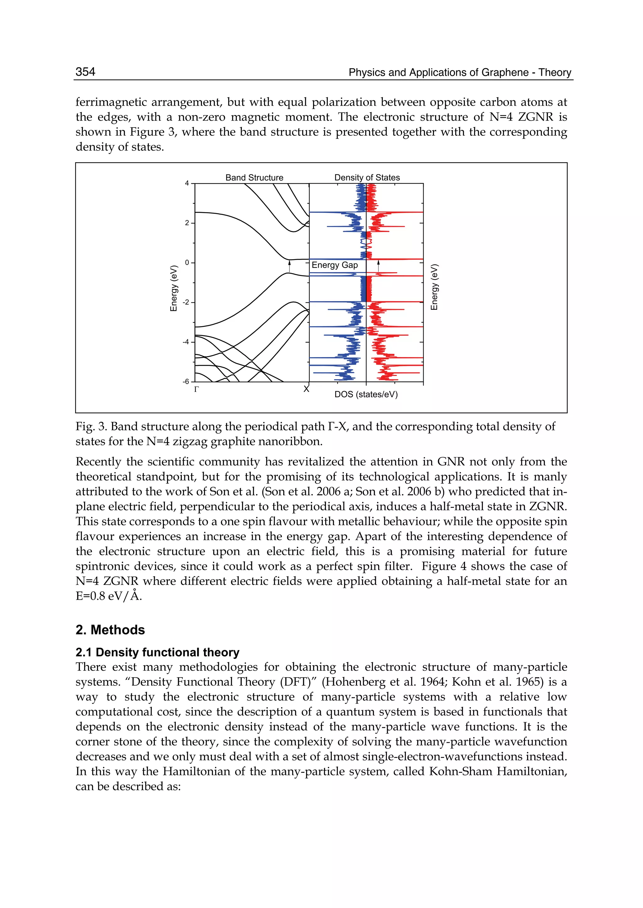 Physics and Applications of Graphene - Theory354
ferrimagnetic arrangement, but with equal polarization between opposite carbon atoms at
the edges, with a non-zero magnetic moment. The electronic structure of N=4 ZGNR is
shown in Figure 3, where the band structure is presented together with the corresponding
density of states.
Fig. 3. Band structure along the periodical path Γ-X, and the corresponding total density of
states for the N=4 zigzag graphite nanoribbon.
Recently the scientific community has revitalized the attention in GNR not only from the
theoretical standpoint, but for the promising of its technological applications. It is manly
attributed to the work of Son et al. (Son et al. 2006 a; Son et al. 2006 b) who predicted that in-
plane electric field, perpendicular to the periodical axis, induces a half-metal state in ZGNR.
This state corresponds to a one spin flavour with metallic behaviour; while the opposite spin
flavour experiences an increase in the energy gap. Apart of the interesting dependence of
the electronic structure upon an electric field, this is a promising material for future
spintronic devices, since it could work as a perfect spin filter. Figure 4 shows the case of
N=4 ZGNR where different electric fields were applied obtaining a half-metal state for an
E=0.8 eV/Å.
2. Methods
2.1 Density functional theory
There exist many methodologies for obtaining the electronic structure of many-particle
systems. “Density Functional Theory (DFT)” (Hohenberg et al. 1964; Kohn et al. 1965) is a
way to study the electronic structure of many-particle systems with a relative low
computational cost, since the description of a quantum system is based in functionals that
depends on the electronic density instead of the many-particle wave functions. It is the
corner stone of the theory, since the complexity of solving the many-particle wavefunction
decreases and we only must deal with a set of almost single-electron-wavefunctions instead.
In this way the Hamiltonian of the many-particle system, called Kohn-Sham Hamiltonian,
can be described as:
 
