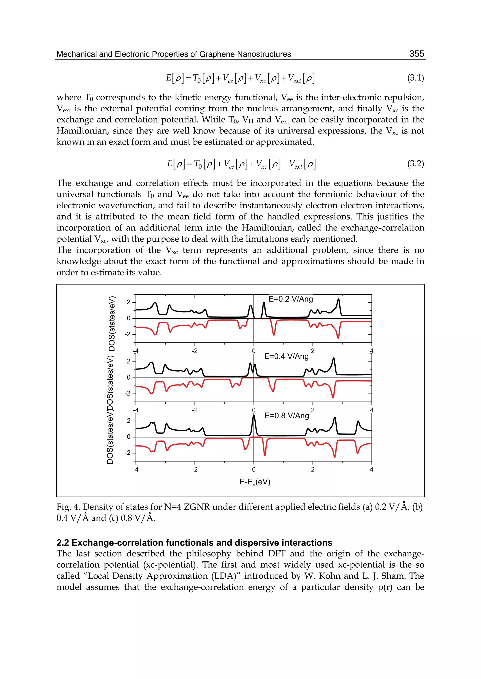 Mechanical and Electronic Properties of Graphene Nanostructures 355
[ ] [ ] [ ] [ ] [ ]0 ee xc extE T V V Vρ ρ ρ ρ ρ= + + + (3.1)
where T0 corresponds to the kinetic energy functional, Vee is the inter-electronic repulsion,
Vext is the external potential coming from the nucleus arrangement, and finally Vxc is the
exchange and correlation potential. While T0, VH and Vext can be easily incorporated in the
Hamiltonian, since they are well know because of its universal expressions, the Vxc is not
known in an exact form and must be estimated or approximated.
[ ] [ ] [ ] [ ] [ ]0 ee xc extE T V V Vρ ρ ρ ρ ρ= + + + (3.2)
The exchange and correlation effects must be incorporated in the equations because the
universal functionals T0 and Vee do not take into account the fermionic behaviour of the
electronic wavefunction, and fail to describe instantaneously electron-electron interactions,
and it is attributed to the mean field form of the handled expressions. This justifies the
incorporation of an additional term into the Hamiltonian, called the exchange-correlation
potential Vxc, with the purpose to deal with the limitations early mentioned.
The incorporation of the Vxc term represents an additional problem, since there is no
knowledge about the exact form of the functional and approximations should be made in
order to estimate its value.
Fig. 4. Density of states for N=4 ZGNR under different applied electric fields (a) 0.2 V/Å, (b)
0.4 V/Å and (c) 0.8 V/Å.
2.2 Exchange-correlation functionals and dispersive interactions
The last section described the philosophy behind DFT and the origin of the exchange-
correlation potential (xc-potential). The first and most widely used xc-potential is the so
called “Local Density Approximation (LDA)” introduced by W. Kohn and L. J. Sham. The
model assumes that the exchange-correlation energy of a particular density ρ(r) can be
 