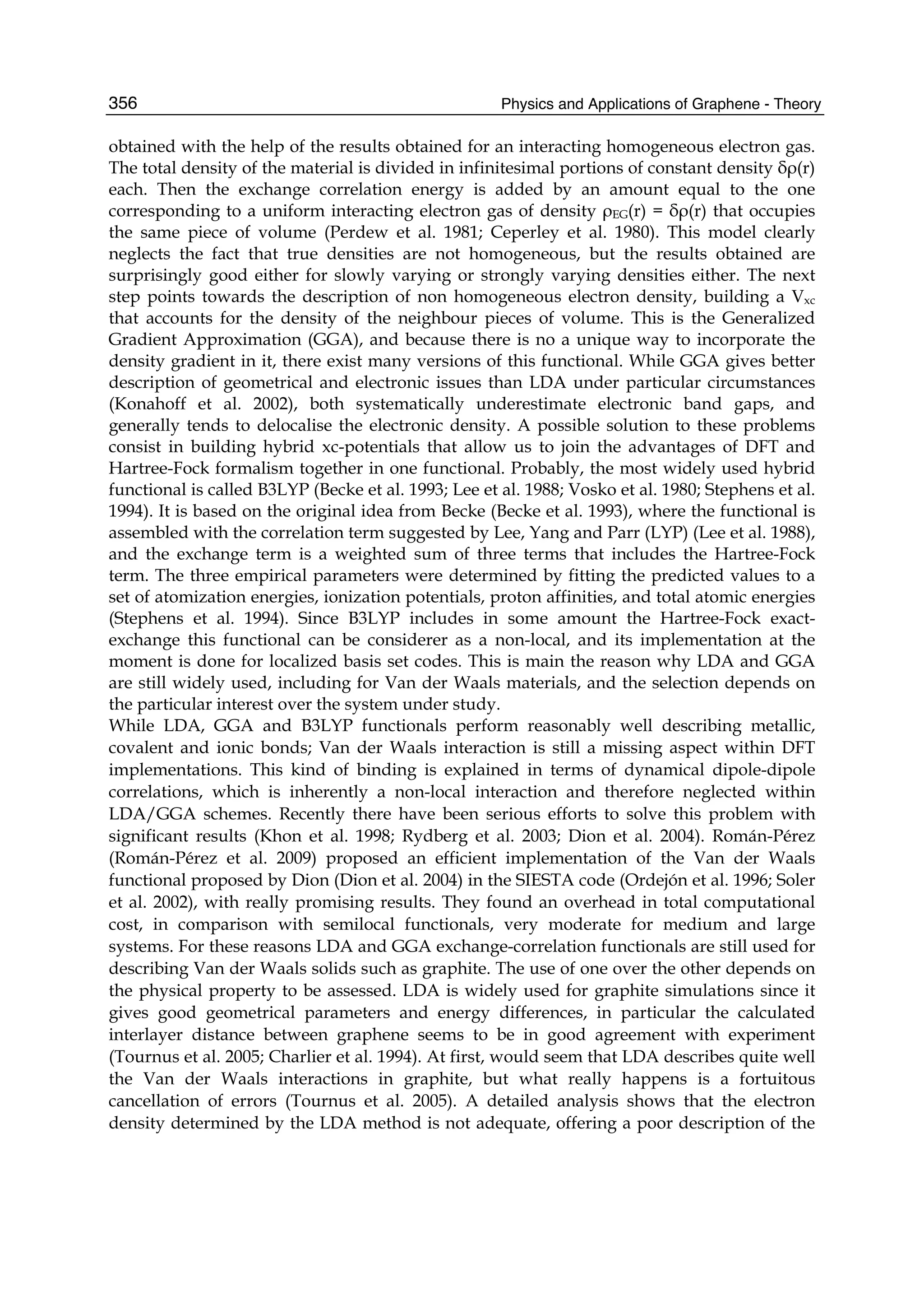 Physics and Applications of Graphene - Theory356
obtained with the help of the results obtained for an interacting homogeneous electron gas.
The total density of the material is divided in infinitesimal portions of constant density δρ(r)
each. Then the exchange correlation energy is added by an amount equal to the one
corresponding to a uniform interacting electron gas of density ρEG(r) = δρ(r) that occupies
the same piece of volume (Perdew et al. 1981; Ceperley et al. 1980). This model clearly
neglects the fact that true densities are not homogeneous, but the results obtained are
surprisingly good either for slowly varying or strongly varying densities either. The next
step points towards the description of non homogeneous electron density, building a Vxc
that accounts for the density of the neighbour pieces of volume. This is the Generalized
Gradient Approximation (GGA), and because there is no a unique way to incorporate the
density gradient in it, there exist many versions of this functional. While GGA gives better
description of geometrical and electronic issues than LDA under particular circumstances
(Konahoff et al. 2002), both systematically underestimate electronic band gaps, and
generally tends to delocalise the electronic density. A possible solution to these problems
consist in building hybrid xc-potentials that allow us to join the advantages of DFT and
Hartree-Fock formalism together in one functional. Probably, the most widely used hybrid
functional is called B3LYP (Becke et al. 1993; Lee et al. 1988; Vosko et al. 1980; Stephens et al.
1994). It is based on the original idea from Becke (Becke et al. 1993), where the functional is
assembled with the correlation term suggested by Lee, Yang and Parr (LYP) (Lee et al. 1988),
and the exchange term is a weighted sum of three terms that includes the Hartree-Fock
term. The three empirical parameters were determined by fitting the predicted values to a
set of atomization energies, ionization potentials, proton affinities, and total atomic energies
(Stephens et al. 1994). Since B3LYP includes in some amount the Hartree-Fock exact-
exchange this functional can be considerer as a non-local, and its implementation at the
moment is done for localized basis set codes. This is main the reason why LDA and GGA
are still widely used, including for Van der Waals materials, and the selection depends on
the particular interest over the system under study.
While LDA, GGA and B3LYP functionals perform reasonably well describing metallic,
covalent and ionic bonds; Van der Waals interaction is still a missing aspect within DFT
implementations. This kind of binding is explained in terms of dynamical dipole-dipole
correlations, which is inherently a non-local interaction and therefore neglected within
LDA/GGA schemes. Recently there have been serious efforts to solve this problem with
significant results (Khon et al. 1998; Rydberg et al. 2003; Dion et al. 2004). Román-Pérez
(Román-Pérez et al. 2009) proposed an efficient implementation of the Van der Waals
functional proposed by Dion (Dion et al. 2004) in the SIESTA code (Ordejón et al. 1996; Soler
et al. 2002), with really promising results. They found an overhead in total computational
cost, in comparison with semilocal functionals, very moderate for medium and large
systems. For these reasons LDA and GGA exchange-correlation functionals are still used for
describing Van der Waals solids such as graphite. The use of one over the other depends on
the physical property to be assessed. LDA is widely used for graphite simulations since it
gives good geometrical parameters and energy differences, in particular the calculated
interlayer distance between graphene seems to be in good agreement with experiment
(Tournus et al. 2005; Charlier et al. 1994). At first, would seem that LDA describes quite well
the Van der Waals interactions in graphite, but what really happens is a fortuitous
cancellation of errors (Tournus et al. 2005). A detailed analysis shows that the electron
density determined by the LDA method is not adequate, offering a poor description of the
 