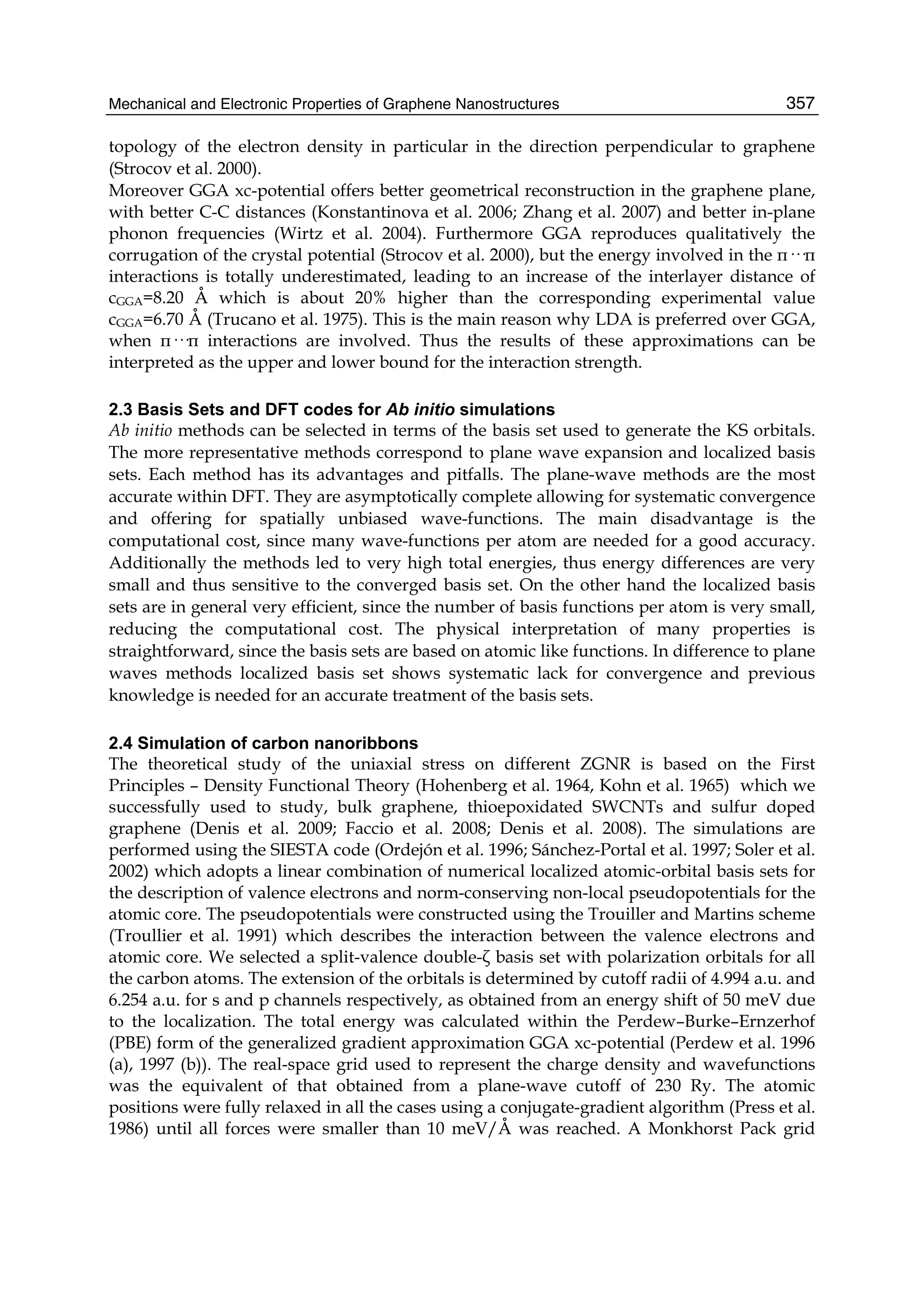 Mechanical and Electronic Properties of Graphene Nanostructures 357
topology of the electron density in particular in the direction perpendicular to graphene
(Strocov et al. 2000).
Moreover GGA xc-potential offers better geometrical reconstruction in the graphene plane,
with better C-C distances (Konstantinova et al. 2006; Zhang et al. 2007) and better in-plane
phonon frequencies (Wirtz et al. 2004). Furthermore GGA reproduces qualitatively the
corrugation of the crystal potential (Strocov et al. 2000), but the energy involved in the π···π
interactions is totally underestimated, leading to an increase of the interlayer distance of
cGGA=8.20 Å which is about 20% higher than the corresponding experimental value
cGGA=6.70 Å (Trucano et al. 1975). This is the main reason why LDA is preferred over GGA,
when π···π interactions are involved. Thus the results of these approximations can be
interpreted as the upper and lower bound for the interaction strength.
2.3 Basis Sets and DFT codes for Ab initio simulations
Ab initio methods can be selected in terms of the basis set used to generate the KS orbitals.
The more representative methods correspond to plane wave expansion and localized basis
sets. Each method has its advantages and pitfalls. The plane-wave methods are the most
accurate within DFT. They are asymptotically complete allowing for systematic convergence
and offering for spatially unbiased wave-functions. The main disadvantage is the
computational cost, since many wave-functions per atom are needed for a good accuracy.
Additionally the methods led to very high total energies, thus energy differences are very
small and thus sensitive to the converged basis set. On the other hand the localized basis
sets are in general very efficient, since the number of basis functions per atom is very small,
reducing the computational cost. The physical interpretation of many properties is
straightforward, since the basis sets are based on atomic like functions. In difference to plane
waves methods localized basis set shows systematic lack for convergence and previous
knowledge is needed for an accurate treatment of the basis sets.
2.4 Simulation of carbon nanoribbons
The theoretical study of the uniaxial stress on different ZGNR is based on the First
Principles – Density Functional Theory (Hohenberg et al. 1964, Kohn et al. 1965) which we
successfully used to study, bulk graphene, thioepoxidated SWCNTs and sulfur doped
graphene (Denis et al. 2009; Faccio et al. 2008; Denis et al. 2008). The simulations are
performed using the SIESTA code (Ordejón et al. 1996; Sánchez-Portal et al. 1997; Soler et al.
2002) which adopts a linear combination of numerical localized atomic-orbital basis sets for
the description of valence electrons and norm-conserving non-local pseudopotentials for the
atomic core. The pseudopotentials were constructed using the Trouiller and Martins scheme
(Troullier et al. 1991) which describes the interaction between the valence electrons and
atomic core. We selected a split-valence double-ζ basis set with polarization orbitals for all
the carbon atoms. The extension of the orbitals is determined by cutoff radii of 4.994 a.u. and
6.254 a.u. for s and p channels respectively, as obtained from an energy shift of 50 meV due
to the localization. The total energy was calculated within the Perdew–Burke–Ernzerhof
(PBE) form of the generalized gradient approximation GGA xc-potential (Perdew et al. 1996
(a), 1997 (b)). The real-space grid used to represent the charge density and wavefunctions
was the equivalent of that obtained from a plane-wave cutoff of 230 Ry. The atomic
positions were fully relaxed in all the cases using a conjugate-gradient algorithm (Press et al.
1986) until all forces were smaller than 10 meV/Å was reached. A Monkhorst Pack grid
 