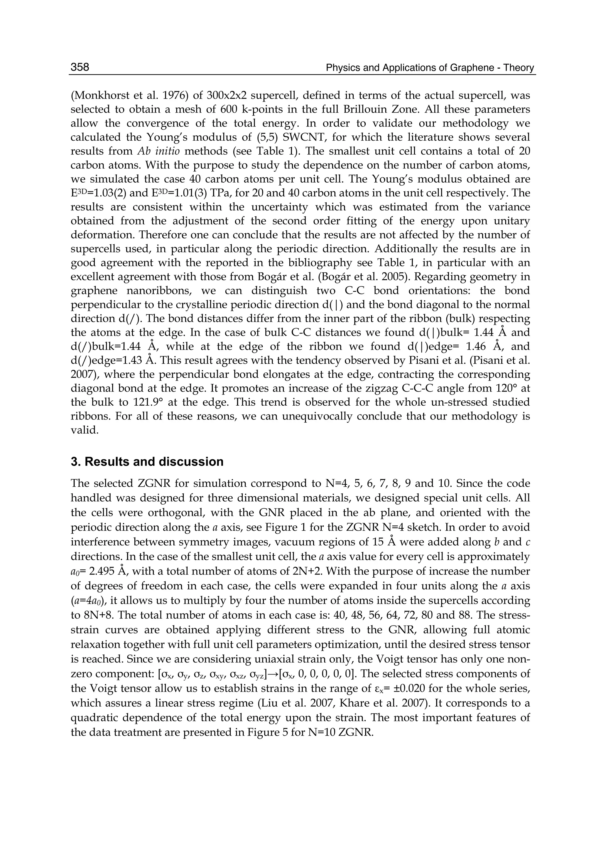 Physics and Applications of Graphene - Theory358
(Monkhorst et al. 1976) of 300x2x2 supercell, defined in terms of the actual supercell, was
selected to obtain a mesh of 600 k-points in the full Brillouin Zone. All these parameters
allow the convergence of the total energy. In order to validate our methodology we
calculated the Young’s modulus of (5,5) SWCNT, for which the literature shows several
results from Ab initio methods (see Table 1). The smallest unit cell contains a total of 20
carbon atoms. With the purpose to study the dependence on the number of carbon atoms,
we simulated the case 40 carbon atoms per unit cell. The Young’s modulus obtained are
E3D=1.03(2) and E3D=1.01(3) TPa, for 20 and 40 carbon atoms in the unit cell respectively. The
results are consistent within the uncertainty which was estimated from the variance
obtained from the adjustment of the second order fitting of the energy upon unitary
deformation. Therefore one can conclude that the results are not affected by the number of
supercells used, in particular along the periodic direction. Additionally the results are in
good agreement with the reported in the bibliography see Table 1, in particular with an
excellent agreement with those from Bogár et al. (Bogár et al. 2005). Regarding geometry in
graphene nanoribbons, we can distinguish two C-C bond orientations: the bond
perpendicular to the crystalline periodic direction d(|) and the bond diagonal to the normal
direction d(/). The bond distances differ from the inner part of the ribbon (bulk) respecting
the atoms at the edge. In the case of bulk C-C distances we found d(|)bulk= 1.44 Å and
d(/)bulk=1.44 Å, while at the edge of the ribbon we found d(|)edge= 1.46 Å, and
d(/)edge=1.43 Å. This result agrees with the tendency observed by Pisani et al. (Pisani et al.
2007), where the perpendicular bond elongates at the edge, contracting the corresponding
diagonal bond at the edge. It promotes an increase of the zigzag C-C-C angle from 120° at
the bulk to 121.9° at the edge. This trend is observed for the whole un-stressed studied
ribbons. For all of these reasons, we can unequivocally conclude that our methodology is
valid.
3. Results and discussion
The selected ZGNR for simulation correspond to N=4, 5, 6, 7, 8, 9 and 10. Since the code
handled was designed for three dimensional materials, we designed special unit cells. All
the cells were orthogonal, with the GNR placed in the ab plane, and oriented with the
periodic direction along the a axis, see Figure 1 for the ZGNR N=4 sketch. In order to avoid
interference between symmetry images, vacuum regions of 15 Å were added along b and c
directions. In the case of the smallest unit cell, the a axis value for every cell is approximately
a0= 2.495 Å, with a total number of atoms of 2N+2. With the purpose of increase the number
of degrees of freedom in each case, the cells were expanded in four units along the a axis
(a=4a0), it allows us to multiply by four the number of atoms inside the supercells according
to 8N+8. The total number of atoms in each case is: 40, 48, 56, 64, 72, 80 and 88. The stress-
strain curves are obtained applying different stress to the GNR, allowing full atomic
relaxation together with full unit cell parameters optimization, until the desired stress tensor
is reached. Since we are considering uniaxial strain only, the Voigt tensor has only one non-
zero component: [σx, σy, σz, σxy, σxz, σyz]→[σx, 0, 0, 0, 0, 0]. The selected stress components of
the Voigt tensor allow us to establish strains in the range of εx= ±0.020 for the whole series,
which assures a linear stress regime (Liu et al. 2007, Khare et al. 2007). It corresponds to a
quadratic dependence of the total energy upon the strain. The most important features of
the data treatment are presented in Figure 5 for N=10 ZGNR.
 