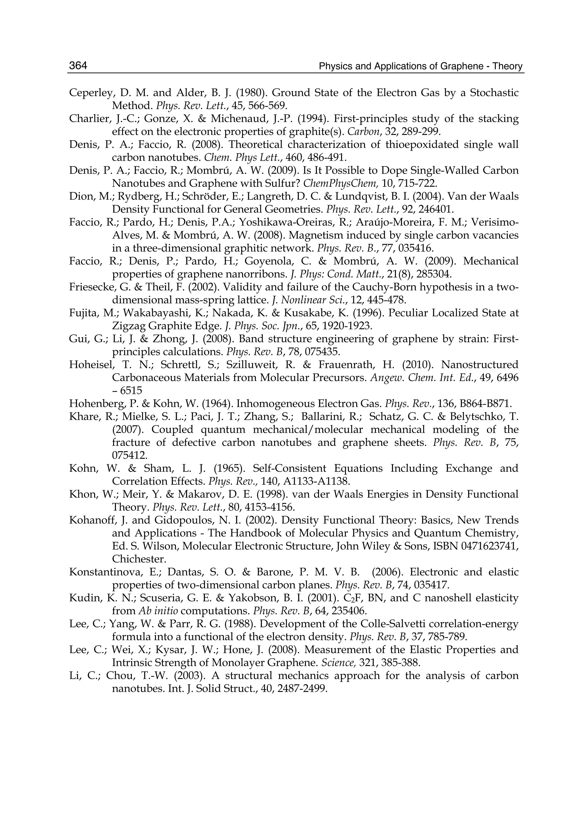 Physics and Applications of Graphene - Theory364
Ceperley, D. M. and Alder, B. J. (1980). Ground State of the Electron Gas by a Stochastic
Method. Phys. Rev. Lett., 45, 566-569.
Charlier, J.-C.; Gonze, X. & Michenaud, J.-P. (1994). First-principles study of the stacking
effect on the electronic properties of graphite(s). Carbon, 32, 289-299.
Denis, P. A.; Faccio, R. (2008). Theoretical characterization of thioepoxidated single wall
carbon nanotubes. Chem. Phys Lett., 460, 486-491.
Denis, P. A.; Faccio, R.; Mombrú, A. W. (2009). Is It Possible to Dope Single-Walled Carbon
Nanotubes and Graphene with Sulfur? ChemPhysChem, 10, 715-722.
Dion, M.; Rydberg, H.; Schröder, E.; Langreth, D. C. & Lundqvist, B. I. (2004). Van der Waals
Density Functional for General Geometries. Phys. Rev. Lett., 92, 246401.
Faccio, R.; Pardo, H.; Denis, P.A.; Yoshikawa-Oreiras, R.; Araújo-Moreira, F. M.; Verisimo-
Alves, M. & Mombrú, A. W. (2008). Magnetism induced by single carbon vacancies
in a three-dimensional graphitic network. Phys. Rev. B., 77, 035416.
Faccio, R.; Denis, P.; Pardo, H.; Goyenola, C. & Mombrú, A. W. (2009). Mechanical
properties of graphene nanorribons. J. Phys: Cond. Matt., 21(8), 285304.
Friesecke, G. & Theil, F. (2002). Validity and failure of the Cauchy-Born hypothesis in a two-
dimensional mass-spring lattice. J. Nonlinear Sci., 12, 445-478.
Fujita, M.; Wakabayashi, K.; Nakada, K. & Kusakabe, K. (1996). Peculiar Localized State at
Zigzag Graphite Edge. J. Phys. Soc. Jpn., 65, 1920-1923.
Gui, G.; Li, J. & Zhong, J. (2008). Band structure engineering of graphene by strain: First-
principles calculations. Phys. Rev. B, 78, 075435.
Hoheisel, T. N.; Schrettl, S.; Szilluweit, R. & Frauenrath, H. (2010). Nanostructured
Carbonaceous Materials from Molecular Precursors. Angew. Chem. Int. Ed., 49, 6496
– 6515
Hohenberg, P. & Kohn, W. (1964). Inhomogeneous Electron Gas. Phys. Rev., 136, B864-B871.
Khare, R.; Mielke, S. L.; Paci, J. T.; Zhang, S.; Ballarini, R.; Schatz, G. C. & Belytschko, T.
(2007). Coupled quantum mechanical/molecular mechanical modeling of the
fracture of defective carbon nanotubes and graphene sheets. Phys. Rev. B, 75,
075412.
Kohn, W. & Sham, L. J. (1965). Self-Consistent Equations Including Exchange and
Correlation Effects. Phys. Rev., 140, A1133-A1138.
Khon, W.; Meir, Y. & Makarov, D. E. (1998). van der Waals Energies in Density Functional
Theory. Phys. Rev. Lett., 80, 4153-4156.
Kohanoff, J. and Gidopoulos, N. I. (2002). Density Functional Theory: Basics, New Trends
and Applications - The Handbook of Molecular Physics and Quantum Chemistry,
Ed. S. Wilson, Molecular Electronic Structure, John Wiley & Sons, ISBN 0471623741,
Chichester.
Konstantinova, E.; Dantas, S. O. & Barone, P. M. V. B. (2006). Electronic and elastic
properties of two-dimensional carbon planes. Phys. Rev. B, 74, 035417.
Kudin, K. N.; Scuseria, G. E. & Yakobson, B. I. (2001). C2F, BN, and C nanoshell elasticity
from Ab initio computations. Phys. Rev. B, 64, 235406.
Lee, C.; Yang, W. & Parr, R. G. (1988). Development of the Colle-Salvetti correlation-energy
formula into a functional of the electron density. Phys. Rev. B, 37, 785-789.
Lee, C.; Wei, X.; Kysar, J. W.; Hone, J. (2008). Measurement of the Elastic Properties and
Intrinsic Strength of Monolayer Graphene. Science, 321, 385-388.
Li, C.; Chou, T.-W. (2003). A structural mechanics approach for the analysis of carbon
nanotubes. Int. J. Solid Struct., 40, 2487-2499.
 