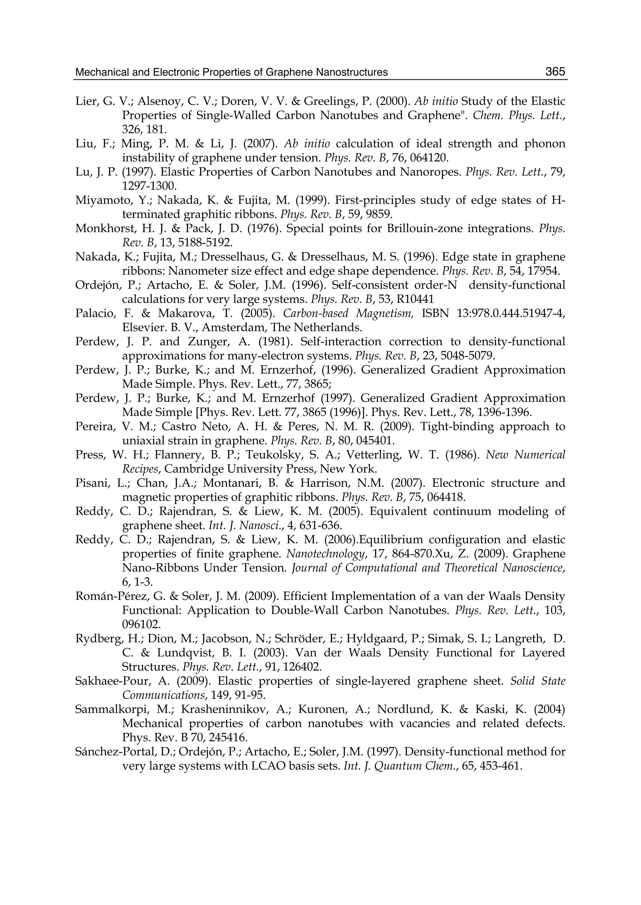Mechanical and Electronic Properties of Graphene Nanostructures 365
Lier, G. V.; Alsenoy, C. V.; Doren, V. V. & Greelings, P. (2000). Ab initio Study of the Elastic
Properties of Single-Walled Carbon Nanotubes and Graphene". Chem. Phys. Lett.,
326, 181.
Liu, F.; Ming, P. M. & Li, J. (2007). Ab initio calculation of ideal strength and phonon
instability of graphene under tension. Phys. Rev. B, 76, 064120.
Lu, J. P. (1997). Elastic Properties of Carbon Nanotubes and Nanoropes. Phys. Rev. Lett., 79,
1297-1300.
Miyamoto, Y.; Nakada, K. & Fujita, M. (1999). First-principles study of edge states of H-
terminated graphitic ribbons. Phys. Rev. B, 59, 9859.
Monkhorst, H. J. & Pack, J. D. (1976). Special points for Brillouin-zone integrations. Phys.
Rev. B, 13, 5188-5192.
Nakada, K.; Fujita, M.; Dresselhaus, G. & Dresselhaus, M. S. (1996). Edge state in graphene
ribbons: Nanometer size effect and edge shape dependence. Phys. Rev. B, 54, 17954.
Ordejón, P.; Artacho, E. & Soler, J.M. (1996). Self-consistent order-N density-functional
calculations for very large systems. Phys. Rev. B, 53, R10441
Palacio, F. & Makarova, T. (2005). Carbon-based Magnetism, ISBN 13:978.0.444.51947-4,
Elsevier. B. V., Amsterdam, The Netherlands.
Perdew, J. P. and Zunger, A. (1981). Self-interaction correction to density-functional
approximations for many-electron systems. Phys. Rev. B, 23, 5048-5079.
Perdew, J. P.; Burke, K.; and M. Ernzerhof, (1996). Generalized Gradient Approximation
Made Simple. Phys. Rev. Lett., 77, 3865;
Perdew, J. P.; Burke, K.; and M. Ernzerhof (1997). Generalized Gradient Approximation
Made Simple [Phys. Rev. Lett. 77, 3865 (1996)]. Phys. Rev. Lett., 78, 1396-1396.
Pereira, V. M.; Castro Neto, A. H. & Peres, N. M. R. (2009). Tight-binding approach to
uniaxial strain in graphene. Phys. Rev. B, 80, 045401.
Press, W. H.; Flannery, B. P.; Teukolsky, S. A.; Vetterling, W. T. (1986). New Numerical
Recipes, Cambridge University Press, New York.
Pisani, L.; Chan, J.A.; Montanari, B. & Harrison, N.M. (2007). Electronic structure and
magnetic properties of graphitic ribbons. Phys. Rev. B, 75, 064418.
Reddy, C. D.; Rajendran, S. & Liew, K. M. (2005). Equivalent continuum modeling of
graphene sheet. Int. J. Nanosci., 4, 631-636.
Reddy, C. D.; Rajendran, S. & Liew, K. M. (2006).Equilibrium configuration and elastic
properties of finite graphene. Nanotechnology, 17, 864-870.Xu, Z. (2009). Graphene
Nano-Ribbons Under Tension. Journal of Computational and Theoretical Nanoscience,
6, 1-3.
Román-Pérez, G. & Soler, J. M. (2009). Efficient Implementation of a van der Waals Density
Functional: Application to Double-Wall Carbon Nanotubes. Phys. Rev. Lett., 103,
096102.
Rydberg, H.; Dion, M.; Jacobson, N.; Schröder, E.; Hyldgaard, P.; Simak, S. I.; Langreth, D.
C. & Lundqvist, B. I. (2003). Van der Waals Density Functional for Layered
Structures. Phys. Rev. Lett., 91, 126402.
Sakhaee-Pour, A. (2009). Elastic properties of single-layered graphene sheet. Solid State
Communications, 149, 91-95.
Sammalkorpi, M.; Krasheninnikov, A.; Kuronen, A.; Nordlund, K. & Kaski, K. (2004)
Mechanical properties of carbon nanotubes with vacancies and related defects.
Phys. Rev. B 70, 245416.
Sánchez-Portal, D.; Ordejón, P.; Artacho, E.; Soler, J.M. (1997). Density-functional method for
very large systems with LCAO basis sets. Int. J. Quantum Chem., 65, 453-461.
 