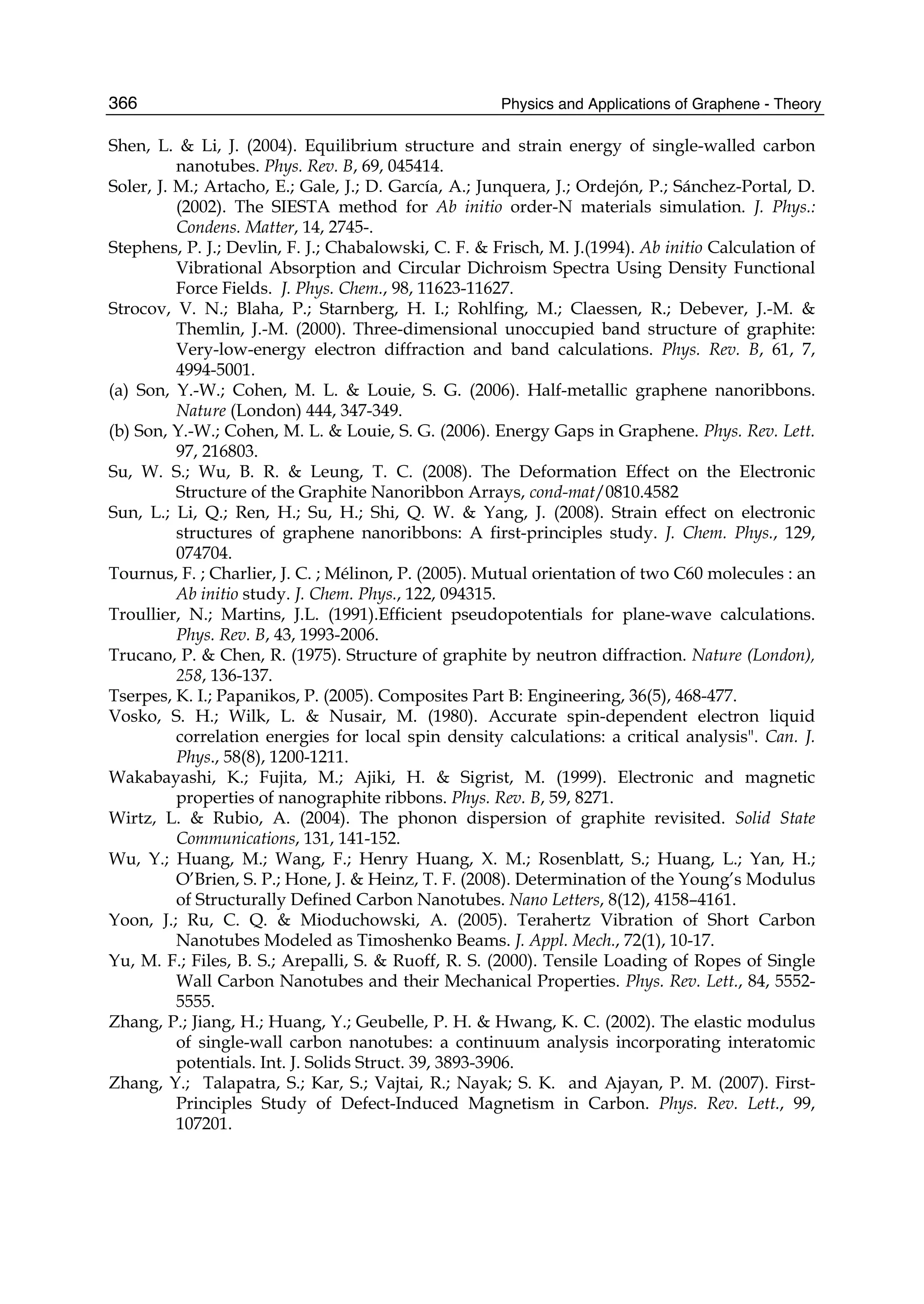 Physics and Applications of Graphene - Theory366
Shen, L. & Li, J. (2004). Equilibrium structure and strain energy of single-walled carbon
nanotubes. Phys. Rev. B, 69, 045414.
Soler, J. M.; Artacho, E.; Gale, J.; D. García, A.; Junquera, J.; Ordejón, P.; Sánchez-Portal, D.
(2002). The SIESTA method for Ab initio order-N materials simulation. J. Phys.:
Condens. Matter, 14, 2745-.
Stephens, P. J.; Devlin, F. J.; Chabalowski, C. F. & Frisch, M. J.(1994). Ab initio Calculation of
Vibrational Absorption and Circular Dichroism Spectra Using Density Functional
Force Fields. J. Phys. Chem., 98, 11623-11627.
Strocov, V. N.; Blaha, P.; Starnberg, H. I.; Rohlfing, M.; Claessen, R.; Debever, J.-M. &
Themlin, J.-M. (2000). Three-dimensional unoccupied band structure of graphite:
Very-low-energy electron diffraction and band calculations. Phys. Rev. B, 61, 7,
4994-5001.
(a) Son, Y.-W.; Cohen, M. L. & Louie, S. G. (2006). Half-metallic graphene nanoribbons.
Nature (London) 444, 347-349.
(b) Son, Y.-W.; Cohen, M. L. & Louie, S. G. (2006). Energy Gaps in Graphene. Phys. Rev. Lett.
97, 216803.
Su, W. S.; Wu, B. R. & Leung, T. C. (2008). The Deformation Effect on the Electronic
Structure of the Graphite Nanoribbon Arrays, cond-mat/0810.4582
Sun, L.; Li, Q.; Ren, H.; Su, H.; Shi, Q. W. & Yang, J. (2008). Strain effect on electronic
structures of graphene nanoribbons: A first-principles study. J. Chem. Phys., 129,
074704.
Tournus, F. ; Charlier, J. C. ; Mélinon, P. (2005). Mutual orientation of two C60 molecules : an
Ab initio study. J. Chem. Phys., 122, 094315.
Troullier, N.; Martins, J.L. (1991).Efficient pseudopotentials for plane-wave calculations.
Phys. Rev. B, 43, 1993-2006.
Trucano, P. & Chen, R. (1975). Structure of graphite by neutron diffraction. Nature (London),
258, 136-137.
Tserpes, K. I.; Papanikos, P. (2005). Composites Part B: Engineering, 36(5), 468-477.
Vosko, S. H.; Wilk, L. & Nusair, M. (1980). Accurate spin-dependent electron liquid
correlation energies for local spin density calculations: a critical analysis". Can. J.
Phys., 58(8), 1200-1211.
Wakabayashi, K.; Fujita, M.; Ajiki, H. & Sigrist, M. (1999). Electronic and magnetic
properties of nanographite ribbons. Phys. Rev. B, 59, 8271.
Wirtz, L. & Rubio, A. (2004). The phonon dispersion of graphite revisited. Solid State
Communications, 131, 141-152.
Wu, Y.; Huang, M.; Wang, F.; Henry Huang, X. M.; Rosenblatt, S.; Huang, L.; Yan, H.;
O’Brien, S. P.; Hone, J. & Heinz, T. F. (2008). Determination of the Young’s Modulus
of Structurally Defined Carbon Nanotubes. Nano Letters, 8(12), 4158–4161.
Yoon, J.; Ru, C. Q. & Mioduchowski, A. (2005). Terahertz Vibration of Short Carbon
Nanotubes Modeled as Timoshenko Beams. J. Appl. Mech., 72(1), 10-17.
Yu, M. F.; Files, B. S.; Arepalli, S. & Ruoff, R. S. (2000). Tensile Loading of Ropes of Single
Wall Carbon Nanotubes and their Mechanical Properties. Phys. Rev. Lett., 84, 5552-
5555.
Zhang, P.; Jiang, H.; Huang, Y.; Geubelle, P. H. & Hwang, K. C. (2002). The elastic modulus
of single-wall carbon nanotubes: a continuum analysis incorporating interatomic
potentials. Int. J. Solids Struct. 39, 3893-3906.
Zhang, Y.; Talapatra, S.; Kar, S.; Vajtai, R.; Nayak; S. K. and Ajayan, P. M. (2007). First-
Principles Study of Defect-Induced Magnetism in Carbon. Phys. Rev. Lett., 99,
107201.
 