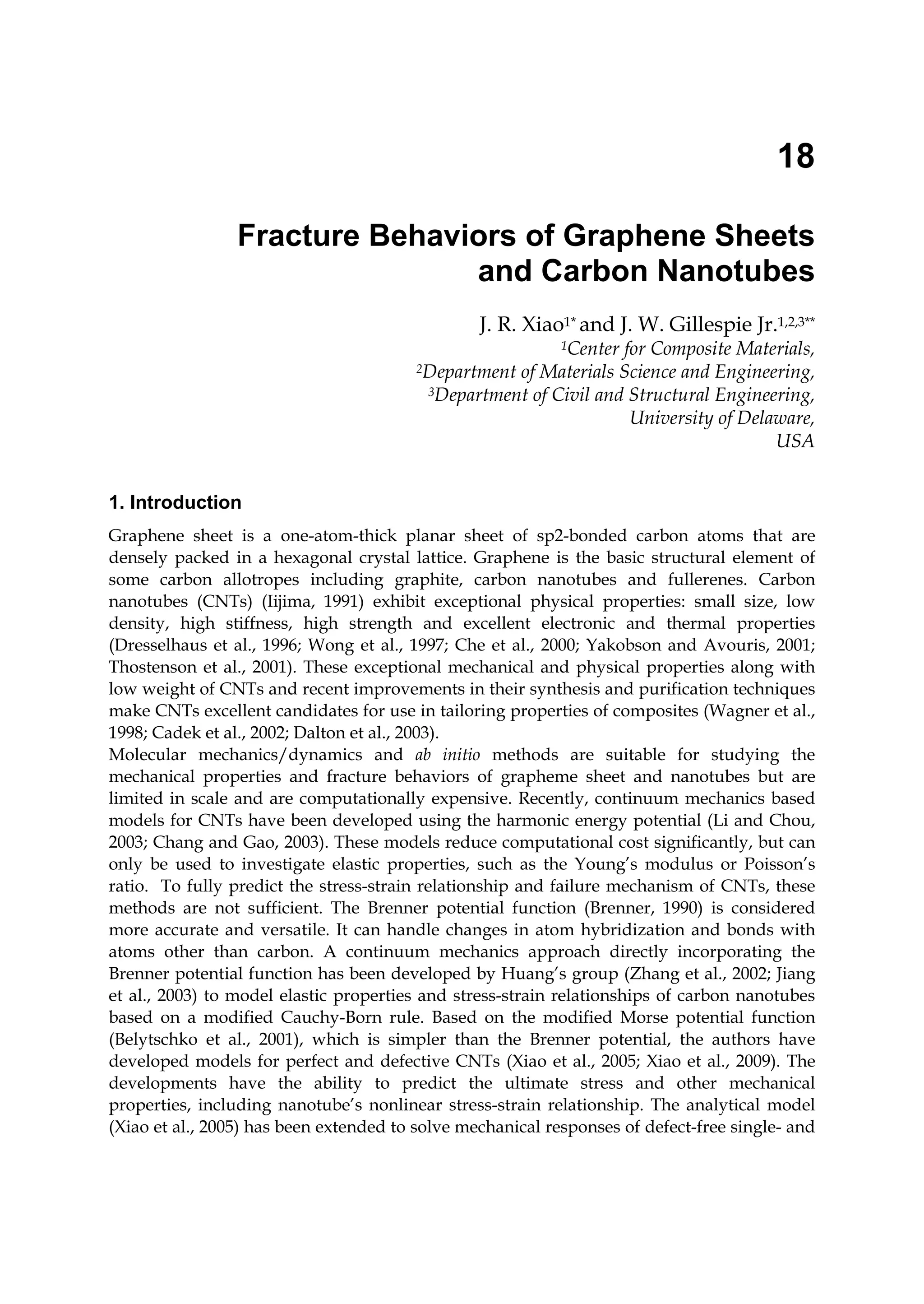 18
Fracture Behaviors of Graphene Sheets
and Carbon Nanotubes
J. R. Xiao1* and J. W. Gillespie Jr.1,2,3**
1Center for Composite Materials,
2Department of Materials Science and Engineering,
3Department of Civil and Structural Engineering,
University of Delaware,
USA
1. Introduction
Graphene sheet is a one-atom-thick planar sheet of sp2-bonded carbon atoms that are
densely packed in a hexagonal crystal lattice. Graphene is the basic structural element of
some carbon allotropes including graphite, carbon nanotubes and fullerenes. Carbon
nanotubes (CNTs) (Iijima, 1991) exhibit exceptional physical properties: small size, low
density, high stiffness, high strength and excellent electronic and thermal properties
(Dresselhaus et al., 1996; Wong et al., 1997; Che et al., 2000; Yakobson and Avouris, 2001;
Thostenson et al., 2001). These exceptional mechanical and physical properties along with
low weight of CNTs and recent improvements in their synthesis and purification techniques
make CNTs excellent candidates for use in tailoring properties of composites (Wagner et al.,
1998; Cadek et al., 2002; Dalton et al., 2003).
Molecular mechanics/dynamics and ab initio methods are suitable for studying the
mechanical properties and fracture behaviors of grapheme sheet and nanotubes but are
limited in scale and are computationally expensive. Recently, continuum mechanics based
models for CNTs have been developed using the harmonic energy potential (Li and Chou,
2003; Chang and Gao, 2003). These models reduce computational cost significantly, but can
only be used to investigate elastic properties, such as the Young’s modulus or Poisson’s
ratio. To fully predict the stress-strain relationship and failure mechanism of CNTs, these
methods are not sufficient. The Brenner potential function (Brenner, 1990) is considered
more accurate and versatile. It can handle changes in atom hybridization and bonds with
atoms other than carbon. A continuum mechanics approach directly incorporating the
Brenner potential function has been developed by Huang’s group (Zhang et al., 2002; Jiang
et al., 2003) to model elastic properties and stress-strain relationships of carbon nanotubes
based on a modified Cauchy-Born rule. Based on the modified Morse potential function
(Belytschko et al., 2001), which is simpler than the Brenner potential, the authors have
developed models for perfect and defective CNTs (Xiao et al., 2005; Xiao et al., 2009). The
developments have the ability to predict the ultimate stress and other mechanical
properties, including nanotube’s nonlinear stress-strain relationship. The analytical model
(Xiao et al., 2005) has been extended to solve mechanical responses of defect-free single- and
 