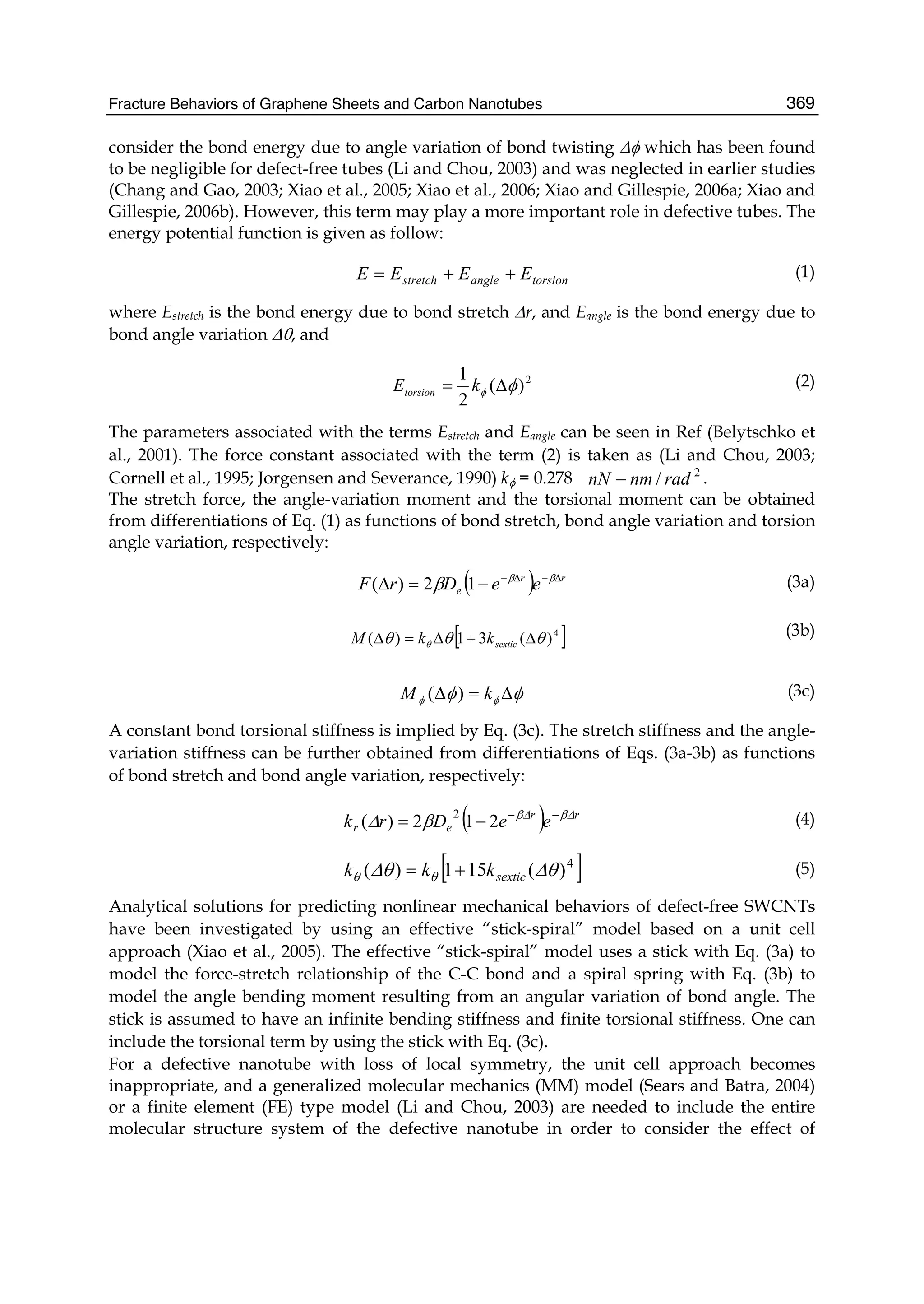 Fracture Behaviors of Graphene Sheets and Carbon Nanotubes 369
consider the bond energy due to angle variation of bond twisting Δφ which has been found
to be negligible for defect-free tubes (Li and Chou, 2003) and was neglected in earlier studies
(Chang and Gao, 2003; Xiao et al., 2005; Xiao et al., 2006; Xiao and Gillespie, 2006a; Xiao and
Gillespie, 2006b). However, this term may play a more important role in defective tubes. The
energy potential function is given as follow:
torsionanglestretch EEEE ++= (1)
where Estretch is the bond energy due to bond stretch Δr, and Eangle is the bond energy due to
bond angle variation Δθ, and
2
)(
2
1
φφ Δ= kEtorsion
(2)
The parameters associated with the terms Estretch and Eangle can be seen in Ref (Belytschko et
al., 2001). The force constant associated with the term (2) is taken as (Li and Chou, 2003;
Cornell et al., 1995; Jorgensen and Severance, 1990) kφ = 0.278 2
/ radnmnN − .
The stretch force, the angle-variation moment and the torsional moment can be obtained
from differentiations of Eq. (1) as functions of bond stretch, bond angle variation and torsion
angle variation, respectively:
( ) rr
e eeDrF Δ−Δ−
−=Δ ββ
β 12)( (3a)
[ ]4
)(31)( θθθ θ Δ+Δ=Δ sextickkM (3b)
φφ φφ Δ=Δ kM )( (3c)
A constant bond torsional stiffness is implied by Eq. (3c). The stretch stiffness and the angle-
variation stiffness can be further obtained from differentiations of Eqs. (3a-3b) as functions
of bond stretch and bond angle variation, respectively:
( ) rr
er eeDrk ΔβΔβ
βΔ −−
−= 212)(
2
(4)
[ ]4
)(151)( θΔθΔ θθ sextickkk += (5)
Analytical solutions for predicting nonlinear mechanical behaviors of defect-free SWCNTs
have been investigated by using an effective “stick-spiral” model based on a unit cell
approach (Xiao et al., 2005). The effective “stick-spiral” model uses a stick with Eq. (3a) to
model the force-stretch relationship of the C-C bond and a spiral spring with Eq. (3b) to
model the angle bending moment resulting from an angular variation of bond angle. The
stick is assumed to have an infinite bending stiffness and finite torsional stiffness. One can
include the torsional term by using the stick with Eq. (3c).
For a defective nanotube with loss of local symmetry, the unit cell approach becomes
inappropriate, and a generalized molecular mechanics (MM) model (Sears and Batra, 2004)
or a finite element (FE) type model (Li and Chou, 2003) are needed to include the entire
molecular structure system of the defective nanotube in order to consider the effect of
 