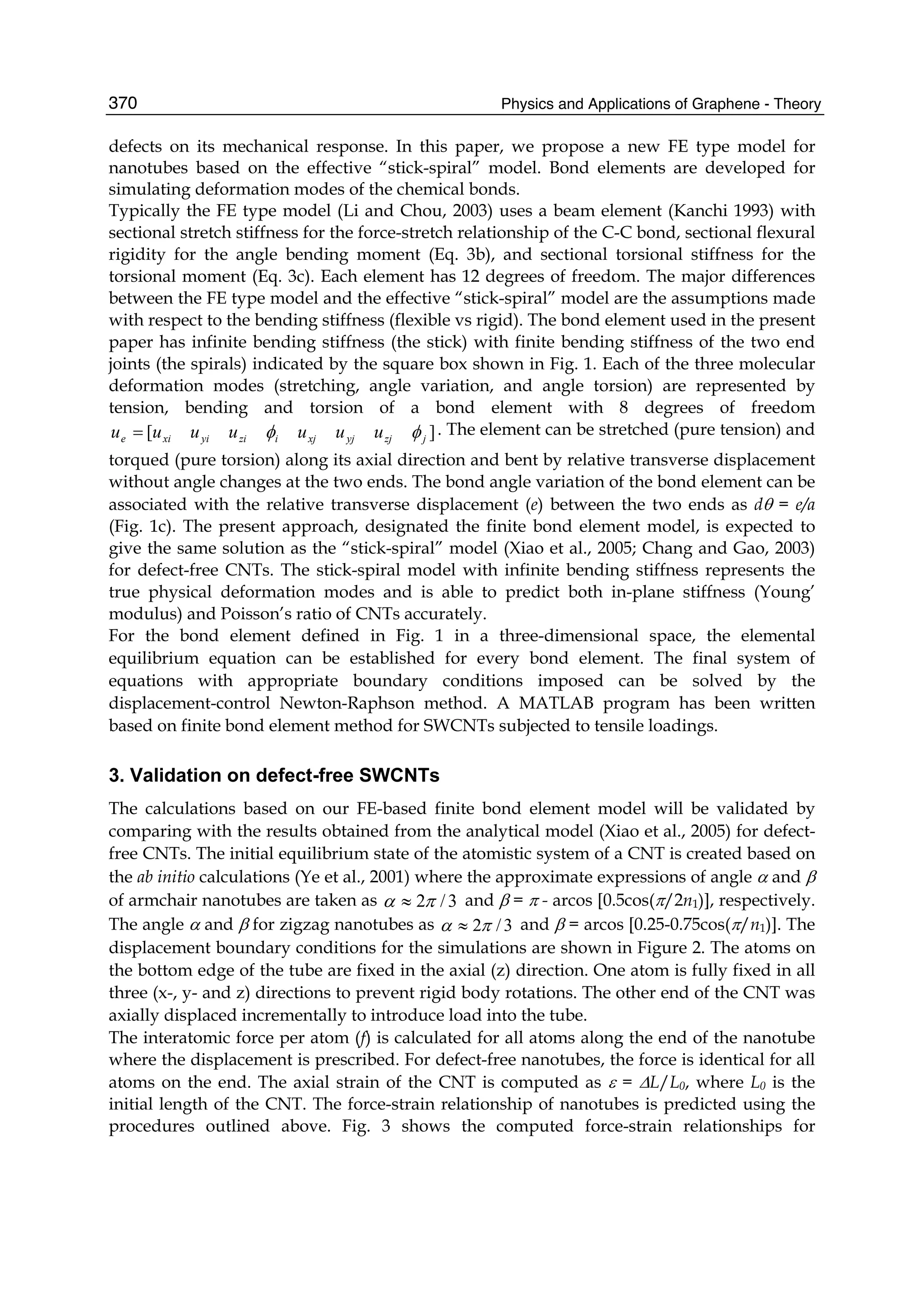 Physics and Applications of Graphene - Theory370
defects on its mechanical response. In this paper, we propose a new FE type model for
nanotubes based on the effective “stick-spiral” model. Bond elements are developed for
simulating deformation modes of the chemical bonds.
Typically the FE type model (Li and Chou, 2003) uses a beam element (Kanchi 1993) with
sectional stretch stiffness for the force-stretch relationship of the C-C bond, sectional flexural
rigidity for the angle bending moment (Eq. 3b), and sectional torsional stiffness for the
torsional moment (Eq. 3c). Each element has 12 degrees of freedom. The major differences
between the FE type model and the effective “stick-spiral” model are the assumptions made
with respect to the bending stiffness (flexible vs rigid). The bond element used in the present
paper has infinite bending stiffness (the stick) with finite bending stiffness of the two end
joints (the spirals) indicated by the square box shown in Fig. 1. Each of the three molecular
deformation modes (stretching, angle variation, and angle torsion) are represented by
tension, bending and torsion of a bond element with 8 degrees of freedom
][ jzjyjxjiziyixie uuuuuuu φφ= . The element can be stretched (pure tension) and
torqued (pure torsion) along its axial direction and bent by relative transverse displacement
without angle changes at the two ends. The bond angle variation of the bond element can be
associated with the relative transverse displacement (e) between the two ends as dθ = e/a
(Fig. 1c). The present approach, designated the finite bond element model, is expected to
give the same solution as the “stick-spiral” model (Xiao et al., 2005; Chang and Gao, 2003)
for defect-free CNTs. The stick-spiral model with infinite bending stiffness represents the
true physical deformation modes and is able to predict both in-plane stiffness (Young’
modulus) and Poisson’s ratio of CNTs accurately.
For the bond element defined in Fig. 1 in a three-dimensional space, the elemental
equilibrium equation can be established for every bond element. The final system of
equations with appropriate boundary conditions imposed can be solved by the
displacement-control Newton-Raphson method. A MATLAB program has been written
based on finite bond element method for SWCNTs subjected to tensile loadings.
3. Validation on defect-free SWCNTs
The calculations based on our FE-based finite bond element model will be validated by
comparing with the results obtained from the analytical model (Xiao et al., 2005) for defect-
free CNTs. The initial equilibrium state of the atomistic system of a CNT is created based on
the ab initio calculations (Ye et al., 2001) where the approximate expressions of angle α and β
of armchair nanotubes are taken as 3/2πα ≈ and β = π - arcos [0.5cos(π/2n1)], respectively.
The angle α and β for zigzag nanotubes as 3/2πα ≈ and β = arcos [0.25-0.75cos(π/n1)]. The
displacement boundary conditions for the simulations are shown in Figure 2. The atoms on
the bottom edge of the tube are fixed in the axial (z) direction. One atom is fully fixed in all
three (x-, y- and z) directions to prevent rigid body rotations. The other end of the CNT was
axially displaced incrementally to introduce load into the tube.
The interatomic force per atom (f) is calculated for all atoms along the end of the nanotube
where the displacement is prescribed. For defect-free nanotubes, the force is identical for all
atoms on the end. The axial strain of the CNT is computed as ε = ΔL/L0, where L0 is the
initial length of the CNT. The force-strain relationship of nanotubes is predicted using the
procedures outlined above. Fig. 3 shows the computed force-strain relationships for
 