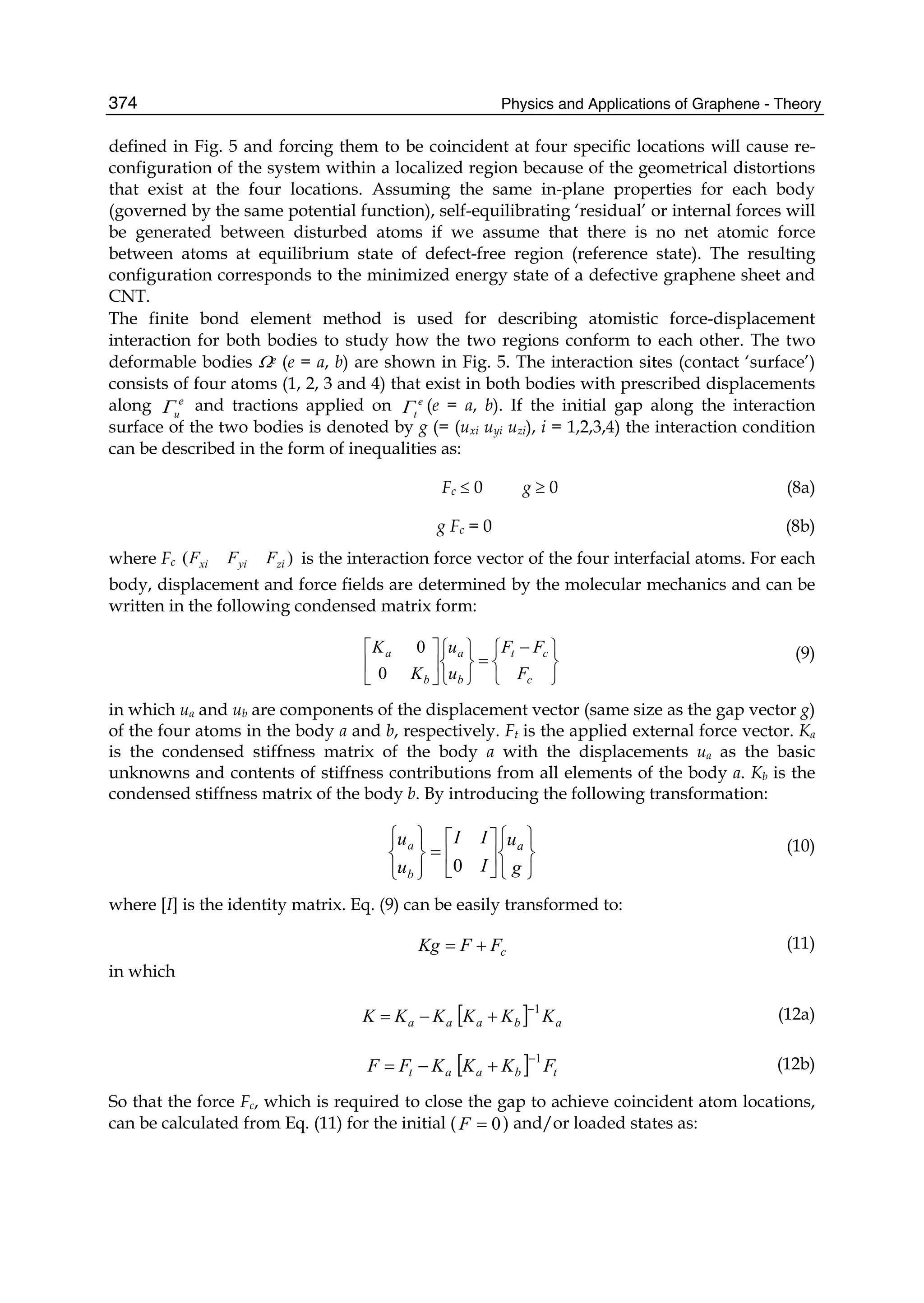 Physics and Applications of Graphene - Theory374
defined in Fig. 5 and forcing them to be coincident at four specific locations will cause re-
configuration of the system within a localized region because of the geometrical distortions
that exist at the four locations. Assuming the same in-plane properties for each body
(governed by the same potential function), self-equilibrating ‘residual’ or internal forces will
be generated between disturbed atoms if we assume that there is no net atomic force
between atoms at equilibrium state of defect-free region (reference state). The resulting
configuration corresponds to the minimized energy state of a defective graphene sheet and
CNT.
The finite bond element method is used for describing atomistic force-displacement
interaction for both bodies to study how the two regions conform to each other. The two
deformable bodies Ωe (e = a, b) are shown in Fig. 5. The interaction sites (contact ‘surface’)
consists of four atoms (1, 2, 3 and 4) that exist in both bodies with prescribed displacements
along e
uΓ and tractions applied on e
tΓ (e = a, b). If the initial gap along the interaction
surface of the two bodies is denoted by g (= (uxi uyi uzi), i = 1,2,3,4) the interaction condition
can be described in the form of inequalities as:
Fc ≤ 0 g ≥ 0 (8a)
g Fc = 0 (8b)
where Fc )( ziyixi FFF is the interaction force vector of the four interfacial atoms. For each
body, displacement and force fields are determined by the molecular mechanics and can be
written in the following condensed matrix form:
⎭
⎬
⎫
⎩
⎨
⎧ −
=
⎭
⎬
⎫
⎩
⎨
⎧
⎥
⎦
⎤
⎢
⎣
⎡
c
ct
b
a
b
a
F
FF
u
u
K
K
0
0 (9)
in which ua and ub are components of the displacement vector (same size as the gap vector g)
of the four atoms in the body a and b, respectively. Ft is the applied external force vector. Ka
is the condensed stiffness matrix of the body a with the displacements ua as the basic
unknowns and contents of stiffness contributions from all elements of the body a. Kb is the
condensed stiffness matrix of the body b. By introducing the following transformation:
⎭
⎬
⎫
⎩
⎨
⎧
⎥
⎦
⎤
⎢
⎣
⎡
=
⎭
⎬
⎫
⎩
⎨
⎧
g
u
I
II
u
u a
b
a
0
(10)
where [I] is the identity matrix. Eq. (9) can be easily transformed to:
cFFKg += (11)
in which
[ ] abaaa KKKKKK 1−
+−= (12a)
[ ] tbaat FKKKFF 1−
+−= (12b)
So that the force Fc, which is required to close the gap to achieve coincident atom locations,
can be calculated from Eq. (11) for the initial ( 0=F ) and/or loaded states as:
 