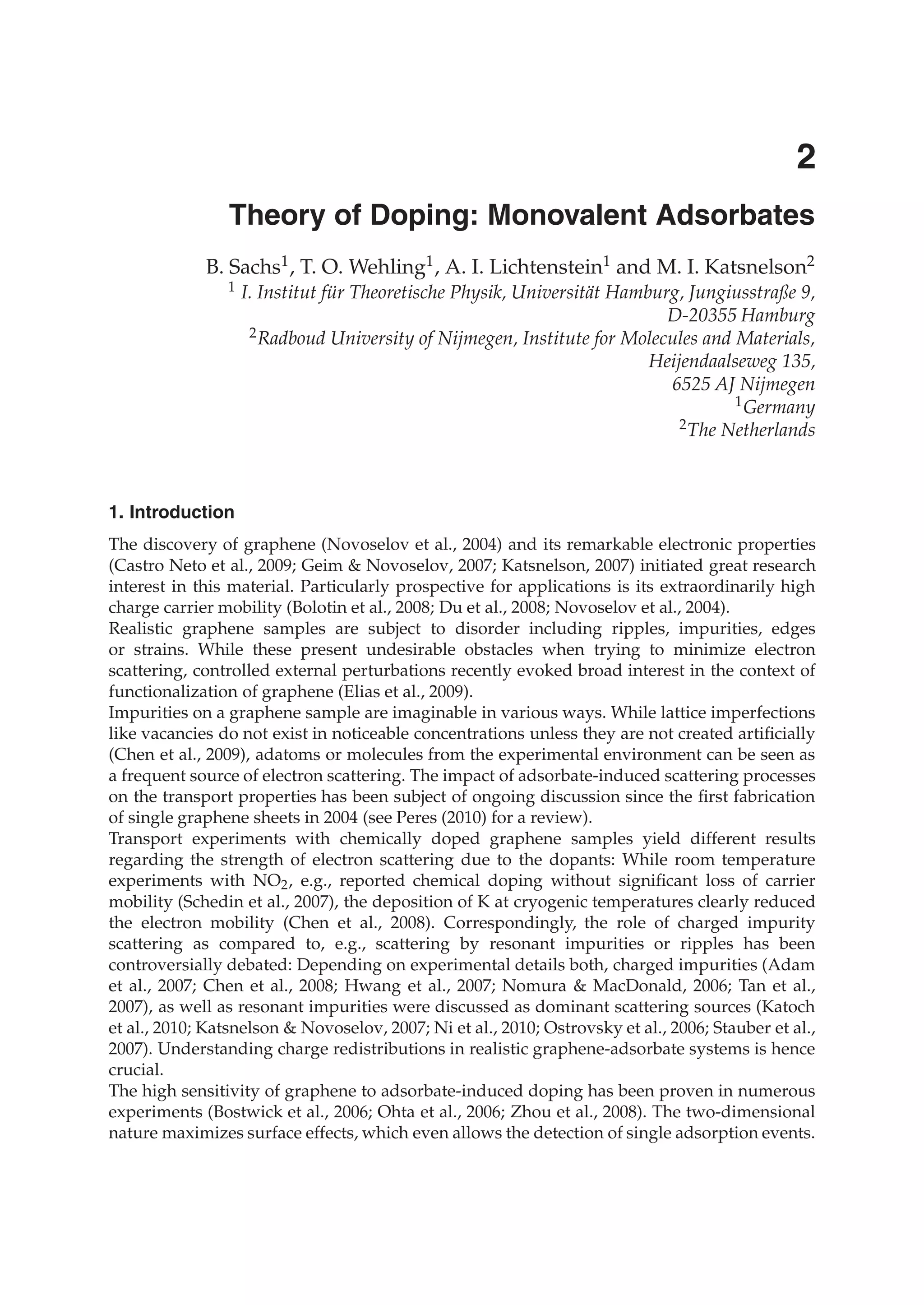 0
Theory of Doping: Monovalent Adsorbates
B. Sachs1, T. O. Wehling1, A. I. Lichtenstein1 and M. I. Katsnelson2
1 I. Institut für Theoretische Physik, Universität Hamburg, Jungiusstraße 9,
D-20355 Hamburg
2Radboud University of Nijmegen, Institute for Molecules and Materials,
Heijendaalseweg 135,
6525 AJ Nijmegen
1Germany
2The Netherlands
1. Introduction
The discovery of graphene (Novoselov et al., 2004) and its remarkable electronic properties
(Castro Neto et al., 2009; Geim & Novoselov, 2007; Katsnelson, 2007) initiated great research
interest in this material. Particularly prospective for applications is its extraordinarily high
charge carrier mobility (Bolotin et al., 2008; Du et al., 2008; Novoselov et al., 2004).
Realistic graphene samples are subject to disorder including ripples, impurities, edges
or strains. While these present undesirable obstacles when trying to minimize electron
scattering, controlled external perturbations recently evoked broad interest in the context of
functionalization of graphene (Elias et al., 2009).
Impurities on a graphene sample are imaginable in various ways. While lattice imperfections
like vacancies do not exist in noticeable concentrations unless they are not created artiﬁcially
(Chen et al., 2009), adatoms or molecules from the experimental environment can be seen as
a frequent source of electron scattering. The impact of adsorbate-induced scattering processes
on the transport properties has been subject of ongoing discussion since the ﬁrst fabrication
of single graphene sheets in 2004 (see Peres (2010) for a review).
Transport experiments with chemically doped graphene samples yield different results
regarding the strength of electron scattering due to the dopants: While room temperature
experiments with NO2, e.g., reported chemical doping without signiﬁcant loss of carrier
mobility (Schedin et al., 2007), the deposition of K at cryogenic temperatures clearly reduced
the electron mobility (Chen et al., 2008). Correspondingly, the role of charged impurity
scattering as compared to, e.g., scattering by resonant impurities or ripples has been
controversially debated: Depending on experimental details both, charged impurities (Adam
et al., 2007; Chen et al., 2008; Hwang et al., 2007; Nomura & MacDonald, 2006; Tan et al.,
2007), as well as resonant impurities were discussed as dominant scattering sources (Katoch
et al., 2010; Katsnelson & Novoselov, 2007; Ni et al., 2010; Ostrovsky et al., 2006; Stauber et al.,
2007). Understanding charge redistributions in realistic graphene-adsorbate systems is hence
crucial.
The high sensitivity of graphene to adsorbate-induced doping has been proven in numerous
experiments (Bostwick et al., 2006; Ohta et al., 2006; Zhou et al., 2008). The two-dimensional
nature maximizes surface effects, which even allows the detection of single adsorption events.
2
 